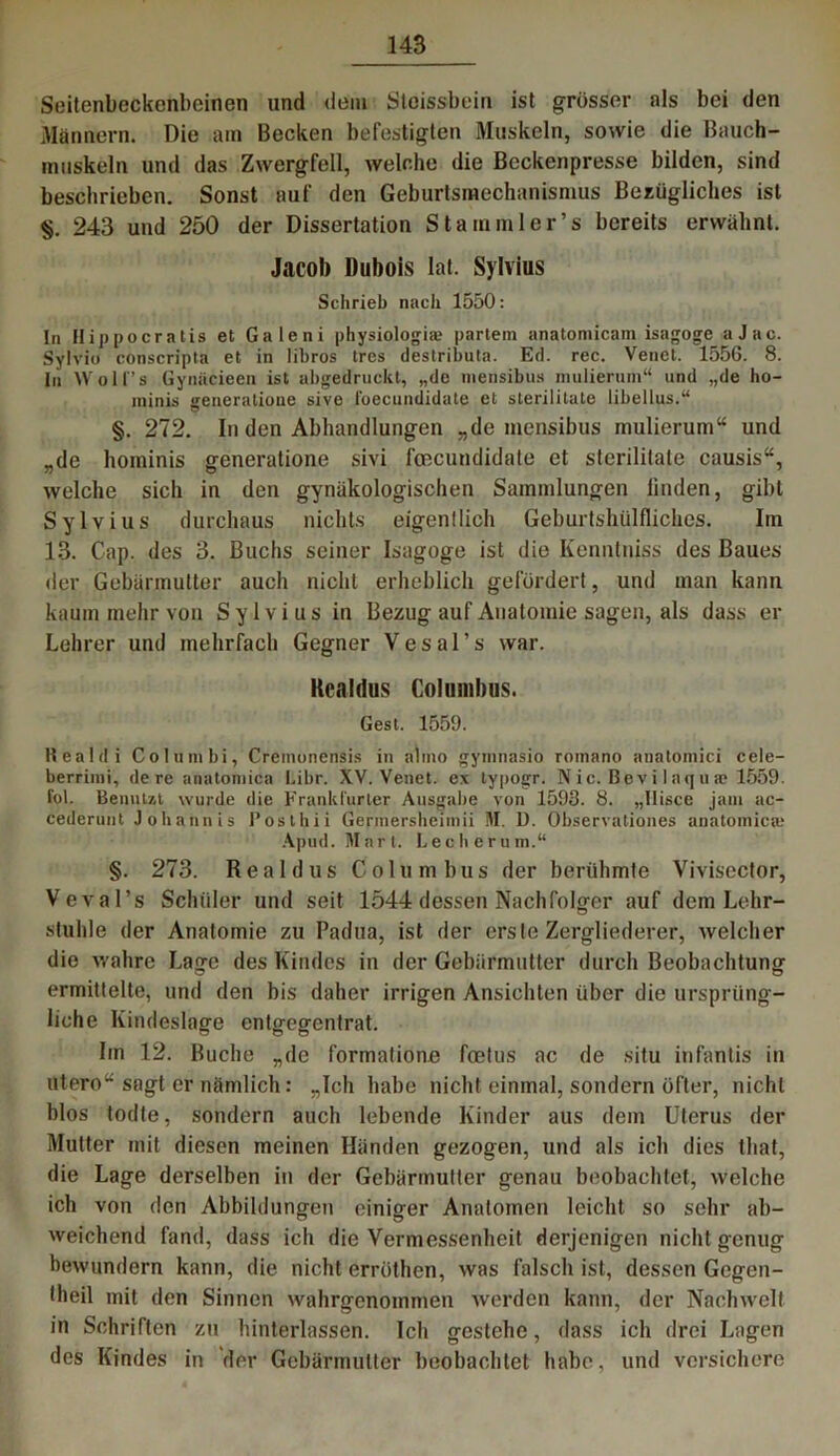 Seitenbeckenbeinen und dem Stoissbein ist grösser als bei den Männern. Die am Becken befestigten Muskeln, sowie die Bauch- muskeln und das Zwergfell, welche die Beckenpresse bilden, sind beschrieben. Sonst auf den Geburtsmechanismus Bezügliches ist §. 243 und 250 der Dissertation Stammler’s bereits erwähnt. Jacob Dubois lat. Sylvius Schrieb nach 1550: In Hippocratis et Galeni physiologia? partein anatomicam isagoge_ a J a c. Sylvio conscripta et in libros trcs destributa. Ed. rec. Venct. 1556. 8. In Wolfs Gynäcieen ist abgedruckt, „de mensibus mulieruni“ und „de ho- minis generatione sive foecundidate et sterilitate libellus.“ §. 272. In den Abhandlungen „de mensibus mulierum“ und „de hominis generatione sivi foecundidate et sterilitate causis“, welche sich in den gynäkologischen Sammlungen linden, gibt Sylvius durchaus nichts eigentlich Geburtshülflichcs. Im 13. Cap. des 3. Buchs seiner Isagoge ist die Kenntniss des Baues der Gebärmutter auch nicht erheblich gefördert, und man kann kaum mehr von Sylvius in Bezug auf Anatomie sagen, als dass er Lehrer und mehrfach Gegner Vesal’s war. Rcaldus Colmnhus. Gest. 1559. Realdi Columbi, Cremonensis in almo gymnasio roinano anatomici cele- berrimi, de re anatomica Libr. XV. Venet. ex typogr. N ic. Bev i 1 aquae 1559. fol. Benutzt wurde die Frankfurter Ausgabe von 1593. 8. „Hisce jani ac- cederunt Johannis Poslhii Germersheimii M. U. Observationes anatomica' Apud. Mart. Lechernm.“ §. 273. Real d us Columbus der berühmte Vivisector, Veval’s Schüler und seit 1544 dessen Nachfolger auf dem Lehr- stuhle der Anatomie zu Padua, ist der erste Zergliederer, welcher die wahre Lage des Kindes in der Gebärmutter durch Beobachtung ermittelte, und den bis daher irrigen Ansichten über die ursprüng- liche Kindeslage entgegentrat. Iin 12. Buche „de formatione foetus ac de situ infantis in utero“ sagt er nämlich: „Ich habe nicht einmal, sondern öfter, nicht blos todte, sondern auch lebende Kinder aus dem Uterus der Mutter mit diesen meinen Händen gezogen, und als ich dies that, die Lage derselben in der Gebärmutter genau beobachtet, welche ich von den Abbildungen einiger Anatomen leicht so sehr ab- weichend fand, dass ich die Vermessenheit derjenigen nicht genug bewundern kann, die nicht erröthen, was falsch ist, dessen Gcgen- theil mit den Sinnen wahrgenommen werden kann, der Nachwelt in Schriften zu hinterlassen. Ich gestehe, dass ich drei Lagen des Kindes in der Gebärmutter beobachtet habe, und versichere