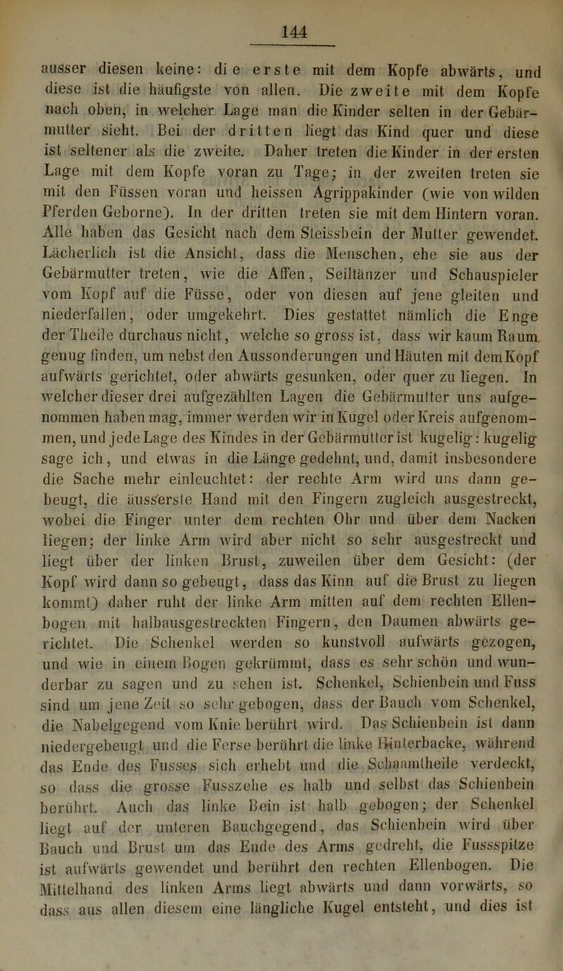 ausser diesen keine: die erste mit dem Kopfe abwärts, und diese ist die häufigste von allen. Die zweite mit dem Kopfe nach oben, in welcher Lage man die Kinder selten in der Gebär- mutter sieht. Bei der dritten liegt das Kind quer und diese ist seltener als die zweite. Daher treten die Kinder in der ersten Lage mit dem Kopfe voran zu Tage; in der zweiten treten sie mit den Füssen voran und heissen Agrippakinder (wie von wilden Pferden Gehörne). In der dritten treten sie mit dem Hintern voran. Alle haben das Gesicht nach dem Steissbein der Mutter gewendet. Lächerlich ist die Ansicht, dass die Menschen, ehe sie aus der Gebärmutter treten, wie die AfFen, Seiltänzer und Schauspieler vom Kopf auf die Fiisse, oder von diesen auf jene gleiten und niederfallen, oder umgekehrt. Dies gestattet nämlich die Enge der Theile durchaus nicht, welche so gross ist. dass wir kaum Raum genug finden, um nebst den Aussonderungen und Häuten mit demKopf aufwärts gerichtet, oder abwärts gesunken, oder quer zu liegen. In welcher dieser drei aufgezählten Lagen die Gebärmutter uns aufge- nommen haben mag, immer werden wir in Kugel oder Kreis aufgenom- men, und jede Lage des Kindes in der Gebärmutter ist kugelig: kugelig sage ich, und etwas in die Länge gedehnt, und, damit insbesondere die Sache mehr einleuchtet: der rechte Arm wird uns dann ge- beugt, die äuss'erste Hand mit den Fingern zugleich ausgestreckt, wobei die Finger unter dem rechten Ohr und über dem Nacken liegen; der linke Arm wird aber nicht so sehr ausgestreckt und liegt über der linken Brust, zuweilen über dem Gesicht: (der Kopf wird dann so gebeugt, dass das Kinn auf die Brust zu liegen kommt) daher ruht der linke Arm mitten auf dem rechten Ellen- bogen mit haibausgestreckten Fingern, den Daumen abwärts ge- richtet. Die Schenkel werden so kunstvoll aufwärts gezogen, und wie in einem Bogen gekrümmt, dass es sehr schön und wun- derbar zu sagen und zu sehen ist. Schenkel, Schienbein und Fuss sind um jene Zeit so sehr gebogen, dass der Bauch vom Schenkel, die Nabelgegend vom Knie berührt wird. Das Schienbein ist dann niedergebeugt und die Ferse berührt die linke Hinterbacke, während das Ende des Fusses sich erhebt und die Scliaamtheile verdeckt, so dass die grosse Fusszehe es halb und selbst das Schienbein berührt. Auch das linke Bein ist halb gebogen; der Schenkel liegt auf der unteren Bauchgegend, das Schienbein wird über Bauch und Brust um das Ende des Arms gedreht, die Fussspilze ist aufwärts gewendet und berührt den rechten Ellenbogen. Die Mittelhand des linken Arms liegt abwärts und dann vorwärts, so dass aus allen diesem eine längliche Kugel entsteht, und dies ist