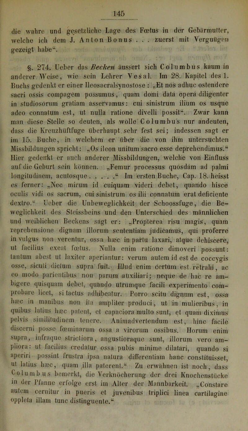 die wahre und gesetzliche Lage des Foetus in der Gebärmutter, welche ich dem J. An Ion Bonus . . . zuerst mit Vergutigen gezeigt habe“. §. 274. Uebcr das Becken üussert sich Columbus kaum in anderer Weise, wie sein Lehrer Yesal. Im 28. Kapitel des 1. Buchs gedenkt er einer Ileosacralsynostose : „Et nos adhuc ostendere sacri ossis compagem possumus, quam domi data opera diligentcr in studiosorum gratiam asservamus: cui sinistrum iliuin os usque adeo connatum est, ut nulla ratione divelli possit“. Zwar kann man diese Stelle so deuten, als wolle Columbus nur andeuten, dass die Kreuzhüftfuge überhaupt sehr fest sei; indessen sagt er im 15. Buche, in welchem er über die von ihm untersuchten Missbildungen spricht: „Os ileon unitum sacro esse deprehendimus.“ Hier gedenkt er auch anderer Missbildungen, welche von Einfluss auf die Geburt sein können. „Femur processus quosdam ad palmi longitudinem, aculosque “ Im ersten Buche, Cap. 18. heisst es ferner: „Nec mirum id cuiquam videri debet, quando hisce oculis vidi os sacrum, cui sinistrum os ilii connatum erat deficiente dextro.“ Heber die Unbeweglichkeit der Schoossfuge, die Be- weglichkeit des Steissbeins und den Unterschied des männlichen und weiblichen Beckens sagt er: „Propterea risu magis, quam veprehensione dignam illorum sententiam judicamus, qui proferre in vulgus non verentur, ossa liaec in partu laxari, atque dehiscere, ut lacilius exeat foetus. Nulla enim ratione dimoveri possunt: tanlum abest ut laxiler aperiantur: verum autem id est de coccygis osse, siculi dictum supra fuil. Illud enim certurn est relrahi, ac eo modo parientibus nou parum auxiliari; neque de hac re am- bigere quisquam debet, quando utrumque facili experinrento com- probare licet, si taclus adhibeatur. Porro scitu dignum est, ossa hmc in manibus non ita ampliter produci, ut in mulieribus, in quibus latius luec patent, et capaciora multo sunt, et quam diximus pelvis simililudinem teuere. Anirnadvertendum est, liinc facile discerni posse foeminaruin ossa a virorum ossibus. Horum enim supra, infraque strictiora, anguslioraque sunt, illorum vero am- pliora: ut facilius credatur ossa pubis minime dilatari, quando si aperin possint trustra ipsa natura diflerentiam hanc consliluisset, ut latius hmc, quam illa paterent.“ Zu erwähnen ist noch, dass Columbus bemerkt, die Verknöcherung der drei Knochenstücke in der Pfanne erfolge erst im Alter der Mannbarkeit. „Constare autem cernitur in pueris et juvenibus triplici linea carlilagine oppleta illarn tune distinguente.“