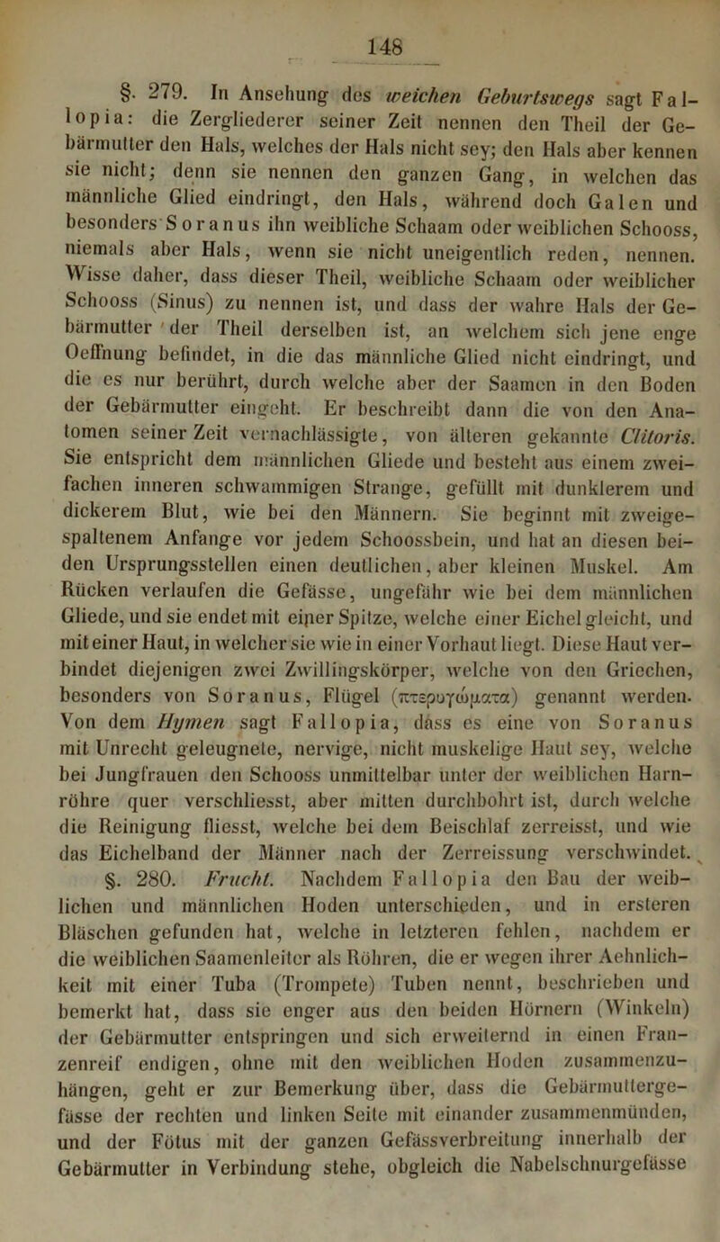 §. 279. In Ansehung des weichen Geburtswegs sagt Fal- lopia: die Zergliederer seiner Zeit nennen den Theil der Ge- bärmutter den Hals, welches der Hals nicht sey; den Hals aber kennen sie nicht; denn sie nennen den ganzen Gang, in welchen das männliche Glied eindringt, den Hals, während doch Galen und besonders Soranus ihn weibliche Schaam oder weiblichen Schooss, niemals aber Hals, wenn sie nicht uneigentlich reden, nennen. W isse daher, dass dieser Theil, weibliche Schaam oder weiblicher Schooss (Sinus) zu nennen ist, und dass der wahre Hals der Ge- bärmutter der Theil derselben ist, an welchem sich jene enge OefFnung befindet, in die das männliche Glied nicht eindringt, und die es nur berührt, durch welche aber der Saamen in den Boden der Gebärmutter eingeht. Er beschreibt dann die von den Ana- tomen seiner Zeit vernachlässigte, von älteren gekannte Clitoris. Sie entspricht dem männlichen Gliede und besteht aus einem zwei- fachen inneren schwammigen Strange, gefüllt mit dunklerem und dickerem Blut, wie bei den Männern. Sie beginnt mit zweige- spaltenem Anfänge vor jedem Schoossbein, und hat an diesen bei- den Ursprungsstellen einen deutlichen, aber kleinen Muskel. Am Rücken verlaufen die Gefässe, ungefähr wie bei dem männlichen Gliede, und sie endet mit eiper Spitze, welche einer Eichel gleicht, und mit einer Haut, in welcher sie wie in einer Vorhaut liegt. Diese Haut ver- bindet diejenigen zwei Zwillingskörper, welche von den Griechen, besonders von Soranus, Flügel (itrepoycupaTa) genannt werden. Von dem Hymen sagt Fallopia, dass es eine von Soranus mit Unrecht geleugnete, nervige, nicht muskelige Haut sey, welche bei Jungfrauen den Schooss unmittelbar unter der weiblichen Harn- röhre quer verschliesst, aber mitten durchbohrt ist, durch welche die Reinigung fliesst, welche bei dem Beischlaf zerreisst, und wie das Eichelband der Männer nach der Zerreissung verschwindet. §. 280. Frucht. Nachdem Fallopia den Bau der weib- lichen und männlichen Hoden unterschieden, und in ersteren Bläschen gefunden hat, welche in letzteren fehlen, nachdem er die weiblichen Saamenleiter als Röhren, die er wegen ihrer Aehnlich- keit mit einer Tuba (Trompete) Tuben nennt, beschrieben und bemerkt hat, dass sie enger aus den beiden Hörnern (Winkeln) der Gebärmutter entspringen und sich erweiternd in einen Fran- zenreif endigen, ohne mit den weiblichen Hoden zusammenzu- hängen, geht er zur Bemerkung über, dass die Gebärmutterge- fässe der rechten und linken Seite mit einander zusammenmünden, und der Fötus mit der ganzen Gefässverbreitung innerhalb der Gebärmutter in Verbindung stehe, obgleich die Nabelschnurgefüsse