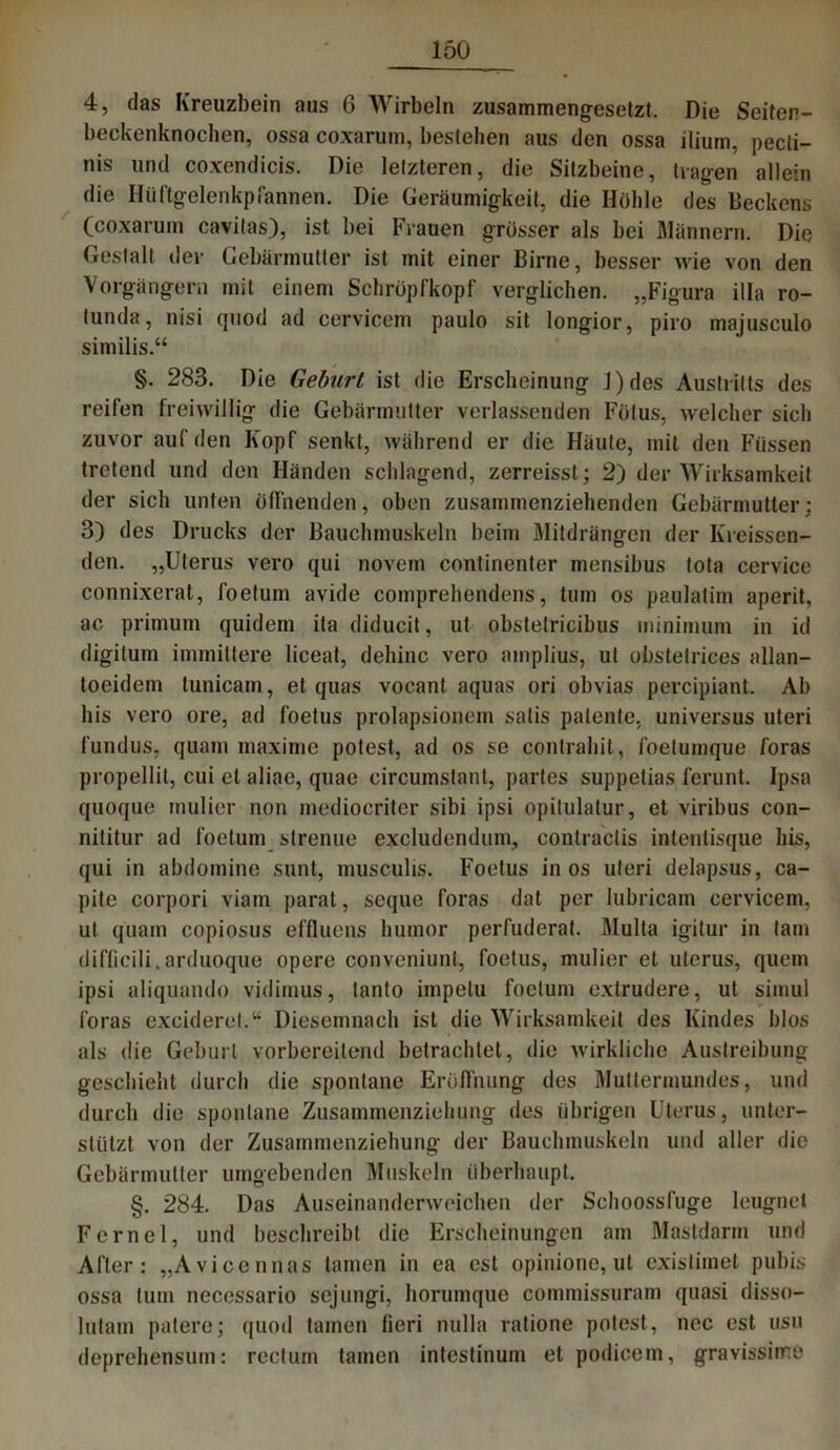 4, das Kreuzbein aus 6 Wirbeln zusammengesetzt. Die Seiten- beckenknochen, ossa coxarum, bestehen aus den ossa ilium, pecli- nis und coxendicis. Die letzteren, die Sitzbeine, tragen allein die Hüftgelenkpfannen. Die Geräumigkeit, die Hoble des Deekens (coxarum cavilas), ist bei Frauen grösser als bei Männern. Die Gestalt der Gebärmutter ist mit einer Birne, besser wie von den Vorgängern mit einem Schröpfkopf verglichen. „Figura illa ro- lunda, nisi cjuod ad cervicem paulo sit longior, piro majusculo similis.“ §. 283. Die Geburt ist die Erscheinung J)des Austritts des reifen freiwillig die Gebärmutter verlassenden Fötus, welcher sich zuvor auf den Kopf senkt, während er die Häute, mit den Füssen tretend und den Händen schlagend, zerreisst; 2) der Wirksamkeit der sich unten öffnenden, oben zusammenziehenden Gebärmutter; 3) des Drucks der Bauchmuskeln beim Mitdrängen der Kreissen- den. „Uterus vero qui novem continenter mensibus Iota cervice connixerat, foelum avide comprehendens, tum os paulalim aperit, ac primum quidem ita diducit, ut obstetricibus minimum in id digitum immittere liceat, dehinc vero amplius, ul obstetrices allan- toeidem tunicam, et quas vocant aquas ori obvias percipiant. Ab bis vero ore, ad foetus prolapsionem satis patente, universus uteri fundus, quam maxime polest, ad os se contrahit, foetumque foras propellit, cui et aliae, quae circumslant, partes suppelias ferunt. Ipsa quoque mulier non mediocriter sibi ipsi opitulatur, et viribus con- nititur ad foetum slrenue excludendum, conlraclis inteutisque bis, qui in abdomine sunt, musculis. Foetus in os uteri delapsus, ca- pile corpori viam parat, seque foras dat per Iubricam cervicem, ut quam copiosus effluens humor perfuderat. Mulla igitur in tarn difficili.arduoque opere conveniunt, foetus, mulier et utcrus, quem ipsi aliquando vidimus, tanto impetu foetum extrudere, ut simul foras exciderel.“ Diesemnach ist die Wirksamkeit des Kindes blos als <lie Geburt vorbereitend betrachtet, die wirkliche Austreibung geschieht durch die spontane Eröffnung des Muttermundes, und durch die spontane Zusammenziehung des übrigen Uterus, unter- stützt von der Zusammenziehung der Bauchmuskeln und aller die Gebärmutter umgebenden Muskeln überhaupt. §. 284. Das Auseinanderweichen der Schoossfuge leugnet Fernei, und beschreibt die Erscheinungen am Mastdarm und After: „Aviccnnas tarnen in ea est opinione, ut existimet pubis ossa tum necessario sejungi, horumque commissuram quasi disso- lutam patere; quod tarnen fieri nulla ratione polest, nec est usu deprehensum: rectum tarnen intestinum et podicem, gravissime