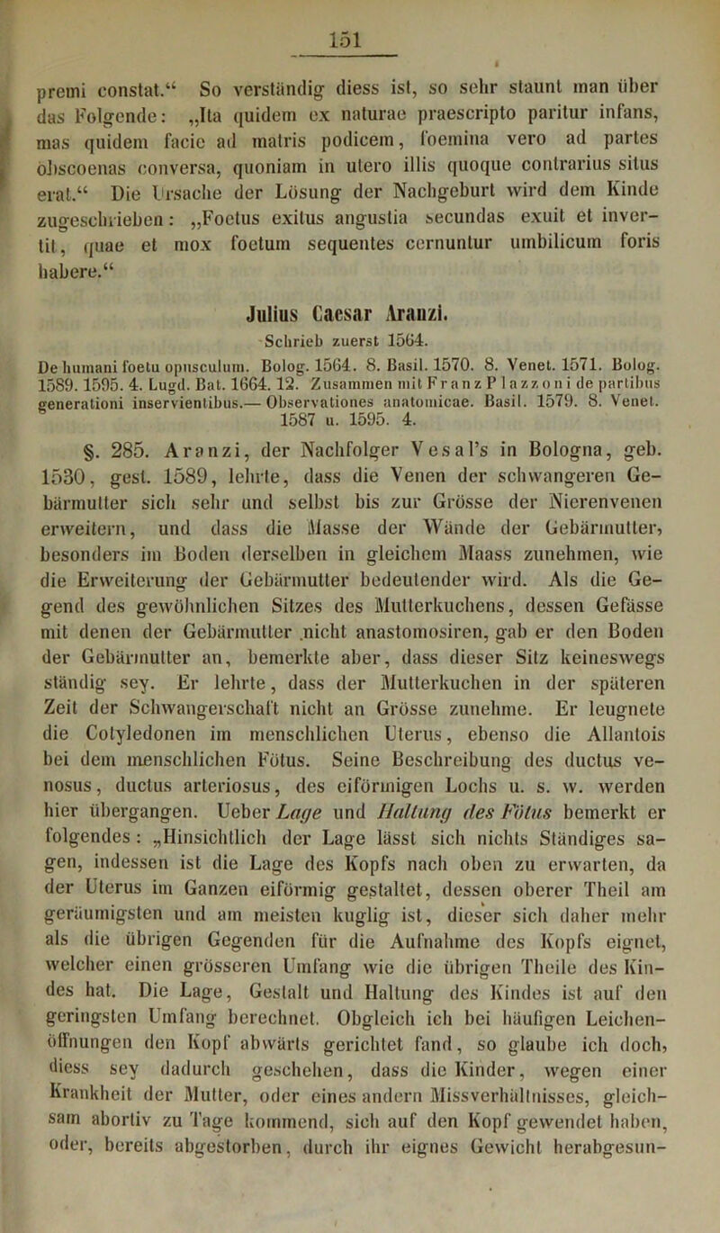 premi constat,“ So verständig diess ist, so sehr staunt man über das Folgende: „Ita quidem ex naturae praescripto paritur infans, mas quidem facic ad inatris podicem, ioemina vero ad partes öhscoenas conversa, quoniam in utero illis quoque contrarius situs erat.“ Die lirsache der Lösung der Nachgeburt wird dein Kinde zugeschrieben: „Foctus exilus angustia secundas exuit et inver- tit, quae et mox foetum sequentes cernuntur umbilicum foris habere.“ Julius Caesar Arauzi. Schrieb zuerst 1564. De huraani i'oetu opusculuni. Bolog. 1564. 8. Basil. 1570. 8. Yenet. 1571. Bolog. 1589.1595. 4. Lugd. Bat. 1664.12. Zusammen mit Fr anz P lazzon i de partibus generationi inservienlibus.— Observationes anatoiuicae. Basil. 1579. 8. Venet. 1587 u. 1595. 4. §. 285. Aranzi, der Nachfolger Vesal’s in Bologna, geh. 1530, gest. 1589, lehrte, dass die Venen der schwangeren Ge- bärmutter sich sehr und selbst bis zur Grösse der Nierenvenen erweitern, und dass die Masse der Wände der Gebärmutter, besonders im Boden derselben in gleichem Maass zunehmen, wie die Erweiterung der Gebärmutter bedeutender wird. Als die Ge- gend des gewöhnlichen Sitzes des Mutterkuchens, dessen Gefüsse mit denen der Gebärmutter nicht anastomosircn, gab er den Boden der Gebärmutter an, bemerkte aber, dass dieser Sitz keineswegs ständig sey. Er lehrte, dass der Mutterkuchen in der späteren Zeit der Schwangerschaft nicht an Grösse zunehme. Er leugnete die Colyledonen im menschlichen Uterus, ebenso die Allantois bei dem menschlichen Fötus. Seine Beschreibung des ductus ve- nosus, ductus arteriosus, des eiförmigen Lochs u. s. w. werden hier übergangen. Ueber Lage und HäUung des Fötus bemerkt er folgendes : „Hinsichtlich der Lage lässt sich nichts Ständiges sa- gen, indessen ist die Lage des Kopfs nach oben zu erwarten, da der Uterus im Ganzen eiförmig gestaltet, dessen oberer Theil am geräumigsten und am meisten kuglig ist, dieser sich daher mehr als die übrigen Gegenden für die Aufnahme des Kopfs eignet, welcher einen grösseren Umfang wie die übrigen Theile des Kin- des hat. Die Lage, Gestalt und Haltung des Kindes ist auf den geringsten Umfang berechnet. Obgleich ich bei häufigen Leichen- öffnungen den Kopf abwärts gerichtet fand, so glaube ich doch, diess sey dadurch geschehen, dass die Kinder, wegen einer Krankheit der Mutter, oder eines andern Missverhältnisses, gleich- sam abortiv zu Tage kommend, sich auf den Kopf gewendet haben, oder, bereits abgestorben, durch ihr eignes Gewicht herabgesun-