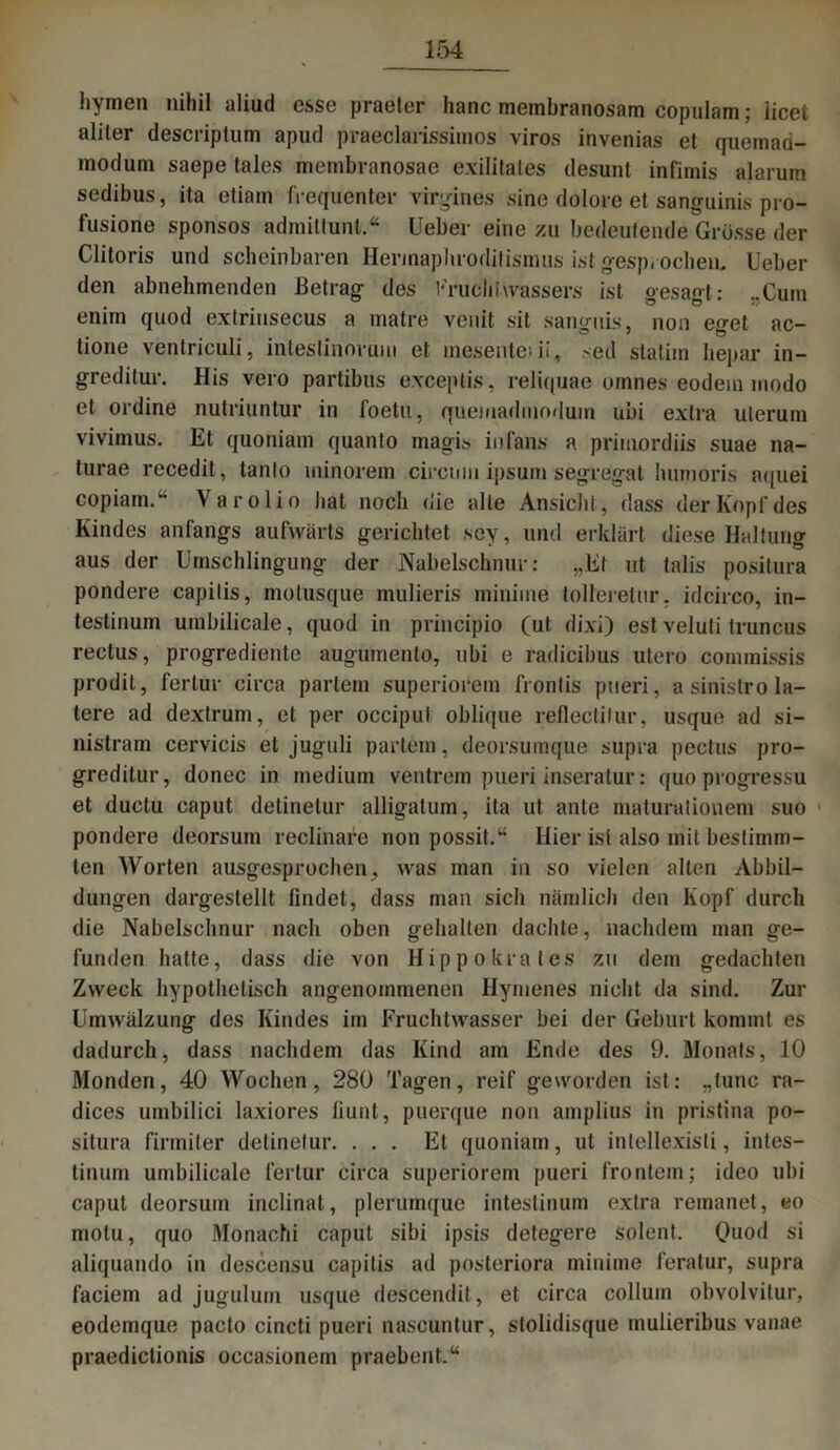 hymen nihil aliud esse praeter hanc meinbranosam copulam; licet aliter descriptum apud praeclarissimos viros invenias et quemad- modum saepe tales membranosae exilitales desunt infimis alarum sedibus, ita etiam frequenter virgines sine dolore et sanguinis pro- fusione sponsos admillunt.“ Ueber eine zu bedeutende Grösse der Clitoris und scheinbaren Herinaphroditismus ist gesprochen, Ueber den abnehmenden Betrag des Fruchtwassers ist gesagt: „Cum enim quod extrinsecus a matre venit sit sangnis, non eget ac- tione ventriculi, inteslinorum et inesentei ii, >ed staliin hepar in- greditur. His vero partibus exceptis, reliquae onines eodem modo et ordine nutriuntur in foetu, quemadmoduin ubi extra ulerum vivimus. Et quoniam quanto magis io (ans a primordiis suae na- turae recedit, tanto minorem circum ipsum segregat humoris aquei copiam.“ Varolio liat noch die alle Ansiclil, dass der Kopf des Kindes anfangs aufwärts gerichtet sey, und erklärt diese Haltung aus der Umschlingung der Nabelschnur: „Et nt talis positura pondere capitis, motusque mulieris minime tolleretur. idcirco, in- testinum uinbilicale, quod in principio (ut dixi) est veluti truncus rectus, progrediente augumento, ubi e radicibus utero commissis prodil, fertur circa partem superiorein frontis pueri, a sinislro la- tere ad dextrum, et per occipul obli<jue reflectifur, usque ad si- nistram cervicis et juguli partem, deorsumque supra pectus pro- greditur, donec in medium ventrem pueri inseratur: quoprogressu et ductu caput detinetur alligatum, ita ut ante maturationem suo 1 pondere deorsum reclinafe non possit.“ Hier ist also mit bestimm- ten Worten ausgesprochen, was man in so vielen alten Abbil- dungen dargestellt findet, dass man sich nämlich den Kopf durch die Nabelschnur nach oben gehalten dachte, nachdem man ge- funden hatte, dass die von Hippokrates zu dem gedachten Zweck hypothetisch angenommenen Hymenes nicht da sind. Zur Umwälzung des Kindes im Fruchtwasser bei der Geburt kommt es dadurch, dass nachdem das Kind am Ende des 9. Monats, 10 Monden, 40 Wochen, 280 Tagen, reif geworden ist: „tune ra- dices umbilici laxiores fiunt, puerque non amplius in pristina po- situra firmiter detinetur. ... Et quoniam, ut intellexisli, intes- tinum umbilicale fertur circa superiorem pueri frontem; ideo ubi caput deorsum inclinat, plerumque intestinum extra remanet, eo motu, quo Monachi caput sibi ipsis detegere solent. Quod si aliquando in descensu capitis ad posteriora minime feratur, supra faciem ad juguluin usque descendit, et circa collum obvolvitur, eodemque paclo cincti pueri nascuntur, stolidisque mulieribus vanae praedictionis oceasionein praebent.“