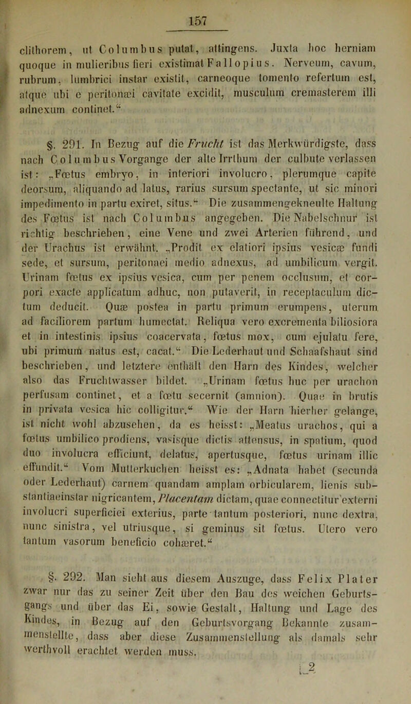 I clilhorem, nt Columbua putat, altingens. Juxta lioc herniam quoque in mulieribus fieri existimat Fallopius. Nervcum, cavum, rubrum, Imnbrici instar exislit, carneoque tomento rcfertum est, aique ubi e poritonaci cävitate excidit, musculum cremasterem illi adnexurn conlinet.“ §. 201. In Bezug auf die Fracht ist das Merkwürdigste, dass nach C o 1 u m b us Vorgänge der alte Irrthum der culbute verlassen ist: ..Foetus embryo, in interiori involucro, plerumqüe capite deorsura, aliquando ad latus, rarius sursum spectante, ut sic minori impediinento in partu exiret, situs.1 Die zusammengekneulte Haltung des Foetus ist nach Columbus angegeben. Die Nabelschnur ist richtig beschrieben, eine Vene und zwei Arterien führend, und der Urachus ist erwähnt. .,Prodit ex elatiori ipsius vcsicae fundi sede, et sursum, peritonaei medio adnexus, ad umbilicum vergit. Urinam foetus ex ipsius vcsica, cum per peneni occlusum, et cor- pori exacte applicatum adhuc, non putaverit, in receptaculum dic- tum deducit. Qua? postea in partu primum erumpens, ulerum ad faciliorem partum humectat. Reliqua vero excreinenfa biliosiora et in intestinis ipsius coacervata, foetus mox, cum ejulatu fere, ubi primuin natus est, cacat.“ Die Lederhaut und Schaafshaut sind beschrieben, und letztere enthält den Harn des Kindes, welcher also das Fruchtwasser bildet. -Urinam foetus buc per urachon perftisam continet, et a foetu secernit (amnion). Quae in brutis in privata vcsica hic colligitur.“ Wie der Harn hierher gelange, ist nicht wohl abzusehen, da es heisst: „Meatus urachos, qui a foetus urnbilico prodiens, vasisque diclis attensus, in spatium, quod duo involucra elTiciunt, delatus, apertusque, foetus urinam illic effundit.“ Vom Mutterkuchen heisst es: „Adnata habet (secunda oder Lederhaut) carnem quandam amplam orbioularem, lienis sub- stantiaeinstar nigricantein, Placentam dictam, quae connectitur ’externi involucri superficiei exterius, parte tantum posteriori, nunc dextra, nunc sinistra, vel utriusque, si geminus sit foetus. Utero vero tantum vasorum beneficio cohajret.“ §. 292. Man sieht aus diesem Auszuge, dass Felix PI ater zwar nur das zu seiner Zeit über den Rau des weichen Geburls- gangs und über das Ei, sowie Gestalt, Haltung und Lage des Kindes, in Bezug auf den Geburtsvorgang Bekannte zusam- menstellte, dass aber diese Zusammenstellung als damals sehr 'verthvoll erachtet werden muss. i 2