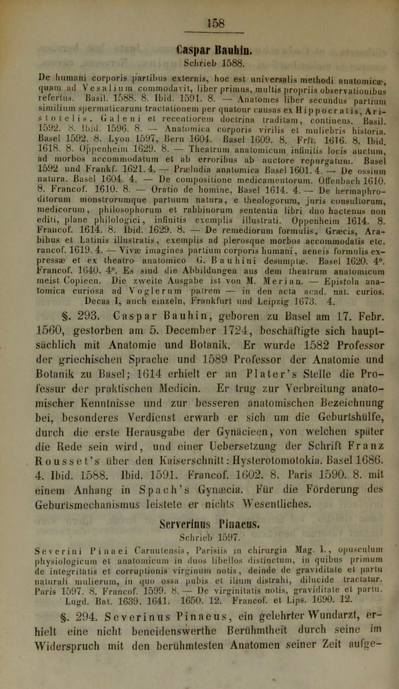 Caspar Bauliin. Schrieb 1588. De Imnnini corporis p'arlihus externis, hoc est universalis methodi anatomica?, quam ad Vesalium commodavit, über prinius, multis propriis observationibus referlns. Basil. 1588. 8. Ibid. 1591. 8. — Anatomes über secundus partium similimn spermaticarum tractalionem per quatour causas exHippocratis Ari- sjot elis. Galeni et recentiorem doctrina traditam, continens. Basil. 1592. 8. Ibid. 1596. 8. — Anatomica corporis virilis et muliebris historia. Basel 1592. 8. Lyon 1597, Bern 1604. Basel 1609. 8. Frft. 1616. 8. Ibid. 1618. 8. Oppenheim 1629. 8. — Theatrum anatomicum inlinitis locis auctumj ad morbos accommodatuin et ab erroribus ab auctore repurgaluin. Basel 1592 und Franlif. 1621.4.— Pradudia anatomica Basel 1601. 4. — De ossimn natura. Basel 1604. 4. — De compositione medicamentorum. Ollenbach 1610. 8. Francof. 1610. 8. — Oratio de botnine, Basel 1614. 4. — De hermaphro- ditorum monstrorumque partuum natura, e theologorum, juris consultorum, medicorum, philosophorum et rabbinorum sententia libri duo hactenus non editi, plane plülologici, inlinitis exeinplis illuslrati. Oppenheim 1614. 8. Francof. 1614. 8. Ibid. 1629. 8. — De remediorum formulis, Gra?cis, Ara- bibus et Latinis illustralis, exeinplis ad plerosque morbos accominodatis etc. rancof. 1619. 4. — Viva; imagines partium corporis bumani, aeneis formulis ex- pressae et ex theatro anatomico G. ßaubini desumpta?. Basel 1620. 4°. F'rancof. 1640. 4°. Es sind die Abbildungen aus dem theatrum anatomicum meist Copieen. Die zweite Ausgabe ist von M. Mer i an. — Epistola ana- tomica curiosa ad Vogler um patrem — in den acta acad. nat. curios. Decas I, auch einzeln, Frankfurt und Leipzig 1673. 4. §. 293. Caspar Bauliin, geboren zu Basel am 17. Febr. 1560, gestorben am 5. December 1724, beschäftigte sich haupt- sächlich mit Anatomie und Botanik. Er wurde 1582 Professor der griechischen Sprache und 1589 Professor der Anatomie und Botanik zu Basel; 1614 erhielt er an PI ater’s Stelle die Pro- fessur der praktischen Medicin. Er trug zur Verbreitung anato- mischer Kenntnisse und zur besseren anatomischen Bezeichnung bei, besonderes Verdienst erwarb er sich um die Geburtshülfe, durch die erste Herausgabe der Gynäcieen, von welchen später die Rede sein wird, und einer Uebersetzung der Schrift Franz Rousset’s über den Kaiserschnitt: Hysterotomotokia. Basel 1686. 4. Ibid. 1588. Ibid. 1591. Francof. 1602. 8. Paris 1590. 8. mit einem Anhang in Spach’s Gyntecia. Für die Förderung des Geburtsmechanismus leistete er nichts Wesentliches. Serverinus Pinacus. Schrieb 1597. Severini Pi na ei Carnutensis, Parisiis in chirurgia Hag. 1., opusculum physiologicuin et anatomicum in duos libellos dislinctum, in quibus primum de integritatis et corruptionis virginum notis, deinde de graviditate et parlu nalurali inulierum, in quo ossa pubis et ilium dis trab i, dilucide tractatur. Paris 1597. 8. Francof. 1599. 8.— De virginitatis notis, graviditate et partu. Lugd. Bat, 1639. 1641. 1650. 12. Francof. et Lips. 1690. 12. §. 294. Severin us Pinaeus, ein gelehrter Wundarzt, er- hielt eine nicht beneidenswerthc Berühmtheit durch seine im Widerspruch mit den berühmtesten Anatomen seiner Zeit aulge-