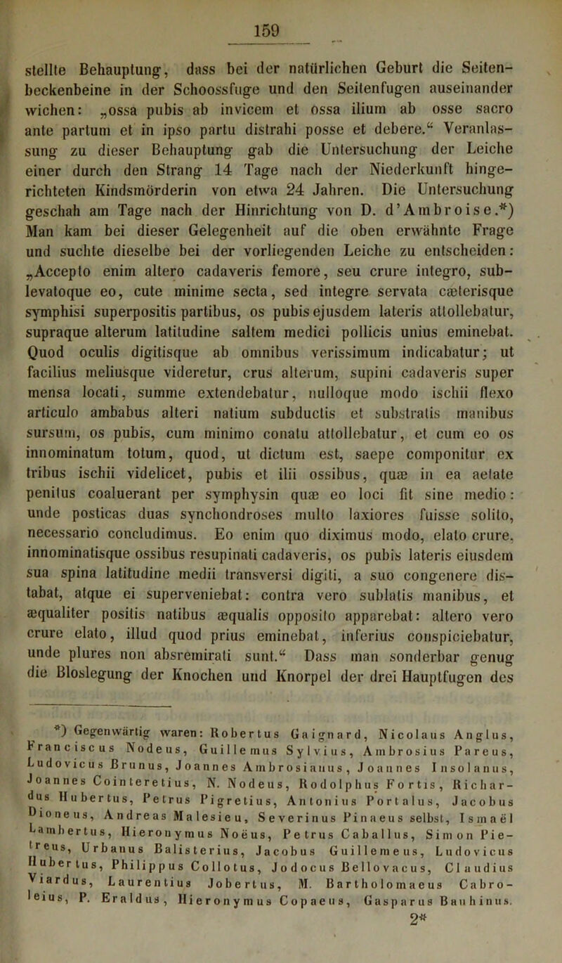 stellte Behauptung-, dass bei der natürlichen Geburt die Seiten- beckenbeine in der Schoossfuge und den Seitenfugen auseinander wichen: „ossa pubis ab invicem et ossa ilium ab osse sacro ante partum et in ipso partu distrahi posse et debere.“ Veranlas- sung zu dieser Behauptung gab die Untersuchung der Leiche einer durch den Strang 14 Tage nach der Niederkunft hinge- richteten Kindsmörderin von etwa 24 Jahren. Die Untersuchung geschah am Tage nach der Hinrichtung von D. d ’ A m bro i s e .*) Man kam bei dieser Gelegenheit auf die oben erwähnte Frage und suchte dieselbe bei der vorliegenden Leiche zu entscheiden: „Accepto enim altero cadaveris feinore, seu crure integro, sub- levatoque eo, cute ininime secta, sed integre servata caelerisque symphisi superpositis partibus, os pubis ejusdem lateris atlollebatur, supraque alterum latitudine saltem medici pollicis unius eminebat. Quod oculis digitisque ab Omnibus verissimum indicabatur; ut facilius meliusque videretur, crus alterum, supini cadaveris super mensa locati, summe extendebatur, nuiloque modo ischii flexo articulo ambabus alteri natium subductis et substratis manibus sursum, os pubis, cum minimo conatu atlollebatur, et cum eo os innominatum totum, quod, ut dictum est, saepe componitur ex tribus ischii videlicet, pubis et ilii ossibus, quse in ea aelale penilus coaluerant per symphysin qua? eo loci fit sine medio: unde posticas duas synchondroses multo laxiores fuisse solito, necessario concludimus. Eo enim quo diximus modo, elalo crure, innominatisque ossibus resupinati cadaveris, os pubis lateris eiusdern sua spina latitudine medii transversi digiti, a suo congenere dis— tabat, atque ei superveniebat: contra vero sublatis manibus, et ajqualiter posilis natibus aequalis opposito apparebat: altero vero crure elato, illud quod prius eminebat, inferius conspiciebatur, unde plures non absremirati sunt.“ Dass man sonderbar genug die Bloslegung der Knochen und Knorpel der drei Hauptfugen des *) Gegenwärtig waren: Robertus Gaignard, Nicolaus Anglus, Franc isc us Nodeus, Guillernus Sylvius, Ambrosius Pareus, Ludovicus ßrnnus, Joannes Ambrosia uns, Joannes Insolanus, Joannes Cointeretius, N. Nodeus, Kodolphus Fortis, Ricliar- dus Hubertus, Petrus Pigretius, Antonius Portalus, Jacob us D io ne us, Andreas Malesieu, Severinus Pinaeus selbst, Ismael fambertus, Hieronymus N o ii u s, Petrus C a b a 11 u s, Simon I*ie — lreus, Urbanus Balisterius, Jacobus Guillemeus, Ludovicus Hubertus, Philippus Collotus, Jodocus ßellovacus, Claudius Viardus, Laurentius Jobertus, M. Bartholomaeus Cabro- leius, P. Eraldus, Hieronymus Copaeus, Gasparus Bauhinus. 2*