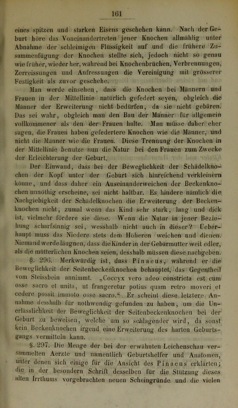 1(51 eines spitzen und starken Eisens geschehen kann. Nacli der Ge- burt höre das Voneinandertreten jener Knochen allmählig unter Abnahme der schleimigen Flüssigkeit auf und die frühere Zu- sammenfügung der Knochen stellte sich, jedoch nicht so genau wie früher, wieder her, während bei Knochenbrüchen, Verbrennungen, Zerreissungen und Anfressungen die Vereinigung mit grösserer Festigkeit als zuvor geschehe. Man werde einsehen, dass die Knochen bei Männern und Frauen in der Mittellinie natürlich gefedert seyen, obgleich die Männer der Erweiterung nicht bedürfen, da sie nicht gebären. Das sei wahr, obgleich man den Bau der Männer für allgemein vollkommener als den der Frauen halte. Man müsse daher eher sagen, die Frauen haben gefedertere Knochen wie die Männer, und nicht die Männer wie die Frauen. Diese Trennung der Knochen in der Mittellinie benutze nun die Natur bei den Frauen zum Zwecke der Erleichterung der Geburt. Der Einwand, dass bei der Beweglichkeit der Schädelkno- chen der Kopf unter der Geburt sich hinreichend verkleinern könne, und dass daher ein Auseiuanderweichen der ßeckenkno- chen unnöthig erscheine, sei nicht haltbar. Es hindere nämlich die Nachgiebigkeit der Schädelknochen die Erweiterung der Becken- knochen nicht, zumal wenn das Kind sehr stark, lang und dick ist, vielmehr fördere sie diese. Wenn die Natur in jener Bezie- hung scharfsinnig sei, wesshalb nicht auch in dieser? Ueber- haupt muss das Niedere stets dem Höheren weichen und dienen. Niemand werde läugnen, dass die Kinder in der Gebärmutter weit edler, als die mütterlichen Knochen seien, desshalb müssen diese nachgeben. §. 206. Merkwürdig ist, dass Pinaeus, während er die Beweglichkeit der Seitenbeckenknochen behauptet, das Gegentheil vom Steissbein annimmt. „Coccyx vero adeo constricta est cum osse sacro et unita, ut frangeretur potius quam relro moveri et cedere possit iinmoto osse sacro.“ Er scheint diese letztere An- nahme desshalb für nothwendig gefunden zu haben, um die Un- erlässlichkeit der Beweglichkeit der Seitenbeckenknochen bei der Geburt zu beweisen, welche um so schlagender wird, da sonst kein Beckenknochen irgend eine Erweiterung des harten Geburls- gangs vermitteln kann. §. 297. Die Menge der bei der erwähnten Leichenschau ver- sammelten Aerzte und namentlich Geburtshelfer und Anatomen, unter denen sich einige für die Ansicht des Pinaeus erklärten; die in der besondern Schrift desselben für die Stützung dieses alten Irrthums vorgebrachten neuen Scheingründe und die vielen