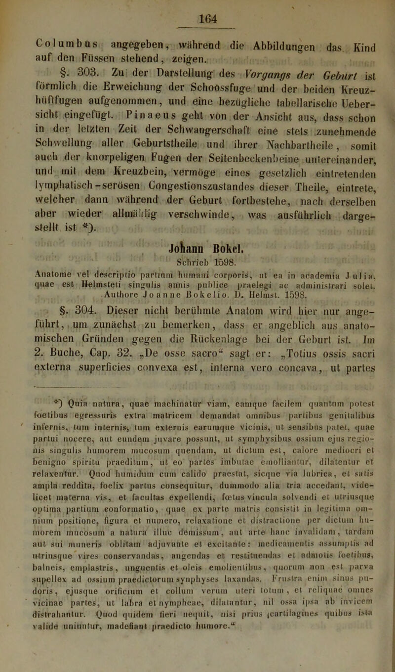 Co I uml) us angegeben,• während die Abbildungen das Kind auf den Füssen stehend, zeigen. §. 303. Zu der Darstellung des Vorgangs der Geburt ist förmlich die Erweichung der Schoossfuge und der beiden Kreuz- hüftfugen aufgenommen, und eine bezügliche tabellarische Ueber- sicht eingefügt. Pinaeus geht von der Ansicht aus, dass schon in der letzten Zeit der Schwangerschaft eine stets zunehmende Schwellung aller Geburtstheile und ihrer Nachbartheile, somit auch der knorpeligen Fugen der Seitenbeckenbeine untereinander, und mit dem Kreuzbein, vermöge eines gesetzlich eintretenden lymphatisch-serösen Congestionszustandes dieser Tlieile, eintrele, welcher dann während der Geburt fortbestehe, nach derselben aber wieder allmühlig verschwinde, was ausführlich darge- stellt ist *). Johann Bokel. Schrieb 1598. Anatome vel descriptio partmm hmnani corporis, ut ea in academia Julia. (|uae est Helmsteti singuiis annis publice praeiegi ac adniinistrari solei. Authore Joanne ßokelio. U. llelinst. 1598. §. 304. Dieser nicht berühmte Anatom wird hier nur ange- führt, um zunächst zu bemerken, dass er angeblich aus anato- mischen Gründen gegen die Rückenlage bei der Geburt ist. Im 2. Buche, Cap. 32. „De osse sacro“ sagt er: „Totius ossis sacri externa superficies convexa est, interna vero concava, ut partes Quin natura, quae machinatur viain, eanique facilem quantum potest l'oetibns egressuris extra matricein demandat omnibus partibus genilalibus ' in lern is, tum interhis* tum exlernis earumque vicinis, ut sensibus palet, quae partui uocere, aut euudem juvare possunt, ut symphysibus ossium ejus regio- nis singuhs humorem mucosum quendam, ut dictum est, calore mediocri et benigno spiritu |)raeditum, ut eo partes imbutae emoniaritur, dilatentur et relaxentur. Quod liumidum cum calido praestat, sicque via lubrica, et satis ampla reddita, foelix partus consequitur, dummodo alia tria accedant, vide- licet materna vis, et facultas expellendi, fcetus viucula solvendi et utriusque optima partium eonformatio, quae ex parte matris consistit in legitima om- nium ppsitione, figura et numero, relaxatione et distractione per dictum hu— morem mucösuin a natura illuc demissum, aut arte baue invalidam, tardani aut sui muneris oblitam adjuvante et excitanle: medicainentis assuniplis ad utriusque vires conservandas, augendas et restituendas et admotis ibelibus, balneis, emplastris, unguentis et oleis emolientibus, quorum non est parva supellex ad ossium praedictorum synphyses laxandas. Frustra enim sinus pu- doris, ejusque orificium et collum verum uteri totum, et reliquae omnes vicinae partes, ut labra et nympheae, dilatanter, nil ossa ipsa ab invicern distrabantur. Quod quidein lieri nequit, nisi prius jcarliiagines quibus isla valide uniuntur, madefiant praedicto bumore.“