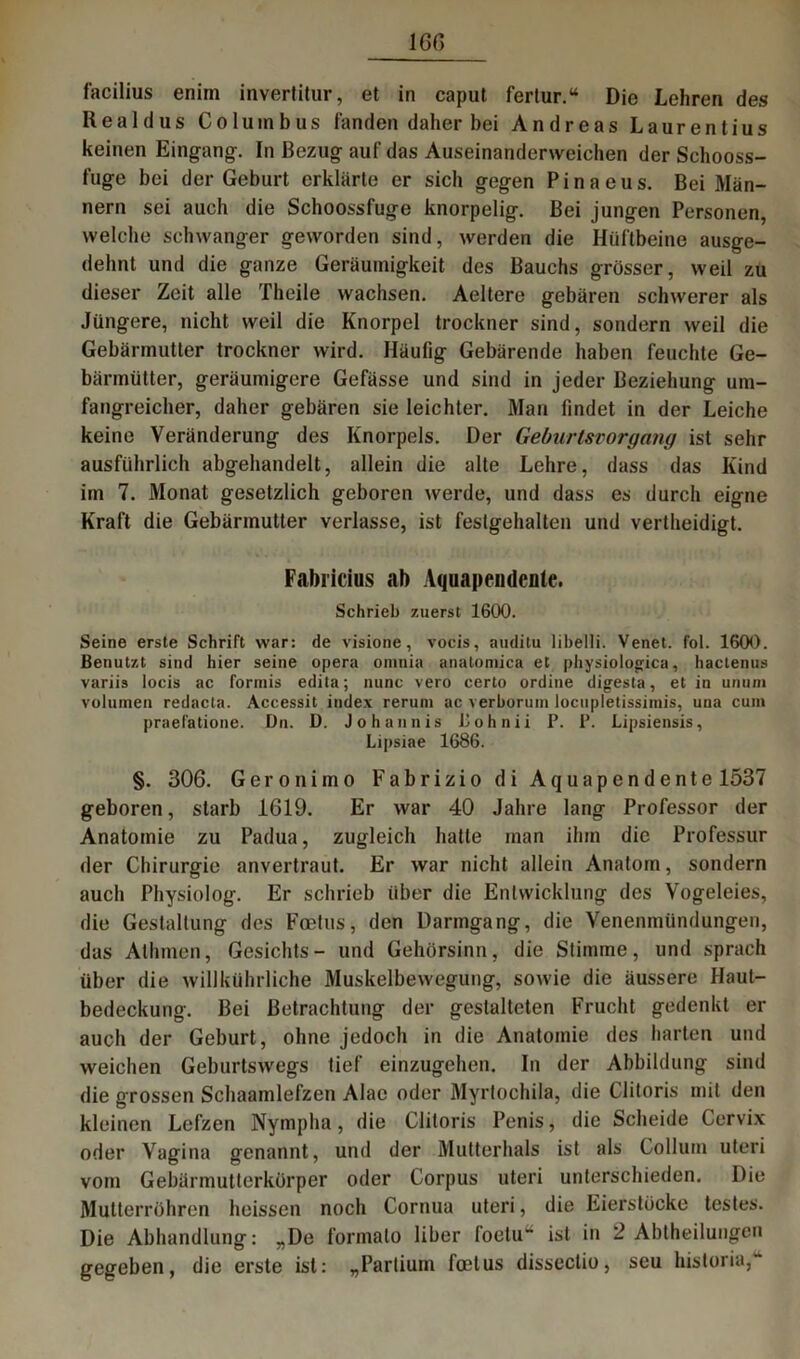 facilius enim invertitur, et in caput fertur.“ Die Lehren des Iiealdus Columbus fanden daher bei Andreas Laurentius keinen Eingang. In Bezug auf das Auseinanderweichen der Schooss- fuge bei der Geburt erklärte er sich gegen P i n a e u s. Bei Män- nern sei auch die Schoossfuge knorpelig. Bei jungen Personen, welche schwanger geworden sind, werden die Hüftbeine ausge- dehnt und die ganze Geräumigkeit des Bauchs grösser, weil zu dieser Zeit alle Theile wachsen. Aeltere gebären schwerer als Jüngere, nicht weil die Knorpel trockner sind, sondern weil die Gebärmutter trockner wird. Häufig Gebärende haben feuchte Ge- bärmütter, geräumigere Gefässe und sind in jeder Beziehung um- fangreicher, daher gebären sie leichter. Man findet in der Leiche keine Veränderung des Knorpels. Der Geburtsvorgang ist sehr ausführlich abgehandelt, allein die alte Lehre, dass das Kind im 7. Monat gesetzlich geboren werde, und dass es durch eigne Kraft die Gebärmutter verlasse, ist festgehalten und vertheidigt. Fabiicius ab Aquapendcole. Schrieb zuerst 1600. Seine erste Schrift war: de visione, vocis, auditu libelli. Venet. fol. 1600. Benutzt sind hier seine opera oninia analomica et physiolo^ica, hactenus variis locis ac formis edita; nunc vero certo ordine digesta, et in unum volumen redacta. Accessit iudex rerum ac verborum locupletissiinis, una cum praefatione. Dn. D. Johannis Bohnii P. P. Lipsiensis, Lipsiae 1686. §. 306. Geronimo Fabrizio di Aqua pendente 1537 geboren, starb 1619. Er war 40 Jahre lang Professor der Anatomie zu Padua, zugleich hatte man ihm die Professur der Chirurgie anvertraut. Er war nicht allein Anatom, sondern auch Physiolog. Er schrieb über die Entwicklung des Vogeleies, die Gestaltung des Foetus, den Darmgang, die Venenmündungen, das Alhmen, Gesichts- und Gehörsinn, die Stimme, und sprach über die willkührliche Muskelbewegung, sowie die äussere Haut- bedeckung. Bei Betrachtung der gestalteten Frucht gedenkt er auch der Geburt, ohne jedoch in die Anatomie des harten und weichen Geburtswegs tief einzugehen. In der Abbildung sind die grossen Schaamlefzen Alac oder Myrtochila, die Clitoris mit den kleinen Lefzen Nympha, die Clitoris Penis, die Scheide Cervix oder Vagina genannt, und der Mutterhals ist als Collum uteri vom Gebärmutterkörper oder Corpus uteri unterschieden. Die Mutterröhren heissen noch Cornua uteri, die Eierslöcke testes. Die Abhandlung: „De formalo über foetu“ ist in 2 Abtheilungen gegeben, die erste ist: „Partium foetus disseclio, seu historia,“