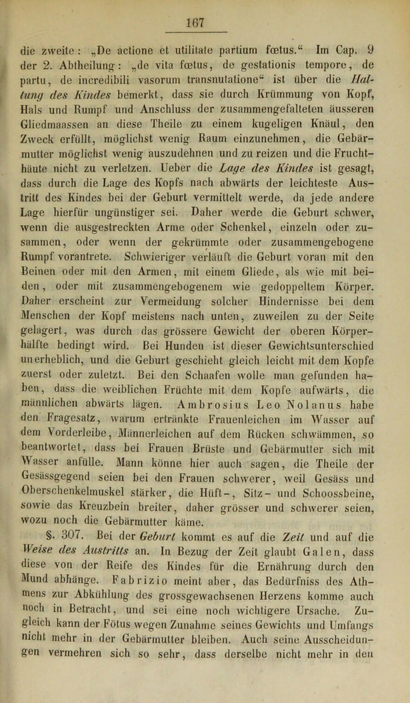 die zweite : „De actione et utililale partium foelus.“ Im Cap. 9 der 2. Abtheilung-: „de vita foetus, de gestationis tempore, de partu, de incredibili vasorum transnutatione“ ist über die Hal- tung des Kindes bemerkt, dass sie durch Krümmung von Kopf, Hals und Rumpf und Anschluss der zusammengefalteten äusseren Gliedmaassen an diese Theile zu einem kugeligen Knaul, den Zweck erfüllt, möglichst wenig Raum einzunehmen, die Gebär- mutter möglichst wenig auszudehnen und zu reizen und die Frucht- häute nicht zu verletzen. Ueber die Lage des Kindes ist gesagt, dass durch die Lage des Kopfs nach abwärts der leichteste Aus- tritt des Kindes bei der Geburt vermittelt werde, da jede andere Lage hierfür ungünstiger sei. Daher werde die Geburt schwer, wenn die ausgestreckten Arme oder Schenkel, einzeln oder zu- sammen, oder wenn der gekrümmte oder zusammengebogene Rumpf vorantrete. Schwieriger verläuft die Geburt voran mit den Beinen oder mit den Armen, mit einem Gliede, als wie mit bei- den , oder mit zusammengebogenem wie gedoppeltem Körper. Daher erscheint zur Vermeidung solcher Hindernisse bei dem Menschen der Kopf meistens nach unten, zuweilen zu der Seite gelagert, was durch das grössere Gewicht der oberen Körper- hälfte bedingt wird. Bei Hunden ist dieser Gewichtsunterschied unerheblich, und die Geburt geschieht gleich leicht mit dem Kopfe zuerst oder zuletzt. Bei den Schaafen wolle man gefunden ha- ben, dass die weiblichen Früchte mit dem Kopfe aufwärts, die männlichen abwärts lägen. Ambrosius Leo Nolanus habe den bragesatz, warum ertränkte Frauenleichen im Wasser auf dem Vorderleibe, Männerleichen auf dem Rücken schwämmen, so beantwortet, dass bei Frauen Brüste und Gebärmutter sich mit Wasser anfülle. Mann könne hier auch sagen, die Theile der Gesässgegend seien bei den Frauen schwerer, weil Gesäss und Oberschenkelmuskel stärker, die Hilft —, Sitz- und Schoossbeine, sowie das Kreuzbein breiter, daher grösser und schwerer seien, wozu noch die Gebärmutter käme. §. 307. Bei der Gebarl kommt es auf die Zeit und auf die Weise des Austritts an. In Bezug der Zeit glaubt Galen, dass diese von der Reife des Kindes für die Ernährung durch den Mund abhänge. Fabrizio meint aber, das Bedürfniss des Ath- mens zur Abkühlung des grossgewachsenen Herzens komme auch »och in Betracht, und sei eine noch wichtigere Ursache. Zu- gleich kann der Fötus wegen Zunahme seines Gewichts und Umfangs nicht mehr in der Gebärmutter bleiben. Auch seine Ausscheidun- gen vermehren sich so sehr, dass derselbe nicht mehr in den