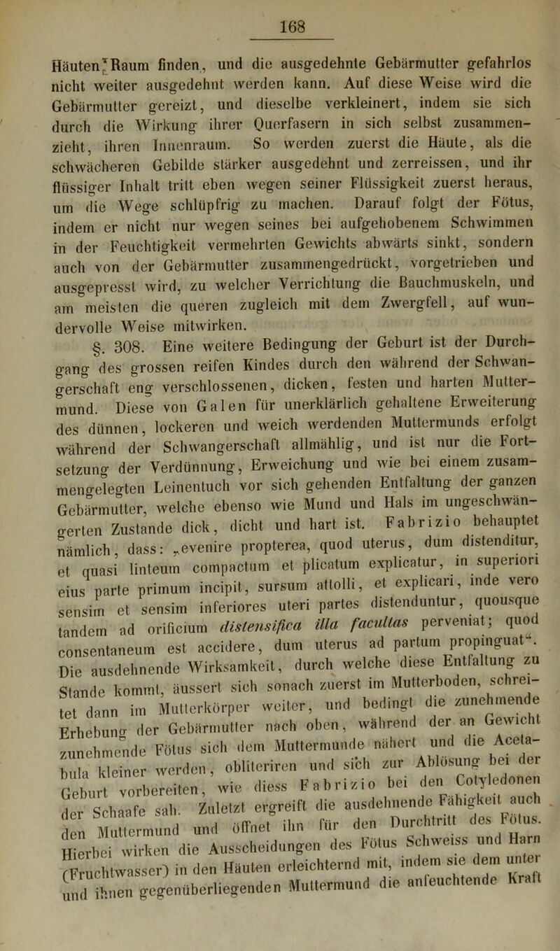 Häuten'Raum finden, und die ausgedehnte Gebärmutter gefahrlos nicht weiter ausgedehnt werden kann. Auf diese Weise wird die Gebärmutter gereizt, und dieselbe verkleinert, indem sie sich durch die Wirkung ihrer Quorfasern in sich selbst zusammen- zieht, ihren Innenraum. So werden zuerst die Häute, als die schwächeren Gebilde stärker ausgedehnt und zerreissen, und ihr flüssiger Inhalt tritt eben wegen seiner Flüssigkeit zuerst heraus, um die Wege schlüpfrig zu machen. Darauf folgt der Fötus, indem er nicht nur wegen seines bei aufgehobenem Schwimmen in der Feuchtigkeit vermehrten Gewichts abwärts sinkt, sondern auch von der Gebärmutter zusammengedrückt, vorgetrieben und ausgepresst wird, zu welcher Verrichtung die Bauchmuskeln, und am meisten die queren zugleich mit dem Zwergfell, auf wun- dervolle Weise mitwirken. §. 308. Eine weitere Bedingung der Geburt ist der Durch- gang des grossen reifen Kindes durch den während der Schwan- gerschaft eng verschlossenen, dicken, festen und harten Mutter- mund. Diese von Galen für unerklärlich gehaltene Erweiterung des dünnen, lockeren und weich werdenden Muttermunds erfolgt während der Schwangerschaft allmählig, und ist nur die Fort- setzung der Verdünnung, Erweichung und wie bei einem zusam- mengelegten Leinentuch vor sich gehenden Entfaltung der ganzen Gebärmutter, welche ebenso wie Mund und Hals im ungeschwan- gerten Zustande dick, dicht und hart ist. Fabrizio behauptet nämlich, dass: ^evenire propterea, quod Uterus, dum distenditur, et quasi linteum compactum et plicatum explicatur, in supenon eins parte primum incipit, sursum attolli, et explicari, inde vero sensim et sensim inferiores uteri partes distenduntur, quousque tandem ad orificiüm distensifica illa facullas pervemat; quo consentaneum est accidere, dum uterus ad partum propinguat . Die ausdehnende Wirksamkeit, durch welche diese Entfaltung zu Stande kommt, äussert sich sonach zuerst im Mutterboden, schrei- tet dann im Mutterkörper weiter, und beding, die zunehmende Erhebung der Gebärmutter nach oben, während der an Gewicht zunehmende Fötus sich «lein Muttermunde nähert und die Aceta- buh kleiner werden, oblitcriren und sich zur Ablösung bei < er S„ t vorbfeeiten, wto diess Fabrizio bei den Cotyledonen der Sclnafe sah Zuletzt ergreift die ausdehnende Fähigkeit auch n mund und öffnet ihn für den Durchtritt des Fötus, ffiertm wirken die Ausscheidungen des Fmus Schwe.ss und Harn Fruchtwasser) in den Hauten erleichternd mit, indem sie dem unter und ihnen gegenüberliegenden Muttermund die anleuchtende hra