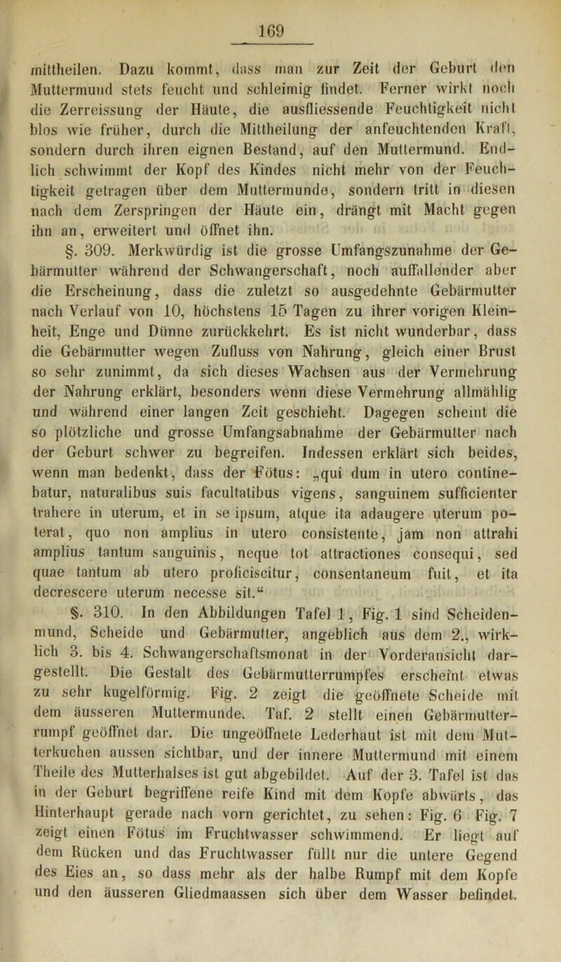 miltheilen. Dazu kommt, dass man zur Zeit der Gehurt dun Muttermund stets feucht und schleimig findet. Ferner wirkt noch die Zerreissung der Häute, die ausfliessende Feuchtigkeit nicht blos wie früher, durch die Mittheilung der anfeuchtenden Kraft, sondern durch ihren eignen Bestand, auf den Muttermund. End- lich schwimmt der Kopf des Kindes nicht mehr von der Feuch- tigkeit getragen über dem Muttermunde, sondern tritt in diesen nach dem Zerspringen der Häute ein, drängt mit Macht gegen ihn an, erweitert und öffnet ihn. §. 309. Merkwürdig ist die grosse Umfangszunahme der Ge- bärmutter während der Schwangerschaft, noch auffallender aber die Erscheinung, dass die zuletzt so ausgedehnte Gebärmutter nach Verlauf von 10, höchstens 15 Tagen zu ihrer vorigen Klein- heit, Enge und Dünne zurückkehrt. Es ist nicht wunderbar, dass die Gebärmutter wegen Zulluss von Nahrung, gleich einer Brust so sehr zunimmt, da sich dieses Wachsen aus der Vermehrung der Nahrung erklärt, besonders wenn diese Vermehrung allmählig und während einer langen Zeit geschieht. Dagegen scheint die so plötzliche und grosse Umfangsabnahme der Gebärmutter nach der Geburt schwer zu begreifen. Indessen erklärt sich beides, wenn man bedenkt, dass der Fötus: „qui dum in utero contine- batur, naturalibus suis facultalibus vigens, sanguinem sufficienter trällere in uterum, et in se ipsurn, atque ita adaugere uterum po- terat, quo non amplius in utero consistente, jam non attrahi amplius tanturn sanguinis, neque tot attractiones consequi, sed quae tanturn ab utero proficiscitur, consentaneum fuit, et ita decrescere uterum necesse sit.“ §. 310. In den Abbildungen Tafel 1, Fig. 1 sind Scheiden- mund, Scheide und Gebärmutter, angeblich aus dem 2., wirk- lich 3. bis 4. Schwangerschaftsmonat in der Vorderansicht dar- gestellt. Die Gestalt des Gebürmutterrumpfes erscheint etwas zu sehr kugelförmig. Fig. 2 zeigt die geöffnete Scheide mit dem äusseren Muttermunde. Taf. 2 stellt einen Gebärmutter- rumpf geöffnet dar. Die ungeöffnete Lederhaut ist mit dem Mut- terkuchen aussen sichtbar, und der innere Muttermund mit einem Theile des Mutterhalses ist gut abgebildet. Auf der 3. Tafel ist das in der Geburt begriffene reife Kind mit dem Köpfe abwärts, das Hinterhaupt gerade nach vorn gerichtet, zu sehen: Fig. 6 Fig. 7 zeigt einen Fötus im Fruchtwasser schwimmend. Er liegt auf dem Rücken und das Fruchtwasser füllt nur die untere Gegend des Eies an, so dass mehr als der halbe Rumpf mit dem Kopfe und den äusseren Gliedmaassen sich über dem Wasser befindet.