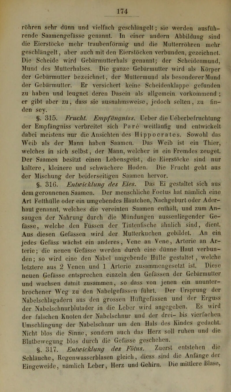 röhren sehr dünn und vielfach geschlängelt; sie werden ausfüh- rende Saamengefässe genannt. In einer andern Abbildung sind die Eierstöcke mehr traubenförmig und die Mutterröhren mehr geschlängelt, aber auch mit den Eierstöcken verbunden, gezeichnet. Die Scheide wird Gebärmutterhals genannt; der Scheidenmund, Mund des Mutlerhalses. Die ganze Gebärmutter wird als Körper der Gebärmutter bezeichnet, der Muttermund als besonderer Mund der Gebärmutter. Er versichert keine Scheidenklappe gefunden zu haben und leugnet deren Dasein als allgemein vorkommend ; er gibt aber zu, dass sie ausnahmsweise, jedoch selten, zu fin- den sey. §. 315. Frucht. Empfiingniss. lieber die Ueberbefruchtung der Empfängniss verbreitet sich Pa re weitläufig und entwickelt dabei meistens nur die Ansichten des Hippocrates. Sowohl das Weib als der Mann haben Saamen. Das Weib ist ein Thier, welches in sich selbst, der Mann, welcher in ein Fremdes zeuget. Der Saamen besitzt einen Lebensgeist, die Eierstöcke sind nur kältere, kleinere und schwächere Hoden. Die Frucht geht aus der Mischung der beiderseitigen Saamen hervor. §. 316. Entwicklung des Eies. Das Ei gestaltet sich aus dem geronnenen Saamen. Der menschliche Foetus hat nämlich eine Art Felthülle oder ein umgebendes Häutchen, Nachgeburt oder Ader- haut genannt, welches die vereinten Saamen enthält, und zum An- saugen der Nahrung durch die Mündungen aussenliegender Ge- fässe, welche den Füssen der Tintenfische ähnlich sind, dient. Aus diesen Gefässen wird der Mutterkuchen gebildet. An ein jedes Gefäss wächst ein anderes, Vene an Vene, Arterie an Ar- terie; die neuen Gefässe werden durch eine dünne Haut verbun- den; so wird eine den Nabel umgebende Hülle gestaltet, welche letztere aus 2 Venen und 1 Arterie zusammengesetzt ist. Diese neuen Gefässe entsprechen einzeln den Gefässen der Gebärmutter und wachsen damit zusammen, so dass von jenen ein ununter- brochener Weg zu den Nabelgefässen führt. Der Ursprung der Nabelschlagadern aus den grossen Hiiftgefüssen und der Erguss der Nabelschnurblutader in die Leber wird angegeben. Es wird der falschen Knoten der Nabelschnur und der drei- bis vierfachen Umschlingung der Nabelschnur um den Hals des Kindes gedacht. Nicht blos die Sinne, sondern auch das Herz soll ruhen und die Blutbewegung blos durch die Gefässe geschehen. §. 317. Entwicklung des Fötus. Zuerst entstehen die Schläuche, Regenwasserblasen gleich, diess sind die Anfänge dei Eingeweide, nämlich Leber, Herz und Gehirn. Die mittlere Blase,