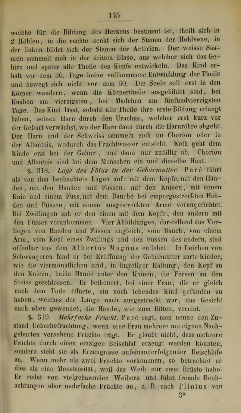 welche für die Bildung: des Herzens bestimmt ist, theilt sich in 2 Hohlen, in die rechte senkt sich der Stamm der Hohlvene, in der linken blidet sich der Stamm der Arterien. Der weisse Saa- men sammelt sich in der dritten Blase, aus welcher sich das Ge- hirn und später alle Tlieile des Kopfs entwickeln. Das Kind er- hält vor dem 30. Tage keine vollkommene Entwicklung der Theile und bewegt sich nicht vor dem GO. Die Seele soll erst in den Körper wandern, wenn die Körpertheile ausgebildet sind, bei Knaben ain vierzigsten , bei Mädchen am fünfundvierzigsten Tage. Das Kind lässt, sobald alle Theile ihre erste Bildung erlangt haben, seinen Harn durch den Urachus, welcher erst kurz vor der Geburt verwächst, wo der Harn dann durch die Harnröhre abgeht. Der Harn und der Sclnveiss sammeln sich im Chorion oder in der Allantois, wodurch das Fruchtwasser entsteht. Koth geht dem Kinde erst bei der Geburt, und dann nur zufällig ab. Chorion und Allantois sind bei dem Menschen ein und dieselbe Haut. §. 318. Lage des Fötus in der Gebärimitier. Pare führt als von ihm beobachtete Lagen auf: mit dem Kopfe, mit den Hän- den, mit den Händen und Füssen, mit den Ivnieen, mit einem Knie und einem Fuss, mit dem Bauche bei emporgestreckten Hän- den und Füssen, mit einem ausgestreckten Arme vorangerichtet. Bei Zwillingen sah er den einen mit dem Kopfe, den andern mit den Füssen vorankommen. Vier Abbildungen, darstellend das Vor- liegen von Händen und Füssen zugleich, vom Bauch, von einem Arm, vom Kopf eines Zwillings und den Füssen des andern, sind offenbar aus dem Albertus Magnus entlehnt. In Leichen von Schwangeren fand er bei Eröffnung der Gebärmutter zarte Kinder, wie die viermonatlichen sind, in kugeliger Haltung, den Kopf an den Knieen, beide Hände unter den Knieen, die Fersen an den Steiss geschlossen. Er beiheuert, bei einer Frau, die er gleich nach dem Tode ölTnete, ein noch lebendes Kind gefunden zu haben, welches der Länge nach ausgestreckt war, das Gesicht nach oben gewendet, die Hände, wie zum Bitten, vereint. §. 319. Mehrfache Frucht. Parc sagt, man nenne den Zu- stand Ueberbefruchtung, wenn eine Frau mehrere mit eignen Nach- geburten versehene Früchte trägt. Er glaubt nicht, dass mehrere Früchte durch einen einzigen Beischlaf erzeugt werden könnten, sondern sieht sie als Erzeugnisse aufeinanderfolgender Beischläfe an. Wenn mehr als zwei Früchte Vorkommen, so betrachtet er dies als eine Monstrosität, weil das Weib nur zwei Brüste habe. Er redet von vielgebärenden Weibern und führt fremde Beob- achtungen über mehrfache Früchte an, z. B. nach Plinius von 3*