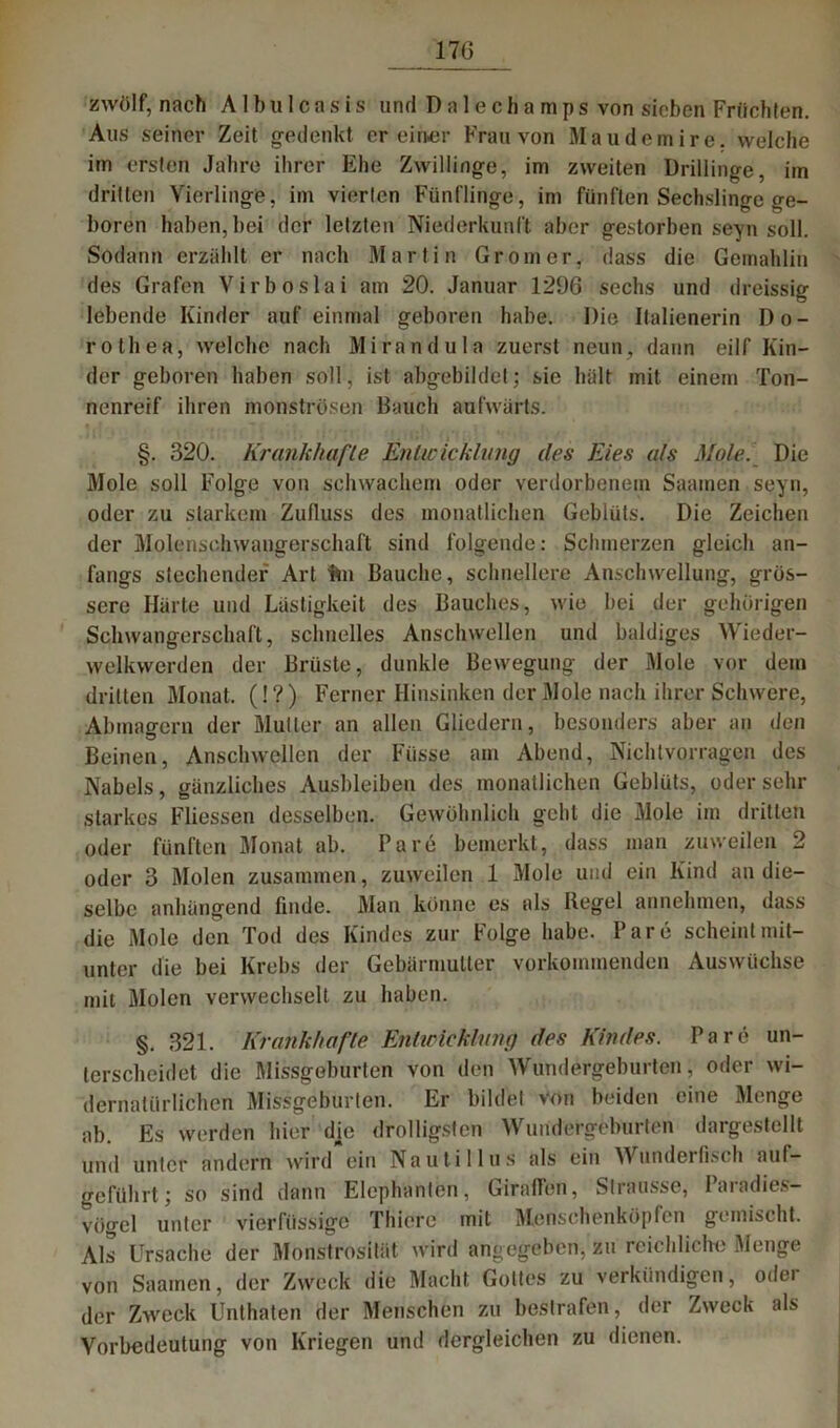 17G zwölf, nach A1 bu 1 casis und Dalechamps von sieben Früchten. Aus seiner Zeit gedenkt er einer Frau von Maudemire. welche im ersten Jahre ihrer Ehe Zwillinge, im zweiten Drillinge, im dritten Vierlinge, im vierten Fünflinge, im fünften Sechslinge ge- boren haben, bei der letzten Niederkunft aber gestorben seyn soll. Sodann erzählt er nach Martin Groin er, dass die Gemahlin des Grafen Virboslai am 20. Januar 1296 sechs und dreissig lebende Kinder auf einmal geboren habe. Die Italienerin Do- rothea, welche nach Mirandula zuerst neun, dann eilf Kin- der geboren haben soll, ist abgebildet; sie hält mit einem Ton- nenreif ihren monströsen Bauch aufwärts. §. 320. Krankhafte Entwicklung des Eies als Mole. Die Mole soll Folge von schwachem oder verdorbenem Saamen seyn, oder zu starkem Zufluss des monatlichen Geblüts. Die Zeichen der Molenschwangerschaft sind folgende: Schmerzen gleich an- fangs stechender Art hu Bauche, schnellere Anschwellung, grös- sere Härte und Lästigkeit des Bauches, wie bei der gehörigen Schwangerschaft, schnelles Anschwellen und baldiges Wieder- welkwerden der Brüste, dunkle Bewegung der Mole vor dein dritten Monat. (! ?) Ferner Hinsinken der Mole nach ihrer Schwere, Abmao-ern der Müller an allen Gliedern, besonders aber an den Beinen, Anschwellen der Füsse am Abend, Nichtyqrragen des Nabels, gänzliches Ausbleiben des monatlichen Geblüts, odersehr starkes Fliessen desselben. Gewöhnlich geht die Mole im dritten oder fünften Monat ab. Pa re bemerkt, dass man zuweilen 2 oder 3 Molen zusammen, zuweilen 1 Mole und ein Kind an die- selbe anlüingend finde. Man könne es als Regel annehmen, dass die Mole den Tod des Kindes zur Folge habe. Pare scheint mit- unter die bei Krebs der Gebärmutter vorkommenden Auswüchse mit Molen verwechselt zu haben. §. 321. Krankltafte Etilwicklung des Kindes. Pare un- terscheidet die Missgeburten von den Wundergeburten, oder wi- dernatürlichen Missgeburten. Er bildel von beiden eine Menge ab. Es werden liier dje drolligsten Wundergeburten dargestellt und unter andern wird ein Nautillus als ein Munderfisch auf— geführt; so sind dann Elephanten, Giraffen, Slrausse, Paradies- vögel unter vierfüssige Tliiere mit Menschenköpfen gemischt. Als Ursache der Monstrosität wird angegeben, zu reichliche Menge von Saamen, der Zweck die Macht, Gottes zu verkündigen, odei der Zweck Unthaten der Menschen zu bestrafen, der Zweck als Vorbedeutung von Kriegen und dergleichen zu dienen.