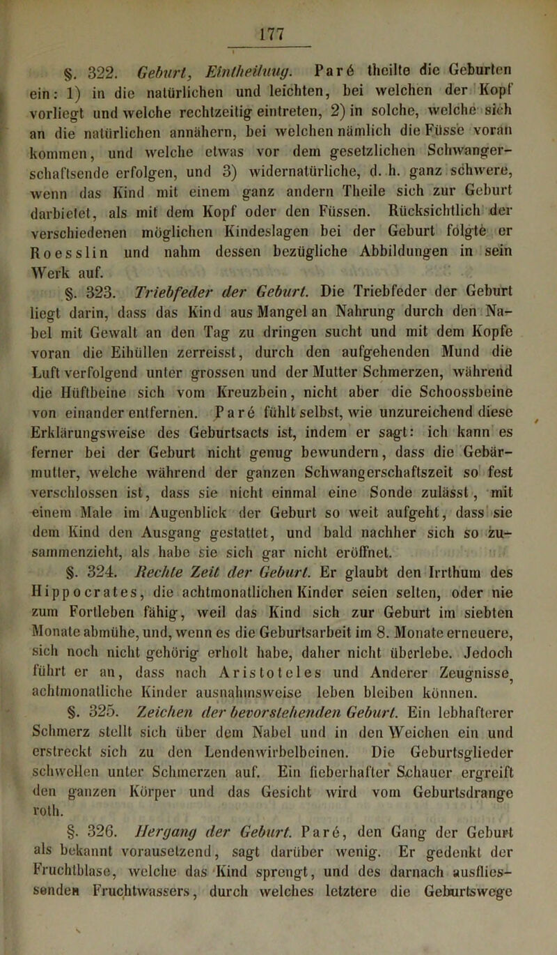 §. 322. Geburt, Eintheihiug. Par6 thcilte die Geburten ein: 1) in die natürlichen und leichten, bei welchen der Kopf vorliegt und welche rechtzeitig eintreten, 2) in solche, welche sich an die natürlichen annähern, bei welchen nämlich die Flüsse voran kommen, und welche etwas vor dem gesetzlichen Schwanger- schaftsende erfolgen, und 3) widernatürliche, d. h. ganz schwere, wenn das Kind mit einem ganz andern Theile sich zur Gehurt darbietet, als mit dem Kopf oder den Füssen. Rücksichtlich der verschiedenen möglichen Kindeslagen bei der Geburt folgte er Ro esslin und nahm dessen bezügliche Abbildungen in sein Werk auf. §. 323. Triebfeder der Geburt. Die Triebfeder der Geburt liegt darin, dass das Kind aus Mangel an Nahrung durch den Na- bel mit Gewalt an den Tag zu dringen sucht und mit dem Kopfe voran die Eihüllen zerreisst, durch den aufgehenden Mund die Luft verfolgend unter grossen und der Mutter Schmerzen, während die Hüftbeine sich vom Kreuzbein, nicht aber die Schoossbeine von einander entfernen. Par6 fühlt selbst, wie unzureichend diese ~ 7 * / Erklärungsweise des Geburtsacts ist, indem er sagt: ich kann es ferner bei der Geburt nicht genug bewundern, dass die Gebär- mutter, welche während der ganzen Schwangerschaftszeit so fest verschlossen ist, dass sie nicht einmal eine Sonde zulässt, mit einem Male im Augenblick der Geburt so weit aufgeht, dass sie dem Kind den Ausgang gestattet, und bald nachher sich so zu- sammenzieht, als habe sie sich gar nicht eröffnet. §. 324. liechte rLeit der Geburt. Er glaubt den Irrthura des II i pp o erat es, die achtmonatlichen Kinder seien selten, oder nie zum Fortleben fähig, weil das Kind sich zur Geburt im siebten Monate abmühe, und, wenn es die Geburtsarbeit im 8. Monate erneuere, sich noch nicht gehörig erholt habe, daher nicht überlebe. Jedoch führt er an, dass nach Aristoteles und Anderer Zeugnisse^ achtmonatliche Kinder ausnahmsweise leben bleiben können. §. 325. Tjeichen der bevorstehenden Geburt. Ein lebhafterer Schmerz stellt sich über dem Nabel und in den Weichen ein und erstreckt sich zu den Lendenwirbelbeinen. Die Geburtso-lieder schwellen unter Schmerzen auf. Ein fieberhafter Schauer ergreift den ganzen Körper und das Gesicht wird vom Geburtsdrange ro'th. §. 326. Hergang der Geburt. Par6, den Gang der Geburt als bekannt vorauselzend, sagt darüber wenig. Er gedenkt der Fruchlblase, welche das Kind sprengt, und des darnach ausflies- senden Fruchtwassers, durch welches letztere die Geburtswege