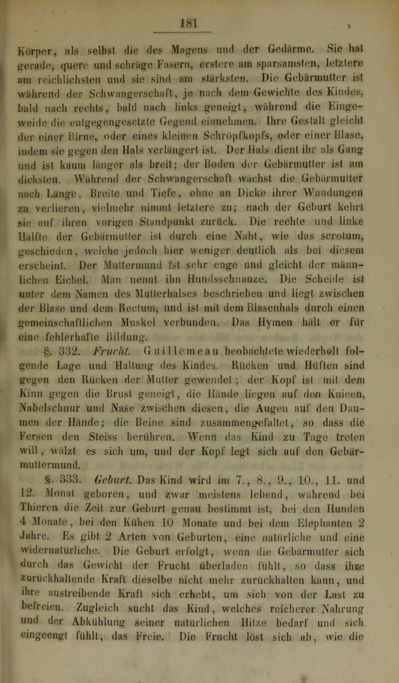 Körper, als selbst die des Magens und der Gedärme. Sie hat gerade, quere und schl age Fasern, erstcre am sparsamsten, letztere am reichlichsten und sie sind am stärksten. Die Gebärmutter ist während der Schwangerschaft , je nach dem Gewichte des Kindes, bald nach rechts, bald nach links geneigt, während die Einge- weide die entgegengesetzte Gegend einnehmen. Ihre Gestalt gleicht der einer Birne, oder eines kleinen Schröpfkopfs, oder einer Blase, indem sie gegen den Hals verlängert ist. Der Hals dient ihr als Gang und ist kaum länger als breit; der Boden der Gebärmutter ist am dicksten. Während der Schwangerschaft wächst die Gebärmutter nach Länge, Breite und Tiefe, ohne an Dicke ihrer Wandungen zu verlieren, vielmehr nimmt letztere zu; nach der Geburt kehrt sie auf ihren vorigen Standpunkt zurück. Die rechte und linke Hälfte der Gebärmutter ist durch eine Naht, wie das scrotum, geschieden, welche jedoch hier weniger deutlich als bei diesem erscheint. Der Muttermund Ist sehr enge und gleicht der männ- lichen Eichel. Man nennt ihn Hundsschnauze. Die Scheide ist unter dem Namen des Mutterhalses beschrieben und liegt zwischen der Blase und dem Rectum* und ist mit dem Blasenhals durch einen gemeinschaftlichen Muskel verbunden. Das Hymen hält er fiir eine fehlerhafte Bildung. §. 332. Frucht. G ui Ile me au beobachtete wiederholt fol- gende Lage und Haltung des Kindes. Rücken und Hüften sind gegen den Rücken der Mutter gewendet; der Kopf ist mit dem Kinn gegen die Brust geneigt, die Hände liegen auf den Knieen, Nabelschnur und Nase zwischen diesen, die Augen auf den Dau- men der Hände; die Beine sind zusammengefaltet, so dass die Fersen den Steiss berühren. Wenn das Kind zu Tage treten will, wälzt es sich um, und der Kopf legt sich auf den Gebär- muttermund. §. 333. Geburt. Das Kind wird im 7., 8., 9., 10., 11. und 12. Monat geboren, und zwar meistens lebend, während bei Thieren die Zeit zur Geburt genau bestimmt ist, bei den Hunden 4 Monate, bei den Kühen 10 Monate und bei dem Elephanten 2 Jahre. Es gibt 2 Arten von Geburten, eine natürliche und eine widernatürliche. Die Geburt erfolgt, wenn die Gebärmutter sich durch das Gewicht der Frucht überladen fühlt, so dass ilnse zurückhaltende Kraft dieselbe nicht mehr zurückhalten kann, und ihre austreibende Kraft sich erhebt, um sich von der Last zu befreien. Zugleich sucht das Kind, welches reicherer Nahrung und der Abkühlung seiner natürlichen Hitze bedarf und sich eingeengt fühlt, das Freie. Die Frucht löst sich ab, wie die