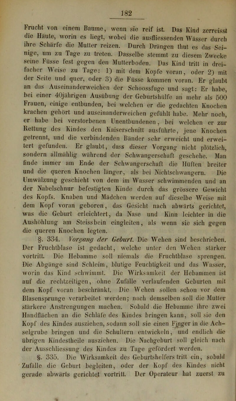 Frucht von einem Baume, wenn sic reif ist. Das Kind zerreisst die Häute, worin es liegt, wobei die ausfliessenden Wässer durch ihre Schärfe die Mutter reizen. Durch Drängen thut es das Sei- nige, um zu Tage zu treten. Dasselbe stemmt zu diesem Zwecke seine Füsse fest gegen den Mutterboden. Das Kind tritt in drei- facher Weise zu Tage: 1) mit dem Kopfe voran, oder 2) mit der Seite und quer, oder 3) die Füsse kommen voran. Er glaubt an das Auseinanderweichen der Schoossfuge und sagt: Er habe, bei einer 40jährigen Ausübung der Geburlshiilfe an mehr als 500 Frauen, einige entbunden, bei welchen er die gedachten Knochen krachen gehört und auseinanderweichen gefühlt habe. Mehr noch, ei habe bei verstorbenen Unentbundenen, bei welchen er zur Rettung des Kindes den Kaiserschnitt ausführte, jene Knochen getrennt, und die verbindenden Bänder sehr erweicht und erwei- tert gefunden. Er glaubt, dass dieser Vorgang nicht plötzlich, sondern allmählig während der Schwangerschaft geschehe. Man linde immer am Ende der Schwangerschaft die Hüften breiter und die queren Knochen länger, als bei Nichtschwangern. Die Umwälzung geschieht von dem im Wasser schwimmenden und an der Nabelschnur befestigten Kinde durch das grössere Gewicht des Kopfs. Knaben und Mädchen werden auf dieselbe Weise mit dem Kopf voran geboren, das Gesicht nach abwärts gerichtet, was die Geburt erleichtert, da Nase und Kinn leichter in die Aushöhlung am Steissbcin eingleiten, als wenn sie sich gegen die queren Knochen legten. §. 334. Vorgang der Geburt. Die Wehen sind beschrieben. Der Fruchlblase ist gedacht, welche unter den Wehen stärker vortritt. Die Hebamme soll niemals die Fruchtblase sprengen. Die Abgänge sind Schleim, blutige Feuchtigkeit und das Wasser, worin das Kind schwimmt. Die Wirksamkeit der Hebammen ist auf die rechtzeitigen, ohne Zufälle verlaufenden Geburten mit dem Kopf voran beschränkt. Die Wehen sollen schon vor dem Blasenspj'unge verarbeitet werden; nach demselben soll die Mutter stärkere Anstrengungen machen. Sobald die Hebamme ihre zwei Handflächen an die Schläfe des Kindes bringen kann, soll sie den Kopf des Kindes ausziehen, sodann soll sie einen Fjnger in die Ach- selgrube bringen und die Schultern entwickeln, und endlich die übrigen Kindestheile ausziehen. Die Nachgeburt soll gleich nach der Ausschliessung des Kindes zu Tage gefördert werden. §. 335. Die Wirksamkeit des Geburtshelferstritt ein, sobald Zufälle die Geburt begleiten, oder der Kopf des Kindes nicht gerade abwärts gerichtet vortritl. Der Operateur hat zuerst zu