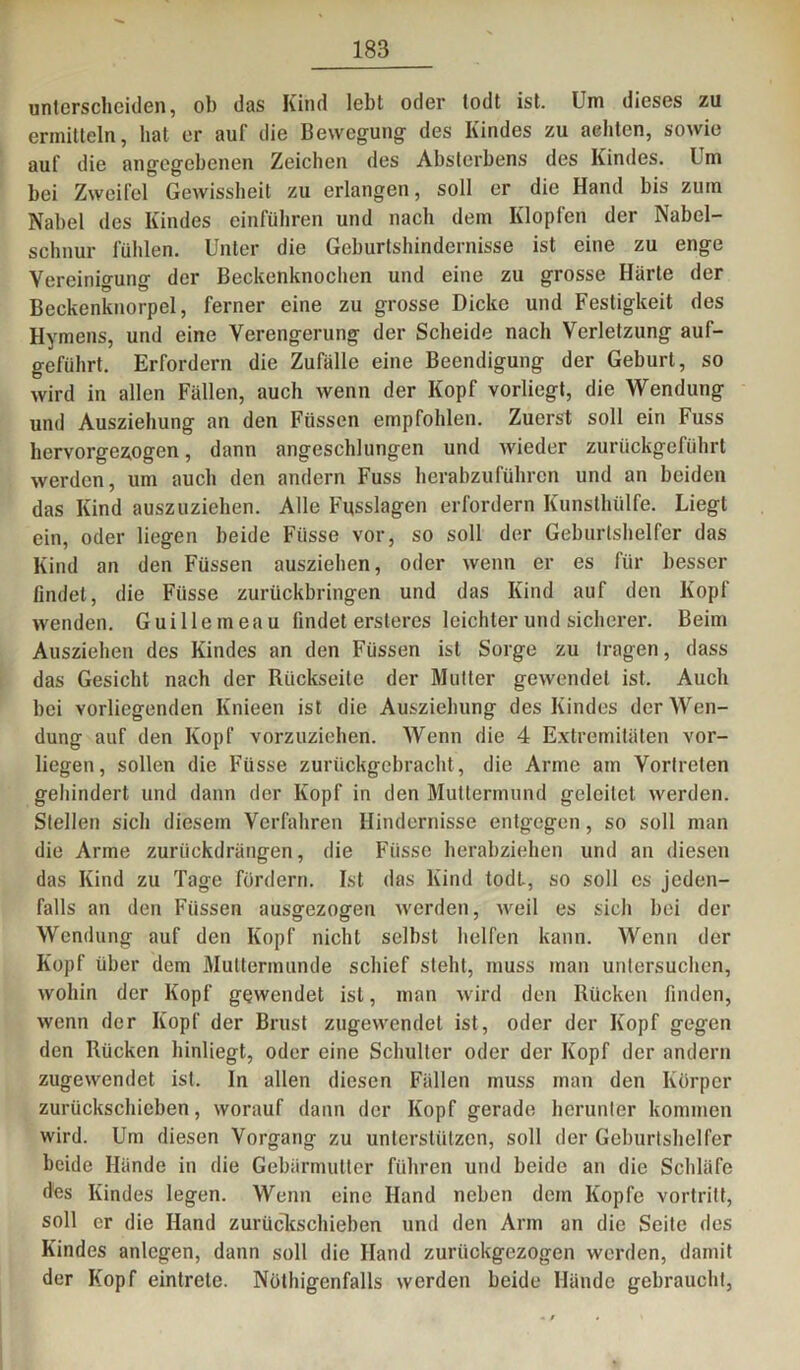 unterscheiden, ob das Kind lebt oder todt ist. Um dieses zu ermitteln, hat er auf die Bewegung- des Kindes zu achten, sowie auf die angegebenen Zeichen des Absterbens des Kindes. Um bei Zweifel Gewissheit zu erlangen, soll er die Hand bis zum Nabel des Kindes einführen und nach dem Klopfen der Nabel- schnur fühlen. Unter die Geburtshindernisse ist eine zu enge Vereinigung der Beckenknochen und eine zu grosse Härte der Beckenknorpel, ferner eine zu grosse Dicke und Festigkeit des Hymens, und eine Verengerung der Scheide nach Verletzung auf- geführt. Erfordern die Zufälle eine Beendigung der Geburt, so wird in allen Fällen, auch wenn der Kopf vorliegt, die Wendung und Ausziehung an den Füssen empfohlen. Zuerst soll ein Fuss hervorgezogen, dann angeschlungen und wieder zurückgeführt werden, um auch den andern Fuss herabzuführen und an beiden das Kind auszuziehen. Alle Fgsslagen erfordern Kunsthülfe. Liegt ein, oder liegen beide Füsse vor, so soll der Geburtshelfer das Kind an den Füssen ausziehen, oder wenn er es für besser findet, die Füsse zurückbringen und das Kind auf den Kopf wenden. Guillemeau findet ersleres leichter und sicherer. Beim Ausziehen des Kindes an den Füssen ist Sorge zu tragen, dass das Gesicht nach der Rückseite der Mutter gewendet ist. Auch bei vorliegenden Knieen ist die Ausziebung des Kindes der Wen- dung auf den Kopf vorzuziehen. Wenn die 4 Extremitäten vor- liegen, sollen die Füsse zurückgebracht, die Arme am Yortreten gehindert und dann der Kopf in den Muttermund geleitet werden. Stellen sich diesem Verfahren Hindernisse entgegen, so soll man die Arme zurückdrängen, die Füsse herabziehen und an diesen das Kind zu Tage fördern. Ist das Kind todt, so soll cs jeden- falls an den Füssen ausgezogen werden, weil es sich bei der Wendung auf den Kopf nicht selbst helfen kann. Wenn der Kopf über dem Muttermunde schief steht, muss man untersuchen, wohin der Kopf gewendet ist, man wird den Rücken finden, wenn der Kopf der Brust zugewendel ist, oder der Kopf gegen den Rücken hinliegt, oder eine Schulter oder der Kopf der andern zugewendet ist. In allen diesen Fällen muss man den Körper zurückschieben, worauf dann der Kopf gerade herunter kommen wird. Um diesen Vorgang zu unterstützen, soll der Geburtshelfer beide Hände in die Gebärmutter führen und beide an die Schläfe des Kindes legen. Wenn eine Hand neben dem Kopfe vortritt, soll er die Hand zurückschieben und den Arm an die Seite des Kindes anlegen, dann soll die Hand zurückgezogen werden, damit der Kopf eintrete. Nöthigenfalls werden beide Hände gebraucht,