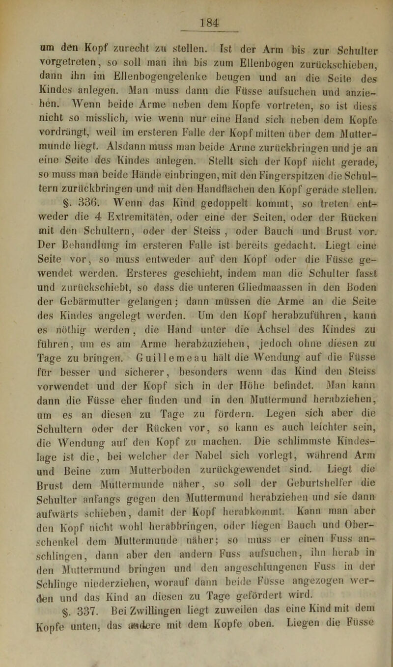 am den Kopf zurecht zu stellen. Ist der Arm bis zur Schulter vorgetreten, so soll inan ihn bis zum Ellenbogen zurückschieben, dann ihn im Ellenbogengelenke beugen und an die Seite des Kindes anlegen. Man muss dann die Fiisse aufsuchen und anzie- hen. Wenn beide Arme neben dem Kopfe vortreten, so ist diess nicht so misslich, wie wenn nur eine Hand sich neben dem Kopfe vordrängt, weil im ersteren Falle der Kopf mitten über dem Mutter- munde liegt. Alsdann muss man beide Anne zurückbringen und je an eine Seite des Kindes anlegen. Stellt sich der Kopf nicht gerade, so muss man beide Hände einbringen, mit den Fingerspitzen die Schul- tern zurückbringen und mit den Handflächen den Kopf gerade stellen. §. 336. Wenn das Kind gedoppelt kommt, so treten ent- weder die 4 Extremitäten, oder eine der Seiten, oder der Rücken mit den Schultern, oder der Steiss , oder Bauch und Brust vor. Der Behandlung im ersteren Falle ist bereits gedacht. Liegt eine Seite vor, so muss entweder auf den Kopf oder die Fiisse ge- wendet werden. Ersteres geschieht, indem man die Schulter fasst und zurückschiebt, so dass die unteren Gliedmaassen in den Boden der Gebärmutter gelangen; dann müssen die Arme an die Seite des Kindes angelegt werden. Um den Kopf herabzuführen, kann es nüthig werden, die Hand unter die Achsel des Kindes zu führen, um es am Arme herabzuziehen, jedoch ohne diesen zu Tage zu bringen. Guilleineau hält die Wendung auf die Füsse für besser und sicherer, besonders wenn das Kind den Steiss vorwendet und der Kopf sich in der Höhe befindet. Man kann dann die Füsse eher finden und in den Muttermund herabziehen, um es an diesen zu Tage zu fördern. Legen sich aber die Schultern oder der Rücken vor, so kann es auch leichter sein, die Wendung auf den Kopf zu machen. Die schlimmste Kindes- lage ist die, bei welcher der Nabel sich vorlegt, während Arm und Beine zum Mutterboden zurückgewendet sind. Liegt die Brust dein Muttermunde näher, so soll der Geburtshelfer die Schulter anfangs gegen den Muttermund herabziehen und sie dann aufwärts schieben, damit der Kopf herabkommt. Kann man aber den Kopf nicht wohl herabbringen, oder liegen Bauch und Ober- schenkel dem Muttermunde näher; so muss er einen Fuss an- schlingen, dann aber den andern Puss aufsuchen, ihn iieiab in den Muttermund bringen und den angeschlungenen Fuss in der Schlinge niederziehen, worauf dann beide Füsse angezogen wer- den und das Kind an diesen zu Tage gefördert wird. §. 337. Bei Zwillingen liegt zuweilen das eine Kind mit dem Kopfe unten, das twdere mit dem Kopfe oben. Liegen die Pässe