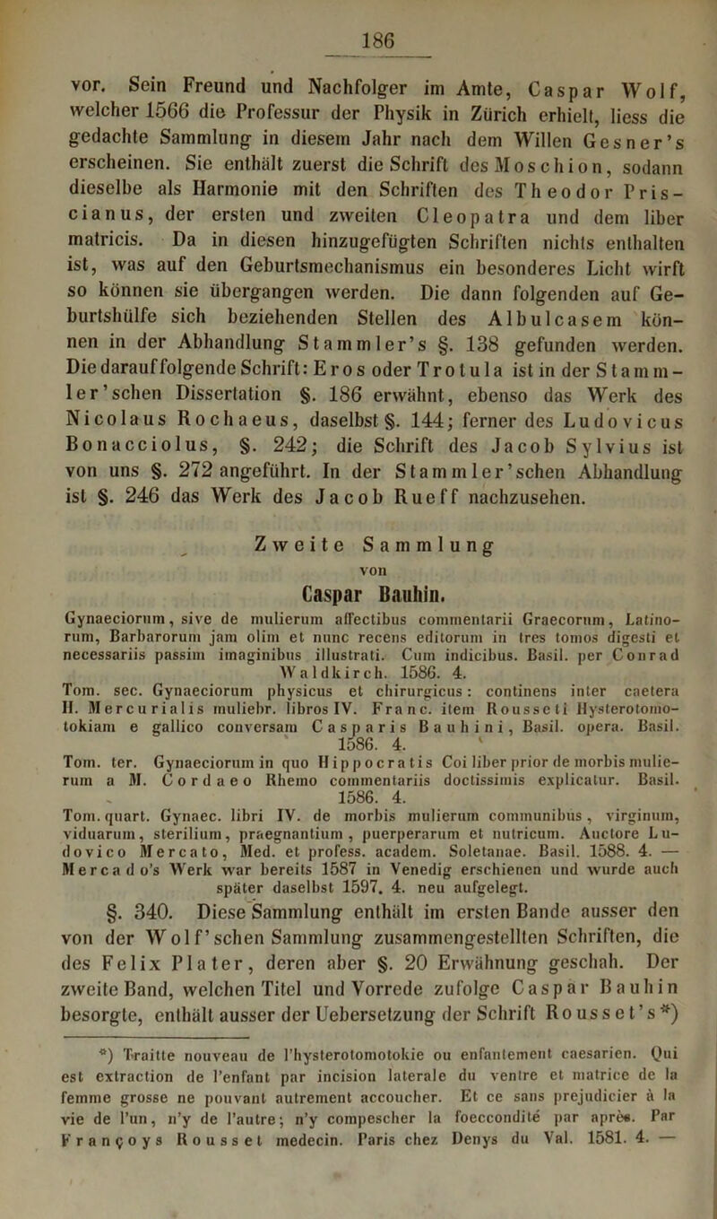 vor. Sein Freund und Nachfolger im Amte, Caspar Wolf, welcher 1566 die Professur der Physik in Zürich erhielt, Hess die gedachte Sammlung in diesem Jahr nach dem Willen Ges n er ’s erscheinen. Sie enthält zuerst die Schrift des Moschion, sodann dieselbe als Harmonie mit den Schriften des Theodor Pris- cianus, der ersten und zweiten Cleopatra und dem über matricis. Da in diesen hinzugefügten Schriften nichts enthalten ist, was auf den Geburtsmechanismus ein besonderes Licht wirft so können sie übergangen werden. Die dann folgenden auf Ge- burtshülfe sich beziehenden Stellen des Albulcasem kön- nen in der Abhandlung Stammler’s §. 138 gefunden werden. Die darauf folgende Schrift: E r o s oder T r o lu 1 a ist in der S l a m m - ler’sehen Dissertation §. 186 erwähnt, ebenso das Werk des Nicolaus Rochaeus, daselbst §. 144; ferner des Ludovicus Bonacciolus, §. 242; die Schrift des Jacob Sylvius ist von uns §. 272 angeführt. In der Stamm ler'sehen Abhandlung ist §. 246 das Werk des Jacob Rueff nachzusehen. Zweite Sammlung von Caspar Bauhin. Gynaeciorum, sive de mulierum aflectibus commentarii Graecorum, Latino- runi, Barbarorum jam olim et nunc recens editorum in tres tomos digesti et necessariis passim imaginibtis illustrati. Cum indicibus. ßasil. per Conrad W a 1 d k i r c h. 1586. 4. Tom. sec. Gynaeciorum physicus et chirurgicus: continens inter caetera II. Mercu rialis muliebr. libros IV. Franc, item Rousseti Hysterotomo- tokiam e gallico conversam Casparis Bauhini, Basil. opera. Basil. 1586. 4. Tom. ter. Gynaeciorum in quo Hippocratis Coi über prior de morbis mulie- rum a M. Cordaeo Ktiemo coinmentariis doctissimis explicalur. Basil. 1586. 4. Tom. quart. Gynaec. libri IV. de morbis mulierum communibus, virginum, viduarum, sterilium, praegnantium , puerperarum et nutricum. Auctore Lu- dovico Mercato, Med. et profess. academ. Soletanae. Basil. 1588. 4. — Mercado’s Werk war bereits 1587 in Venedig erschienen und wurde auch später daselbst 1597. 4. neu aufgelegt. §. 340. Diese Sammlung enthält im erslen Bande ausser den von der Wolf’sehen Sammlung zusammengestelllen Schriften, die des Felix Pia ter, deren aber §. 20 Erwähnung geschah. Der zweite Band, welchen Titel und Vorrede zufolge Caspar Bauhin besorgte, enthält ausser der Uebersetzung der Schrift Rousset’s*) *) Traitte nouveau de l’hysterotomotolue ou enfantement caesarien. Qui est extraction de l’enfant par incision laterale du venire et matrice de la femme grosse ne pouvant autrement accoucher. Et ce saus prejudicier ä In vie de Tun, n’y de l’autre; n’y compescher la foeccondite par apre«. Par Francoys Roussel inedecin. Faris chez Denys du Val. 1581. 4. —