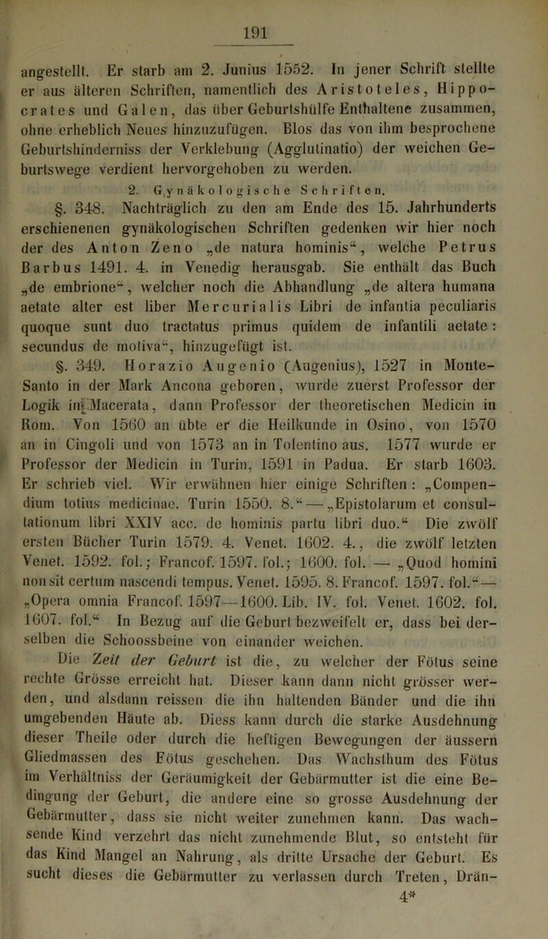 angestellt. Er starb am 2. Junius 1552. In jener Schrift stellte er aus älteren Schriften, namentlich des Aristoteles, Hippo- crates und Galen, das über Geburtshülfe Enthaltene zusammen, ohne erheblich Neues hinzuzufügen. Bios das von ihm besprochene Geburtshinderniss der Verklebung (Agglutinatio) der weichen Ge- burtswege verdient hervorgehoben zu werden. 2. G,y nä kologische Schriften. §. 348. Nachträglich zu den am Ende des 15. Jahrhunderts erschienenen gynäkologischen Schriften gedenken wir hier noch der des Anton Zeno „de natura hominis“, welche Petrus ßarbus 1491. 4. in Venedig herausgab. Sie enthält das Buch „de embrione“, welcher noch die Abhandlung „de altera humana aetate alter est über Mercurialis Libri de infantia peculiaris quoque sunt duo tractatus primus quidetn de infantili aetate: secundus de motiva“, hinzugefügt ist. §. 349. Horazio Au gen io (Augcnius), 1527 in Monte* Santo in der Mark Ancona geboren, wurde zuerst Professor der Logik ini'Macerata, dann Professor der theoretischen Medicin in Rom. Von 1560 an übte er die Heilkunde in Osino, von 1570 an in Cingoli und von 1573 an in Tolentino aus. 1577 wurde er Professor der Medicin in Turin, 1591 in Padua. Er starb 1603. Er schrieb viel. Wir erwähnen hier einige Schriften : „Compen- dium totius medicinae. Turin 1550. 8.“ — „Epistolarum et consul- tationum libri XXIV acc. de hominis partu libri duo.“ Die zwölf ersten Bücher Turin 1579. 4. Venet. 1602. 4., die zwölf letzten Venet. 1592. fol.; Francof. 1597. fol.; 1600. fol. — „Quod homini nonsit certuin nascendi tempus. Venet. 1595. 8. Francof. 1597. fol.“ — „Opera omnia Francof. 1597—1600. Lib. IV. fol. Venet. 1602. fol. 1607. fol.“ In Bezug auf die Geburt bezweifelt er, dass bei der- selben die Schoossbeine von einander weichen. Die Z<?<7 der Geburt ist die, zu welcher der Fötus seine rechte Grösse erreicht hat. Dieser kann dann nicht grösser wer- den, und alsdann reissen die ihn haltenden Bänder und die ihn umgebenden Häute ab. Diess kann durch die starke Ausdehnung dieser Theile oder durch die heftigen Bewegungen der äussern Gliedmassen des Fötus geschehen. Das Wachsthum des Fötus im Verhältniss der Geräumigkeit der Gebärmutter ist die eine Be- dingung der Geburt, die andere eine so grosse Ausdehnung der Gebärmutter, dass sie nicht weiter zunehmen kann. Das wach- sende Kind verzehrt das nicht zunehmende Blut, so entsteht für das Kind Mangel an Nahrung, als dritte Ursache der Geburt. Es sucht dieses die Gebärmutter zu verlassen durch Treten, Drän- 4*