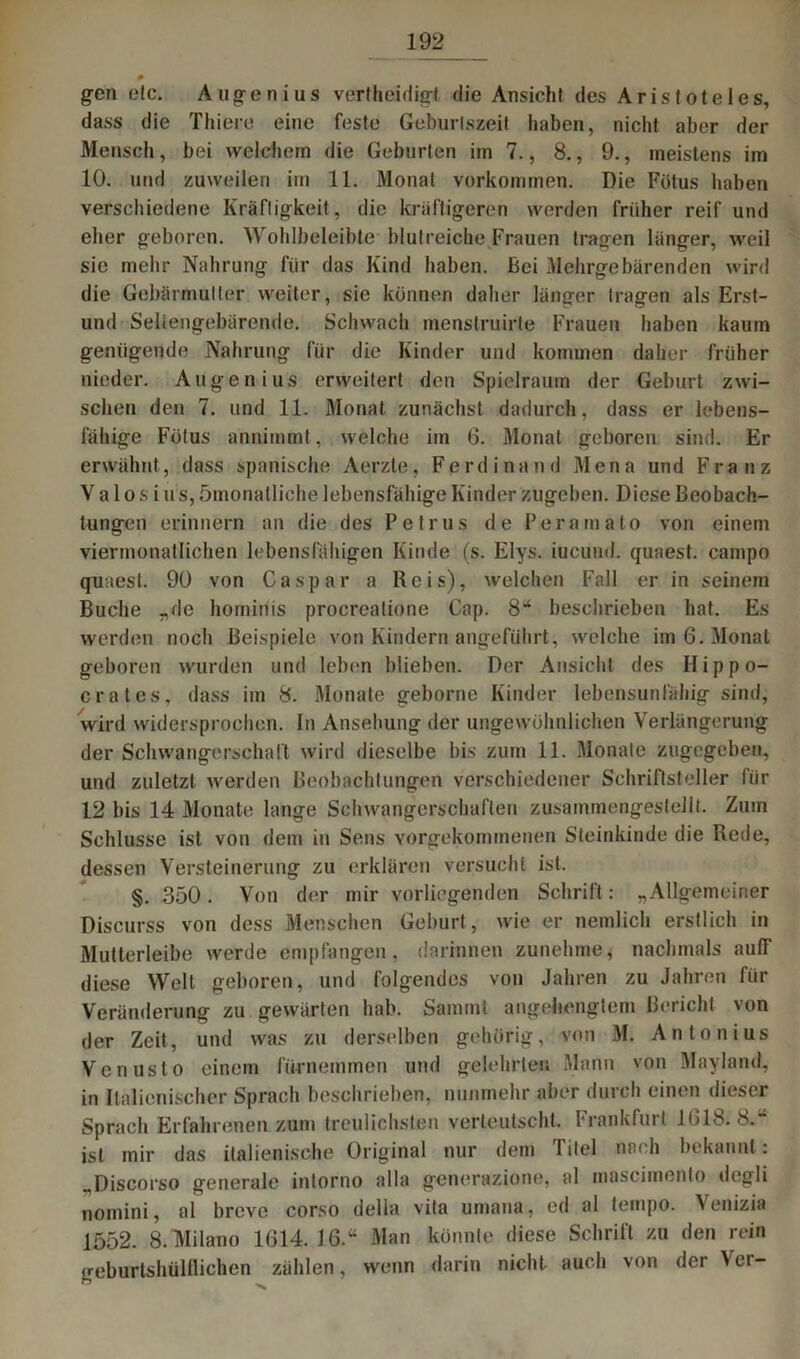 p gen etc. Augenius vertheidigt die Ansicht des Aristoteles, dass die Thiere eine feste Geburlszeit haben, nicht aber der Mensch, bei welchem die Geburten im 7., 8., 9., meistens im 10. und zuweilen im 11. Monat Vorkommen. Die Fötus haben verschiedene Kräftigkeit, die kräftigeren werden früher reif und eher geboren. Wohlbeleibte blutreiche Frauen tragen länger, weil sie mehr Nahrung für das Kind haben. Bei Mehrgebärenden wird die Gebärmutter weiter, sie können daher länger tragen als Erst- und Seltengebärende. Schwach menstruirte Frauen haben kaum genügende Nahrung für die Kinder und kommen daher früher nieder. Augen ius erweitert den Spielraum der Geburt zwi- schen den 7. und 11. Monat zunächst dadurch, dass er lebens- fähige Fötus annimmt, welche im 6. Monat geboren sind. Er erwähnt, dass spanische Aerzte, Ferdinand Mena und Franz Va 1 o s ius, ömonatliche lebensfähige Kinder zugeben. Diese Beobach- tungen erinnern an die des Petrus de Peramato von einem viermonatlichen lebensfähigen Kinde (s. Elys. iucünd. quaest. campo quaest. 90 von Caspar a Reis), welchen Fall er in seinem Buche „de hominis procreatione Cap. 8“ beschrieben hat. Es werden noch Beispiele von Kindern angeführt, welche im 6. Monat geboren wurden und leben blieben. Der Ansicht des Hippo- cratcs, dass im 8. Monate geborne Kinder lebensunfähig sind, wird widersprochen. In Ansehung der ungewöhnlichen Verlängerung der Schwangerschaft wird dieselbe bis zum 11. Monate zugegeben, und zuletzt werden Beobachtungen verschiedener Schriftsteller für 12 bis 14 Monate lange Schwangerschaften zusammengestellt. Zum Schlüsse ist von dem in Sens vorgekommenen Steinkinde die Rede, dessen Versteinerung zu erklären versucht ist. §. 350. Von der mir vorliegenden Schrift: „Allgemeiner Discurss von dess Menschen Geburt , wie er nemlich erstlich in Mutterleibe werde empfangen, darinnen zunehme, nachmals aulT diese Well geboren, und folgendes von Jahren zu Jahren für Veränderung zu gewärten hab. Samml angehengtem Bericht von der Zeit, und was zu derselben gehörig, von M. Antonius Vcnusto einem fürnemmen und gelehrten Mann von Mayland, in Italienischer Sprach beschrieben, nunmehr aber durch einen dieser Sprach Erfahrenen zum treulichsten verleutscht. Frankfurt 1G18. 8.“ ist mir das italienische Original nur dem Titel nach bekannt : „Discorso generale intorno alla generazione, al mascimento degli nomini, al breve corso delia vita umana. ed al tempo. Venizia 1552. 8. Milano 1614.16.“ Man könnte diese Schrift zu den rein geburtshülllichen zählen, wenn darin nicht auch von der Ver-