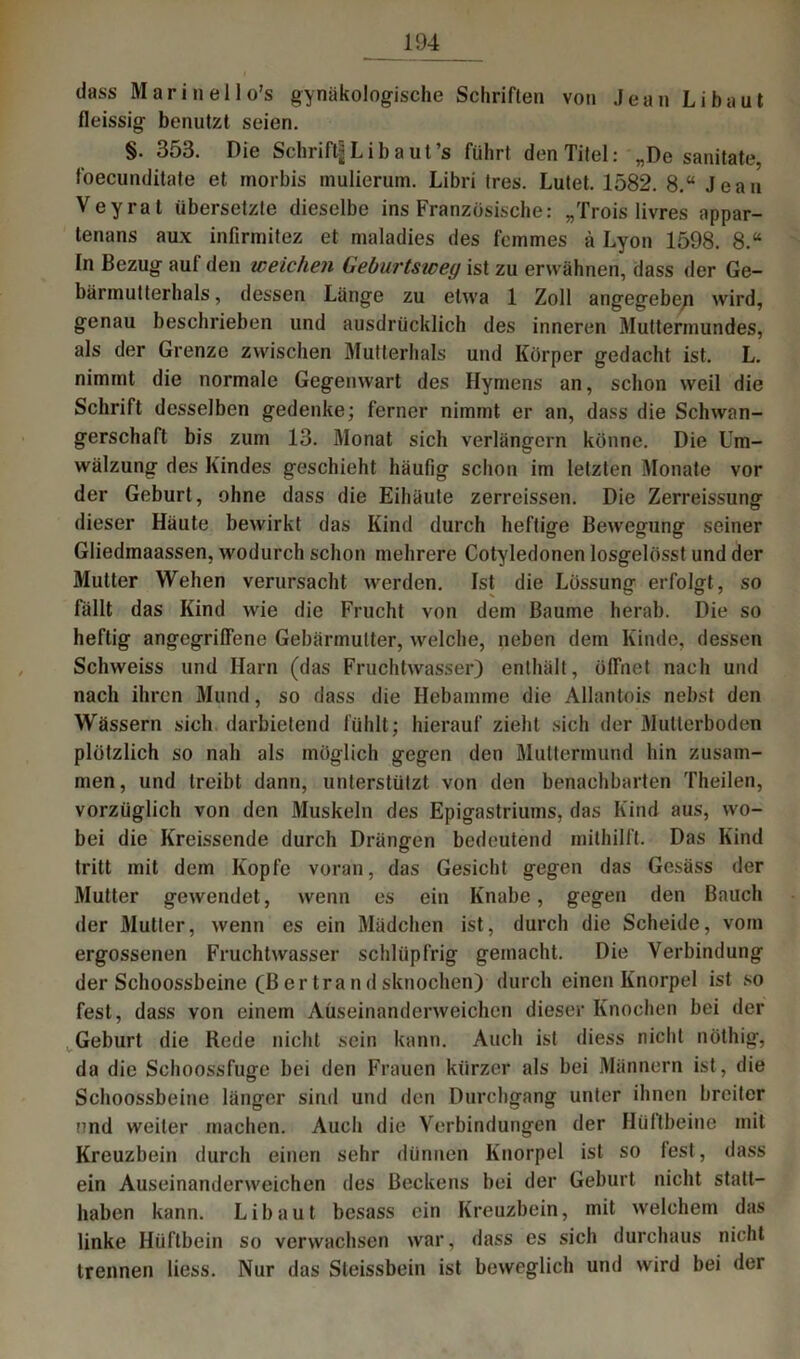 dass Marinello’s gynäkologische Schriften von Jean Li baut fleissig benutzt seien. §. 353. Die Schrift|Libaut’s führt den Titel: „De sanitate, foecunditate et morbis mulierum. Libri tres. Lutet. 1582. 8.“ Jean Veyrat übersetzte dieselbe ins Französische: „Trois livres appar- tenans aux infirinitez et maladies des fcmmes ä Lyon 1598. 8.“ In Bezug auf den weichen Geburtswey ist zu erwähnen, dass der Ge- bärmutterhals, dessen Länge zu etwa 1 Zoll angegebe/i wird, genau beschrieben und ausdrücklich des inneren Muttermundes, als der Grenze zwischen Mutterhals und Körper gedacht ist. L. nimmt die normale Gegenwart des Hymens an, schon weil die Schrift desselben gedenke; ferner nimmt er an, dass die Schwan- gerschaft bis zum 13. Monat sich verlängern könne. Die Um- wälzung des Kindes geschieht häufig schon im letzten Monate vor der Geburt, ohne dass die Eihäute zerreissen. Die Zerreissung dieser Häute bewirkt das Kind durch heftige Bewegung seiner Gliedmaassen, wodurch schon mehrere Cotyledonen losgelösst und der Mutter Wehen verursacht werden. Ist die Lössung erfolgt, so fällt das Kind wie die Frucht von dem Baume herab. Die so heftig angegriffene Gebärmutter, welche, neben dem Kinde, dessen Schweiss und Harn (das Fruchtwasser) enthält, öffnet nach und nach ihren Mund, so dass die Hebamme die Allantois nebst den Wässern sich darbietend fühlt; hierauf zieht sich der Mutterboden plötzlich so nah als möglich gegen den Muttermund hin zusam- men, und treibt dann, unterstützt von den benachbarten Theilen, vorzüglich von den Muskeln des Epigastriums, das Kind aus, wo- bei die Kreissende durch Drängen bedeutend mithilft. Das Kind tritt mit dem Kopfe voran, das Gesicht gegen das Gesäss der Mutter gewendet, wenn es ein Knabe, gegen den Bauch der Mutier, wenn es ein Mädchen ist, durch die Scheide, vom ergossenen Fruchtwasser schlüpfrig gemacht. Die Verbindung der Schoossbeine (Ber trändsknochen) durch einen Knorpel ist so fest, dass von einem Aüseinanderweichcn dieser Knochen bei der Geburt die Rede nicht sein kann. Auch ist diess nicht nöthig, V da die Schoossfuge bei den Frauen kürzer als bei Männern ist, die Schoossbeine länger sind und den Durchgang unter ihnen breiter nnd weiter machen. Auch die Verbindungen der Hüftbeine mit Kreuzbein durch einen sehr dünnen Knorpel ist so lest, dass ein Auseinanderweichen des Beckens bei der Geburt nicht statt- haben kann. Libaut besass ein Kreuzbein, mit welchem das linke Hüftbein so verwachsen war, dass es sich durchaus nicht trennen liess. Nur das Sleissbein ist beweglich und wird bei der