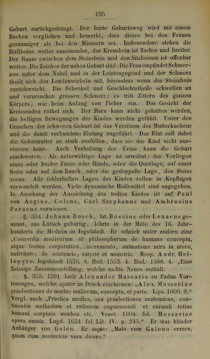 Geburt zurückgedrüngt. Der harte Geburtsweg wird mit einem Becken verglichen und bemerkt, dass dieses bei den Frauen geräumiger als bei den Männern sei. Insbesondere stehen die Hüftbeine weiter auseinander, das Kreuzbein ist flacher und breiter. Der Raum zwischen dem Steissbein und den Sitzbeinen ist offenbar weiter. Die Zeichen der nahen Geburt sind: Die Frau empfindet Schmer- zen unter dem Nabel und in der Leistengegend und der Schmerz tlieilt sich den Lendenwirbeln mit, besonders wenn das Steissbein zurückweicht. Die Schenkel und Geschlechtstheile schwellen an und verursachen grossen Schmerz; es tritt Zittern des ganzen Körpers, wie beim Anfang von Fieber ein. Das Gesiebt der Kreissenden röthet sich. Der Harn kann nicht gehalten werden, die heftigen Bewegungen des Kindes werden gefühlt. Unter den Ursachen der schweren Geburt ist das Vorsitzen des Mutterkuchens und die damit verbundene Blutung angeführt. Das Blut soll dabei die Gebärmutter so stark ausfüllen, dass sie das Kind nicht aus- stossen kann. Auch Verhaltung des Urins kann die Geburt erschweren. Als naturwidrige Lage ist erwähnt: das Vorliegen eines oder beider Fiisse oder Hände, oder die Querlage, auf einer Seite oder auf dem Bauch, oder die gedoppelte Lage, den Steiss voran. Alle fehlerhaften Lagen des Kindes sollen in Kopflagen verwandelt werden. Viele dynamische Hülfsmittel sind angegeben. In Ansehung der Ausziehung des todlen Kindes ist auf Paul von Aegina, Celsus, Carl Stephanus und Ambrosius Paraeus verwiesen. §. 354. Johann Bosch, lat. Boscius oder Lenaeus ge- nannt, aus Lüttich gebürtig, lehrte in der Mitte des 16. Jahr- hunderts die Medicin in Ingolstadt. Er schrieb unter andern eine „Concordia medicorum et philosophoruin de humano conccplu, atque foetus corporatura, incremento, animatione mira in utero, nalivitate; de centauris, salyris et monstris. Resp. Andr.Hel- lepyro. Ingolstadt 1570. 4. Ibid. 1553. 4. Ibid. 1588. 4. „Eine fleissige Zusammenstellung, welche nichts Neues enthält. §. 355. 1591 hielt Alexander Massaria zu Padua Vor- lesungen, welche später im Druck erschienen: „A1 ex. Massariae praelecliones de morbis mulierum, conceptu, et partu. Lips. 1600. 8.“ Vergl. auch „Practica medica, seu praelecliones anatomicae, con- tinentes methodum et rationem cognoscendi et curandi totius huinani corporis morbos etc. Venet. 1604. fol. Messariae opera omnia. Lugd. 1634. fol. Lib. IV. p. 245.“ Er war blinder Anhänger von Galen. Er sagte: „Malo cum Galeno errare, fluain cum neotericis vera dicere.“
