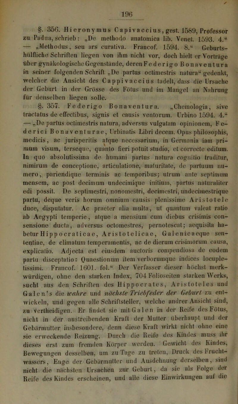 ✓ §. 356. Hieronymus Capivaccius, gest. 1589, Professor zu Padua, schrieb: „De methodo anatomica lib. Venet. 1593. 4.“ — „Metbodus, seu ars curativa. Francof. 1594. 8.“ Geburts- hülfliche Schriften liegen von ihm nicht vor, doch hielt er Vorträge über gynäkologische Gegenstände, deren Federigo Bo na Ventura in seiner folgenden Schrift „De partus octimestris natura“ gedenkt, welcher die Ansicht des Cappi vaccius tadelt, dass die Ursache der Geburt in der Grösse des Fötus und im Mangel an Nabrung für denselben liegen solle. §.357. Federigo Bo na Ventura. „Chemologia, sive tractatus de effeclibus, signis et causis ventorum. Urbino 1594. 4.“ — „De partus octimestris natura, adversus vulgatam opinionem, Fe- derici Bonaventurae, Urbinatis Libri decem. Opus philosophis, medicis, ac jurisperitis atque necessarium, in Germania iam pri— mum visum, terseque, quanlo fieri potuit Studio, et correete editum. In quo absolutissima de humani partus natura cognitio traditur, nimirum de conceptione, nrliculatione, maturitate, de partuum nu- mero, pariendique terminis ac temporibus; utrum ante septiminn mensem, ac post decimum undecimique initium, partus naturaiiter edi possit. De septimestri, nonomestri, decimestri, undecimestrique partu, deque veris horuin omnium causis plenissime Aristo tele duce, disputatur. Ac praeter alia multa, ut quantum valeat ratio ab Aegypti temperie, atque a mensium cum diebus crisimis con- sensione ducta, adversus octoinestres, pernotescat; aequisita ha- betur Hippoeraticae, Aristotelicae, Galenicaeque sen- tentiae, de cliinatum temperainenlis, ac de dieruin crisimorum causa, explicatio. Adjecta est eiusdem auctoris compendiosa de eodem partu disceptatio: Quaeslionum item verborumque indices locuple- tissimi. Francof. 1601. fol.“ Der Verfasser dieser höchst merk- würdigen, ohne den starken Index, 704 Folioseiten starken Werks, sucht aus den Schriften des Hippocrates, Aristoteles und Galen’s die wahre und nächste Triebfeder der Geburt zu ent- wickeln, und gegen alle Schriftsteller, welche andrer Ansicht sind, zu vertheidiffen. Er findet sie mit Galen in der Reife des Fötus, ö nicht in der austreibenden Kraft der Mutter überhaupt und der Gebärmutter insbesondere, denn diese Kraft wirkt nicht ohne eine sie erweckende Reizung. Durch die Reife des Kindes muss ihr dieses erst zum fremden Körper werden. Gewicht des Kindes, Bewegungen desselben, um zu Tage zu treten, Druck des h rucht- wassers, Enge der Gebärmutter und Ausdehnung derselben, sind nicht die nächsten Ursachen zur Geburt, da sie als böige der Reife des Kindes erscheinen, und alle diese Einwirkungen aut die