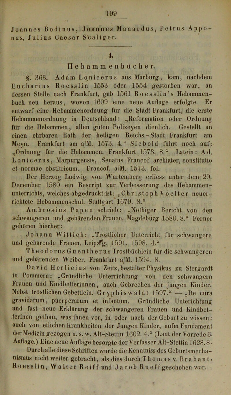 Joannes Bodinus, Joannes Manaidus, Petrus A p p o - nus, Julius Caesar S'caliger. 4. Hebammenbücher. §. 363. Adam Lo.nicerus aus Marburg, kam, nachdem Eucharius Roesslin 1553 oder 1554 gestorben war, an dessen Stelle nach Frankfurt, gab 1561 Roesslin’s Hebammen- buch neu heraus, wovon 1609 eine neue Auflage erfolgte. Er entwarf eine Hebammenordnung für die Stadt Frankfurt, die erste Hebammenordnung in Deutschland: „Reformation oder Ordnung für die Hebammen, allen guten Polizeyen dienlich. Gestellt an einen ehrbaren Rath der heiligen Reichs-Stadt Frankfurt am Meyn. Frankfurt am a/M. 1573. 4.” Sieb old führt noch auf: „Ordnung für die Hebammen. Frankfurt 1573. 8.“ Latein: Ad. Lonicerus, Marpurgensis, Senatus Francof. archiater, constitutio et normae obstitricum. Francof. a/M. 1573. fol. Der Herzog Ludwig von Würtemberg erliess unter dem 20. December 1580 ein Rescript zur Verbesserung des Hebammen- unterrichts, welches abgedruckt ist: „C.hristoph Yoelter neuer- richtete Hebammonschul. Stuttgart 1679. 8.“ Ambrosius Papen schrieb: „Nöthiger Bericht von den schwangeren und gebärenden Frauen. Magdeburg 1580. 8.“ Ferner gehören hierher: Johann Witt ich: „Tröstlicher Unterricht für schwangere und gebärende Frauen. Leipzig. 1591. 1598. 4.“ TheodorusGuentherus Trostbüchlein für die schwangeren und gebärenden Weiber. Frankfurt a/M. 1594. 8. David Herlicius von Zeitz,bestalter Physikus zu Stergardt in Pommern: „Gründliche Unterrichtung von den schwängern Frauen und Kindbetterinnen, auch Gebrechen der jungen Kinder. Nebst tröstlichen Gebettlein. Gryphiswaldt 1597.“ —„De cura gravidarum, pucrperarum et infantum. Gründliche Unterichtung und fast neue Erklärung der schwangeren Frauen und Kindbet- terinen gethan, was ihnen vor, in oder nach der Geburt zu wissen: auch von etlichen Krankheiten der Jungen Kinder, aufm Fundament der Medizin gezogen u. s. w. Alt-Stettin 1602. 4.“ (Laut der Vorrede 3- Auflage.) Eine neue Auflage besorgte der Verfasser Alt-Stettin 1628.8- Durch alle diese Schriften wurde die Kenntniss des Geburtsmecha- nismus nicht weiter gebracht, als dies durch Thomas v. Brabant’ Roesslin, Walter Reiff und Jacob Rueff geschehen war.