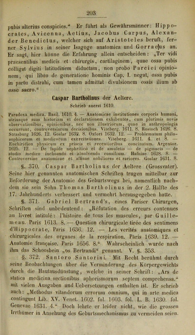 pubis alterius conspicies.“ Er führt als Gewährsmänner: Hippo- crates, Avicenna, Aetius, Jacobus Carpus, Alexan- der Benedictus, welcher sich auf Aristoteles beruft, fer- ner Sylvius in seiner Isagoge anatomica und Gorrae|us an. Er sagt, hier könne die Erfahrung allein entscheiden: „Ter vidi praesentibus medicis et chirurgis, cartilaginem, quae ossa pubis colligat digiti latitudinem diductam, non probo Parciei opinio- nem, qui libro de generatione hominis Cap. I. negat, ossa pubis in partu distrahi, cum tarnen admittat divulsionem ossis ilium ab osse sacro.“ Caspar Bartholinns der Aeltere. Schrieb zuerst 1610. Paradoxa medica. Basil. 1610. 4. — Anatoinicae institutiones corporis huinani, utriusque suas historiani et declarationein exliibeutes, cum plurimis novis observationibus, opinionibus, nec non illustriorum, quae in anthropologia occurrunt, controversiarum decisionibus. Viteberg. 1611. 8. Rostoch 1626. 8. Strasburg 1626. 12. Goslar 1632. 8. Oxt'ort 1632. 12. — Probleinatum philo— sophicorum et inedicorum exercitationes. Viteberg. 1611. 4. et 8. — Encliiridion physicum ex priscis et recentioribus concinatum. Argentor. 1625. 12. — De lapide nephritico et de amuletis — de pigtnacis — de Studio medico inchoando et absolvendo consilium. Haliiiae 1628. 8. — Controversiae anatoinicae et allinae nobiliores et rariores. Goslar 1631. 8. §. 370. Caspar Bartholinus der Aeltere (Grossvaler). Seine hier genannten anatomischen Schriften trugen mittelbar zur Beförderung der Anatomie des Geburtswegs bei, namentlich nach- dem sie sein Sohn Thomas Bartholinus in der 2. Hälfte des 17. Jahrhunderts \erbessert und vermehrt herausgegeben hatte. §. 371. Gabriel Bertrand’s, eines Pariser Chirurgen, Schriften sind unbedeutend : „Refutation des erreurs contenues au livret inlitule: l’histoire de tous les muscules, par G ui He- rne au. Paris 1613. 8. — Question chirurgicale tiree des sentimens d’H ipp o era le, Paris 1636. 12. — Les verites anatomiques et chirurgicales des Organes de la respiralion. Päris 1639. 12. — Anatomie fran^aise. Paris 1656. 8.“ Wahrscheinlich wurde nach ihm das Schoosbein „os Bertrandi“ genannt. V. §. 353. §. 372. Santoro Santorini. Mit Recht berühmt durch seine Beobachtungen über die Verminderung des Körpergewichts durch die Hautausdünstung, welche in seiner Schrift: „Ars de statica medicina seclionibus aphorismorum septem comprehensa.“ mit vielen Ausgaben und Uebersetzungen enthalten ist. Er schrieb auch: „Methodus vitandorum errorum omnium, qui in arte medica contingunt Lib. XV. Venet. 1602. fol. 1603. fol. L. B. 1630. fol. Genevae 1631. 4.“ Doch lehrte er leider nicht, wie die grossen Irrthümer in Ansehung des Geburtsmechanismus zu vermeiden seien.