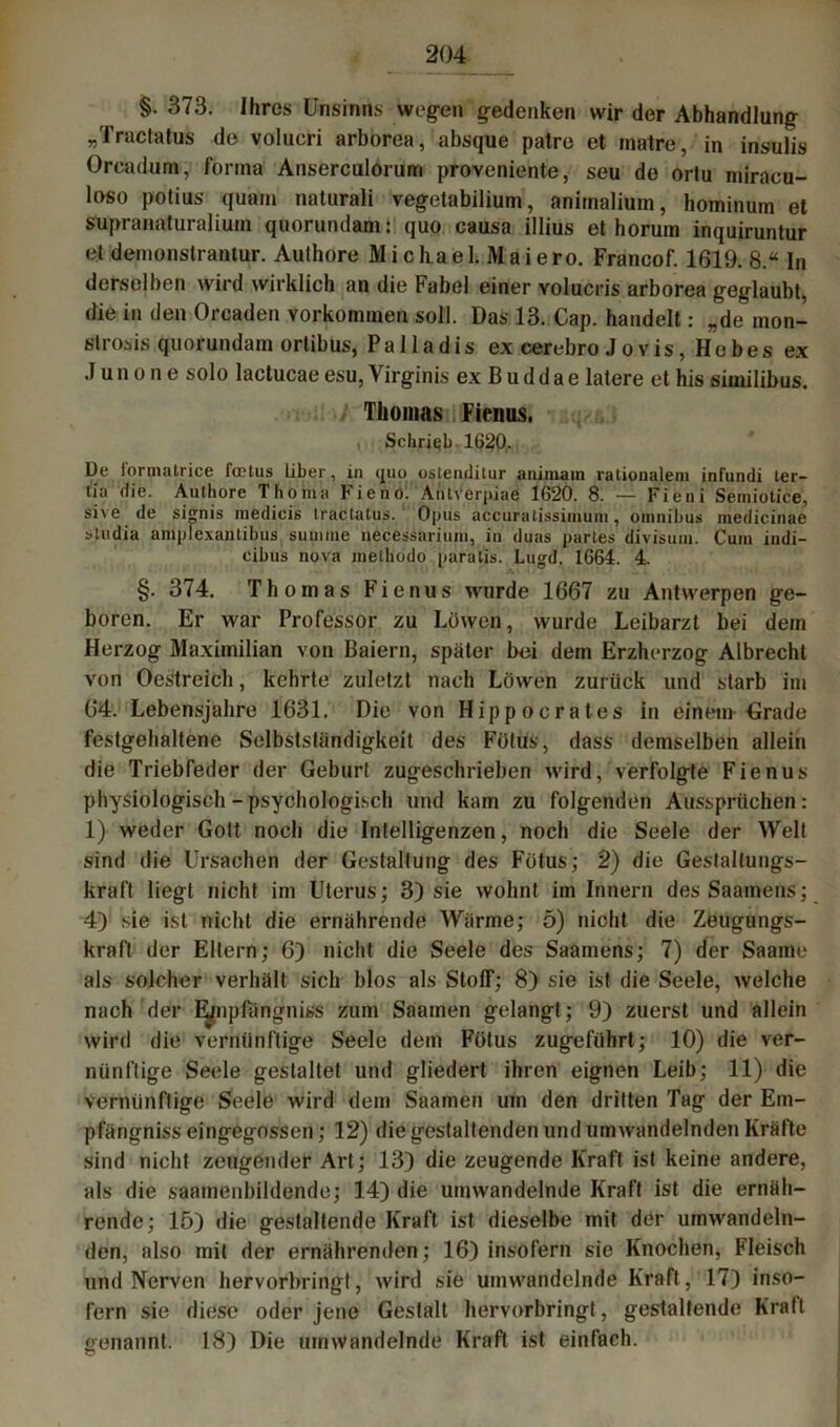 §. 373. Ihres Unsinns wegen gedenken wir der Abhandlung „Tractatus de volucri arborea, absque patre et inatre, in insulis Orcadum, fonna Anserculorum proveniente, seu de ortu miracu- loso potius quam naturali vegetabilium, animalium, hominum et supranaturalium quorundam: quo causa illius et horum inquiruntur et demonstrantur. Authore Michael. Maiero. Francof. 1619. 8.“ In derselben wird wirklich an die Fabel einer volucris arborea geglaubt, die in den Orcaden Vorkommen soll. Das 13. Cap. handelt: „de mon- slrosis quorundam ortibus, Pa 11 adis ex cerebro Jovis, Hebes ex .1 u n o n e solo lactucae esu, Virginis ex B u d d a e latere et his similibus. Thomas Fienus. Schrieb 1620. De lorinatrice foetus über, in cjno oslendilnr animam rationalem infundi ter- tia die. Authore Thoma Fieno. Atilverpiae 1620. 8. — Fieni Semiotice, sive de signis medicis tractatus.1 Opus accuratissiinum, Omnibus medicinae sludia amplexantibus summe necessarium, in duas partes divisum. Cum indi- cibus nova metliodo paralis. Lugd. 1664. 4. §. 374. Thomas Fienus wurde 1667 zu Antwerpen ge- boren. Er war Professor zu Löwen, wurde Leibarzt bei dem Herzog Maximilian von Baiern, später bei dem Erzherzog Albrechl von Oestreich, kehrte zuletzt nach Löwen zurück und starb im 64. Lebensjahre 1631. Die von Hippocrates in einem Grade festgehaltene Selbstständigkeit des Fötus, dass demselben allein die Triebfeder der Geburt zugeschrieben wird, verfolgte Fienus physiologisch - psychologisch und kam zu folgenden Aussprüchen: 1) weder Gott noch die Intelligenzen, noch die Seele der Welt sind die Ursachen der Gestaltung des Fötus; 2) die Gestaltungs- kraft liegt nicht im Uterus; 3) sie wohnt im Innern desSaamens; 4) sie ist nicht die ernährende Wärme; 5) nicht die Zeugungs- kraft der Eltern; 6} nicht die Seele des Saamens; 7) der Saame als solcher verhält sich blos als Stoff; 8) sie ist die Seele, welche nach der Ejmpfängniss zum Saamen gelangt; 9) zuerst und allein wird die vernünftige Seele dem Fötus zugeführt; 10) die ver- nünftige Seele gestaltet und gliedert ihren eignen Leib; 11) die vernünftige Seele wird dem Saamen um den dritten Tag der Em- pfängniss eingegossen; 12) die gestaltenden und umwandelnden Kräfte sind nicht zeugender Art; 13) die zeugende Kraft ist keine andere, als die saamenbildende; 14) die umwandelnde Kraft ist die ernäh- rende; 15) die gestaltende Kraft ist dieselbe mit der umwandeln- den, also mit der ernährenden; 16) insofern sie Knochen, Fleisch und Nerven hervorbringt, wird sie umwandelnde Kraft, 17) inso- fern sie diese oder jene Gestalt hervorbringt, gestaltende Kraft genannt. 18) Die umwandelnde Kraft ist einfach.