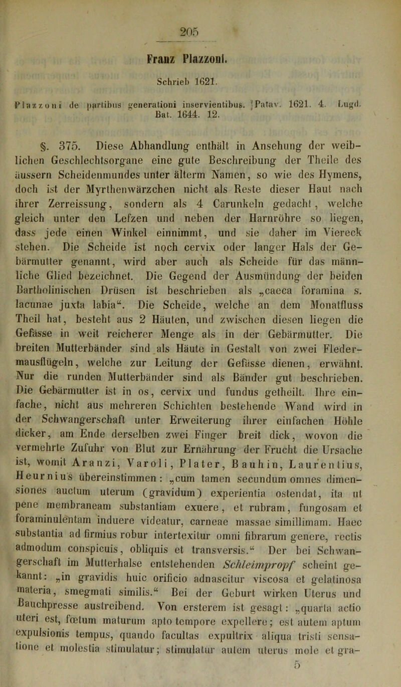 Franz I’iazzonl. Schrieb 1621. Plazzoui de partibus generationi inservientibus. ’Patav. 1621. 4. Lugil. Bat. 1644. 12. §. 375. Diese Abhandlung enthält in Ansehung der weib- lichen Geschlechtsorgane eine gute Beschreibung der Theile des äussern Scheidenmundes unter älterm Namen, so wie des Hymens, doch ist der Myrthenwärzchen nicht als Reste dieser Haut nach ihrer Zerreissung, sondern als 4 Carunkeln gedacht, welche gleich unter den Lefzen und neben der Harnröhre so liegen, dass jede einen Winkel einnimmt, und sie daher im Viereck stehen. Die Scheide ist noch cervix oder langer Hals der Ge- bärmutter genannt, wird aber auch als Scheide für das männ- liche Glied bezeichnet. Die Gegend der Ausmündung der beiden Bartholinischen Drüsen ist beschrieben als „caeca foramina s. lacunae juxta labia“. Die Scheide, welche an dem Monatfluss Thcil hat, besteht aus 2 Häuten, und zwischen diesen liegen die Gefässe in weit reicherer Menge als in der Gebärmutter. Die breiten Mutierbänder sind als Häute in Gestalt von zwei Fleder- mausflügeln, welche zur Leitung der Gefässe dienen, erwähnt. Nur die runden Mutterbänder sind als Bänder gut beschrieben. Die Gebärmutter ist in os, cervix und fundus getheilt. Ihre ein- fache, nicht aus mehreren Schichten bestehende Wand wird in der Schwangerschaft unter Erweiterung ihrer einfachen Höhle dicker, am Ende derselben zwei Finger breit dick, wovon die vermehrte Zufuhr von Blut zur Ernährung der Frucht die Ursache ist, womit Aranzi, Varoli, Plater, Bau hin, Laurentius, Heurnius übereinstimmen: „cum tarnen secundum omnes dimen- siones auctum uterum (gravidum) experientia ostendat, ita ut pene membraneam substantiam exuere, et rubram, fungosam et foraminulenlam induere videatur, carneae massae simillimam. Haec substantia ad firmius robur inlertexilur omni fibrarum genere, reclis admodum conspicuis, obliquis et transversis.“ Der bei Schwan- gerschaft im Mullerhalse entstehenden Schleimpropf scheint ge- kannt: „in gravidis huic orificio adnascitur viscosa et gelatinosa maleria, smegmati similis.“ Bei der Geburt wirken Uterus und Bauchpresse austreibend. Von ersterem ist gesagt: „quarta actio uteri est, feetum maturum apto tempore expellere; est autem aptum expulsionis tempus, quando facultas expultrix aliqua tristi sensa- lione et molestia stimulalur; stimulatur autem uterus mole et gra- 5