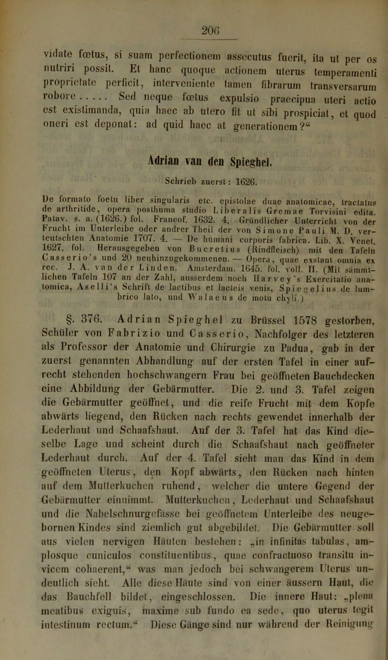 200 vidate foetus, si suam perfectionem assecutus fuerit, ita ut per os imtriri possit. Et hanc quoque actionem uterus temperamenti proprietate perticit, intervenienle tarnen fibrarum transversarum robore..... Sed neque foetus e.xpulsio praecipua uteri actio cst existimanda, quia haec ab utero fit ut sibi prospiciat, et quod oneri est deponat: ad quid haec at generationem ?“ Adrian van den Spicghel. Schrieb zuerst: 1626. l)e forma to foetu über singularis etc. episiolae <luae anatomicae, tractatus de arthritide, opera postliunia Studio Liberalis Gremae Torvisini edita. Patav. s. a. (1626.) fol. Francof. 1632. 4. Gründlicher Unterricht von der Frucht im Unterleibe oder andrer Theil der von Simone Pauli M. D. ver- tcutschten Anatomie 1(07. 4. — De hnmnni corporis fabrica. Lib. X. Venet. 1627. fol. llerausgegeben von Bncretius (Rindfleisch) mit den Tafeln Casserio s und 20 neuhinzugekommenen.— Opera, quae exstant omnia ex rec. J. A. van der Linden. Amsterdam. 1645. fol. voll. II. (Mit sännnt- lichen Tafeln 107 an der Zahl, ausserdem noch llarvey’s Exercitatio aua— tomica, Aselli s Schrift de lactibus et lacteis venis, Spiegelius de lum— brico lato, und Walaeus de motu chyli.) §. 376. Adrian Spieghel zu Brüssel 1578 gestorben, Schüler von Fabrizio und Casserio, Nachfolger des letzteren als Professor der Anatomie und Chirurgie zu Padua, gab in der zuerst genannten Abhandlung auf der ersten Tafel in einer auf- recht stehenden hochschwangere Frau bei geöffneten Bauchdecken eine Abbildung der Gebärmutter. Die 2. und 3. Tafel zeigen die Gebärmutter geöffnet, und die reife Frucht mit dem Kopfe abwärts liegend, den Rücken nach rechts gewendet innerhalb der Lederhaut und Schaafshaut. Auf der 3. Tafel hat das Kind die- selbe Lage und scheint durch die Schaafshaut nach geöffneter Lederhaut durch. Auf der 4. Tafel sieht man das Kind in dem geöffneten Uterus, den Kopf abwärts, den Rücken nach hinten auf dem Mutterkuchen ruhend, welcher die untere Gegend der Gebärmutter einnimmt. Mutterkuchen, Lederhaut und Schaafshaut und die Nabelsehnurgefässe bei geöffnetem Unterleibe des neuge- bornen Kindes sind ziemlich gut abgebildet. Die Gebärmutter soll aus vielen nervigen Häuten bestehen: „in infinitas tabulas, am- plosque cuniculos constituentibus, quae confractuoso transitu in- vicem cohaerent,“ was man jedoch bei schwangerem Uterus un- deutlich sieht. Alle diese Häute sind von einer äussern Haut, die das Bauchfell bildet, eingeschlossen. Die innere Haut: „plena meatibus exiguis, maxime sub fundo ea sede, quo uterus tegit intestinum rectum.“ Diese Gänge sind nur während der Reinigung