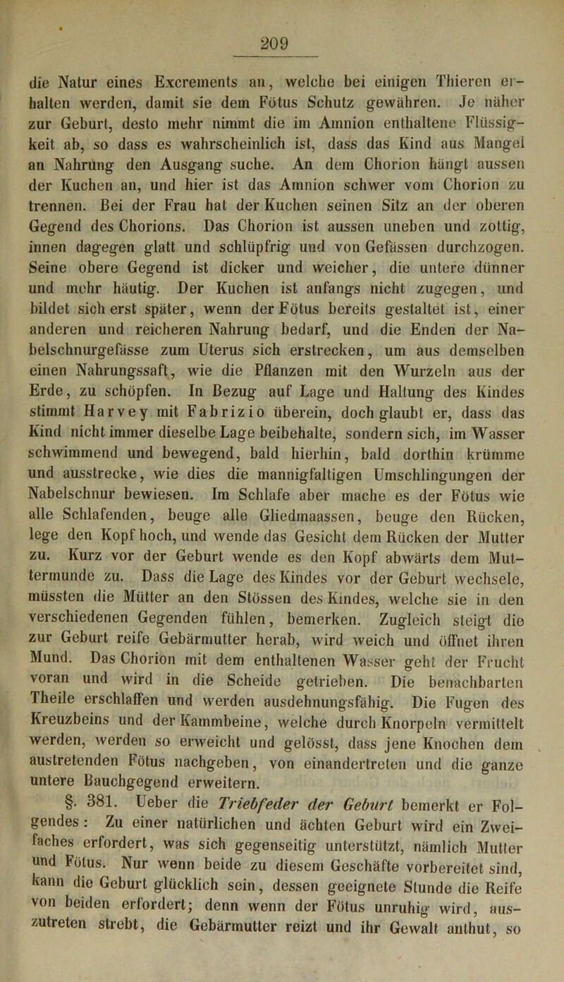 die Natur eines Excrements an, welche bei einigen Thieren er- halten werden, damit sie dem Fötus Schutz gewähren. Je näher zur Geburt, desto mehr nimmt die im Amnion enthaltene Flüssig- keit ab, so dass es wahrscheinlich ist, dass das Kind aus Mangel an Nahrung den Ausgang suche. An dem Chorion hängt aussen der Kuchen an, und hier ist das Amnion schwer vom Chorion zu trennen. Bei der Frau hat der Kuchen seinen Sitz an der oberen Gegend des Chorions. Das Chorion ist aussen uneben und zottig, innen dagegen glatt und schlüpfrig und von Gefüssen durchzogen. Seine obere Gegend ist dicker und weicher, die untere dünner und mehr häutig. Der Kuchen ist anfangs nicht zugegen, und bildet sicherst später, wenn der Fötus bereits gestaltet ist, einer anderen und reicheren Nahrung bedarf, und die Enden der Na- belschnurgefässe zum Uterus sich erstrecken, um aus demselben einen Nahrungssaft, wie die Pflanzen mit den Wurzeln aus der Erde, zu schöpfen. In Bezug auf Lage und Haltung des Kindes stimmt Harvey mit Fabrizio überein, doch glaubt er, dass das Kind nicht immer dieselbe Lage beibehalte, sondern sich, im Wasser schwimmend und bewegend, bald hierhin, bald dorthin krümme und ausstrecke, wie dies die mannigfaltigen Umschlingungen der Nabelschnur bewiesen. Im Schlafe aber mache es der Fötus wie alle Schlafenden, beuge alle Gliedmaassen, beuge den Rücken, lege den Kopf hoch, und wende das Gesicht dem Rücken der Mutter zu. Kurz vor der Geburt wende es den Kopf abwärts dem Mut- termunde zu. Dass die Lage des Kindes vor der Geburt wechsele, müssten die Mütter an den Stössen des Kindes, welche sie in den verschiedenen Gegenden fühlen, bemerken. Zugleich steigt die zur Geburt reife Gebärmutter herab, wird weich und öffnet ihren Mund. Das Chorion mit dem enthaltenen Wasser geht der Frucht voran und wird in die Scheide getrieben. Die benachbarten Theile erschlaffen und werden ausdehnungsfähig. Die Fugen des Kreuzbeins und der Kammbeine, welche durch Knorpeln vermittelt werden, werden so erweicht und gelösst, dass jene Knochen dem austretenden Fötus nachgeben, von einandertreten und die ganze untere Bauchgegend erweitern. §. 381. Ueber die Triebfeder der Geburt bemerkt er Fol- gendes : Zu einer natürlichen und ächten Geburt wird ein Zwei- faches erfordert, was sich gegenseitig unterstützt, nämlich Mutter und Fötus. Nur wenn beide zu diesem Geschäfte vorbereitet sind, kann die Geburt glücklich sein, dessen geeignete Stunde die Reife von beiden erfordert; denn wenn der Fötus unruhig wird, aus- zutreten strebt, die Gebärmutter reizt und ihr Gewalt anthut, so