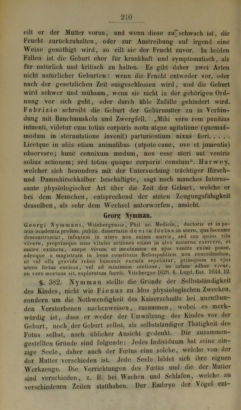 eilt er der Mutter voran, und wenn diese zu7sclnvach ist, die Frucht zurückzuhalten, oder zur Austreibung auf irgend eine Weise genüthigt wird, so eilt sie der Frucht zuvor. In beiden Fallen ist die Geburt eher für krankhaft und symptomatisch, als für natürlich und kritisch zu halten. Es gibt daher zwei Arten nicht natürlicher Geburten : wenn die Frucht entweder vor, oder nach der gesetzlichen Zeit ausgeschlossen wird, und die Geburt wird schwer und mühsam, wenn sie nicht in der gehörigen Ord- nung vor sich geht, oder durch üble Zufälle gehindert wird. Fabrizio schreibt die Geburt der Gebärmutter zu in Verbin- dung mit Bauchmuskeln und Zwergfell. „Mihi vero rem penitius intuenti, videtur cum totius corporis motu atque agitatione (quemad- modum in sternutatione invenit) parturientium nixus fieri Licetque in aliis etiam animalibus (utpotecane, ove et jumentis) observare; hunc connixum modum, non esse uteri aut venlris solius actionem; sed totius quoque corporis conatum“. Harwey, welcher sich besonders mit der Untersuchung trächtiger Hirsch- und Dammhirschkälber beschäftigte, sagt noch manches Interes- sante physiologischer Art über die Zeit der Geburt, welche er bei dem Menschen, entsprechend der steten Zeugungsfähigkeit desselben, als sehr dem Wechsel unterworfen, ansieht. Georg Nyniraan. Georgi Nymmani, Wilebergensis, Phil. ac. Medicin., doctoris et in pa- tria academia profess. public, dissertalio de vi ta foetus in utero, qua lucenter denionstrantur, infantein in utero non aninia inatris, sed sua ipsius vita vivere, propriasque suas vitales aetiones etiam in alvo materna exercere, et matre extincta, saepe vivum et incolumem ex ejns ventre eximi posse, adeoque a magistratu in bene constitutis Rebuspublicis non concedendutn, ut vel ulla gravida rebus humanis excmta sepeliatur, priusquain ex ejus utero l'cetus excisus, vel ad niinimum sectione, an inlans adhuc vivus, an vero mortuus sit, exploratum (uerit. Vitebergae 1628. 4. Lugd. Bat. 1644.12. §. 382. Ny mm an stellte die Gründe der Selbstständigkeit des Kindes, nicht wie Ficnus zu blos physiologischen Zwecken, sondern um die Nothwendigkeit des Kaiserschnitts bei unentbun- den Verstorbenen nachzuweisen, zusammen, wobei es merk- würdig ist, dass er weder der Umwälzung des Kindes vor der Geburt, nocK der Geburt selbst, als selbstständiger Thätigkeit des Fötus selbst, nach üblicher Ansicht gedenkt. Die zusammen- gestellten Gründe sind folgende: Jedes Individuum hat seine ein- zige Seele, daher auch der Fcelus eine solche, welche von der der Mutter verschieden ist. Jede Seele bildet sich ihre eignen Werkzeuge. Die Verrichtungen des Foetus und die der Mutter sind verschieden, z. B. bei Wachen und Schlafen , welche zu verschiedenen Zeilen statthaben. Der Embryo der Vögel ent-