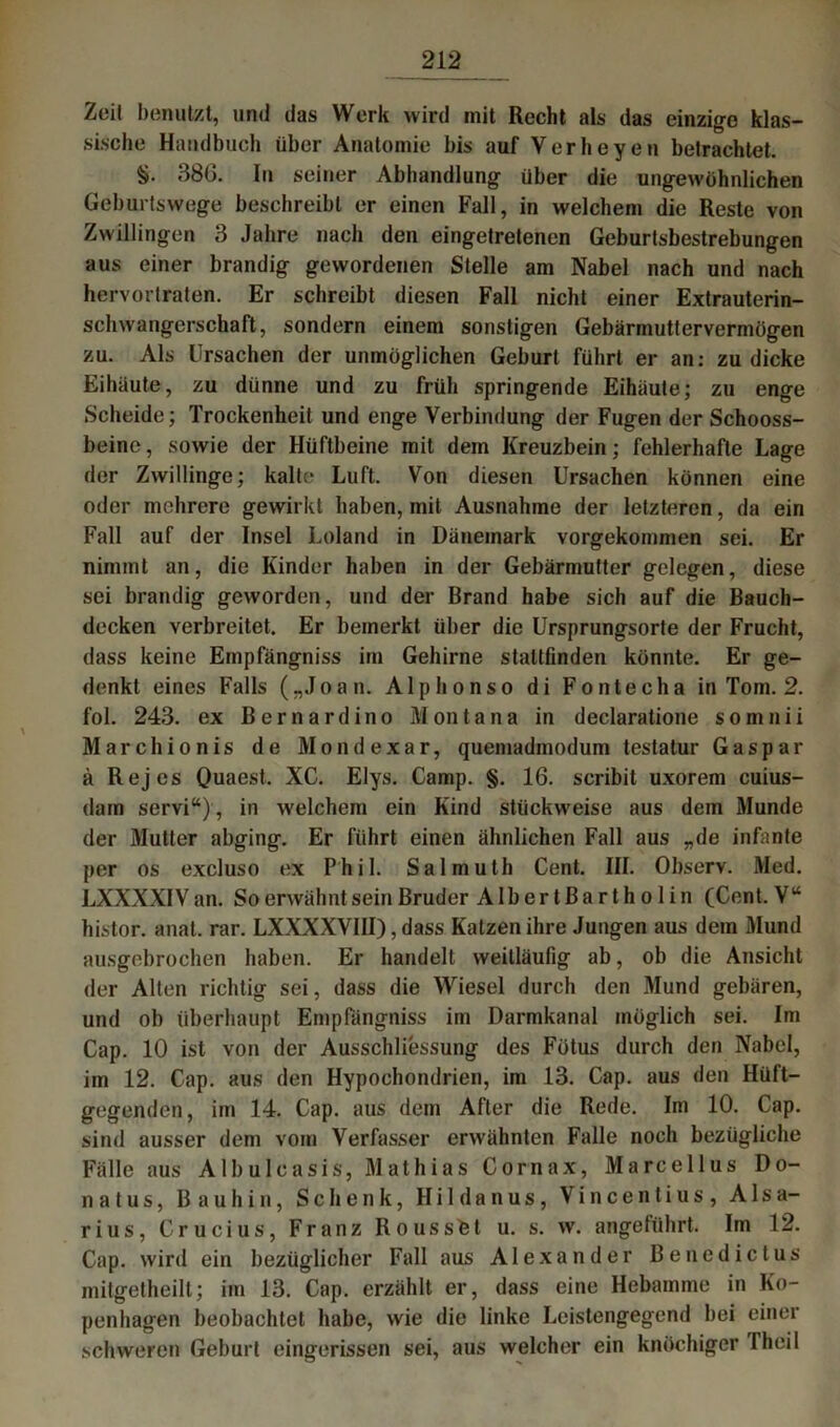 Zeit benutzt, und das Werk wird mit Recht als das einzige klas- sische Handbuch über Anatomie bis auf Verheyen betrachtet. §. 38b. In seiner Abhandlung über die ungewöhnlichen Geburtswege beschreibt er einen Fall, in welchem die Reste von Zwillingen 3 Jahre nach den eingetretenen Geburtsbestrebungen aus einer brandig gewordenen Stelle am Nabel nach und nach hervortraten. Er schreibt diesen Fall nicht einer Extrauterin- schwangerschaft, sondern einem sonstigen Gebärmuttervermögen zu. Als Ursachen der unmöglichen Geburt führt er an: zu dicke Eihäute, zu dünne und zu früh springende Eihäute; zu enge Scheide; Trockenheit und enge Verbindung der Fugen der Schooss- beinc, sowie der Hüftbeine mit dem Kreuzbein; fehlerhafte Lage der Zwillinge; kalte Luft. Von diesen Ursachen können eine oder mehrere gewirkt haben, mit Ausnahme der letzteren, da ein Fall auf der Insel Loland in Dänemark vorgekommen sei. Er nimmt an, die Kinder haben in der Gebärmutter gelegen, diese sei brandig geworden, und der Brand habe sich auf die Bauch- decken verbreitet. Er bemerkt über die Ursprungsorte der Frucht, dass keine Empfängniss im Gehirne staltfinden könnte. Er ge- denkt eines Falls („Joan. Alphonso di Fontecha in Tom. 2. fol. 243. ex Bernardino Montana in declaratione somnii Marchionis de Mond ex ar, quemadinodum testatur Gaspar ä Rejes Quaest. XC. Elys. Camp. §. 16. scribit uxorem cuius- dam servi“) , in welchem ein Kind stückweise aus dem Munde der Mutter abging. Er führt einen ähnlichen Fall aus „de infante per os excluso ex Phil. Salmuth Cent. III. Observ. Med. LXXXXIV an. So erwähnt sein Bruder Alber tßartholin (Cent. V“ histor. anal. rar. LXXXXVIII), dass Katzen ihre Jungen aus dem Mund ausgebrochen haben. Er handelt weitläufig ab, ob die Ansicht der Alten richtig sei, dass die Wiesel durch den Mund gebären, und ob überhaupt Empfängniss im Darmkanal möglich sei. Im Cap. 10 ist von der Ausschliessung des Fötus durch den Nabel, im 12. Cap. aus den Hypochondrien, im 13. Cap. aus den Hüft- gegenden, im 14. Cap. aus dem After die Rede. Im 10. Cap. sind ausser dem vom Verfasser erwähnten Falle noch bezügliche Fälle aus Albulcasis, Mathias Cornax, Marcellus Do- natus, B auhin, Schenk, Hi 1 danus, Vincentius, A1 sa- rius, Crucius, Franz Rousstet u. s. w. angeführt. Im 12. Cap. wird ein bezüglicher Fall aus Alexander Benedictus mitgetheilt; im 13. Cap. erzählt er, dass eine Hebamme in Ko- penhagen beobachtet habe, wie die linke Leistengegend bei einer schweren Geburt eingerissen sei, aus welcher ein knochiger fheil