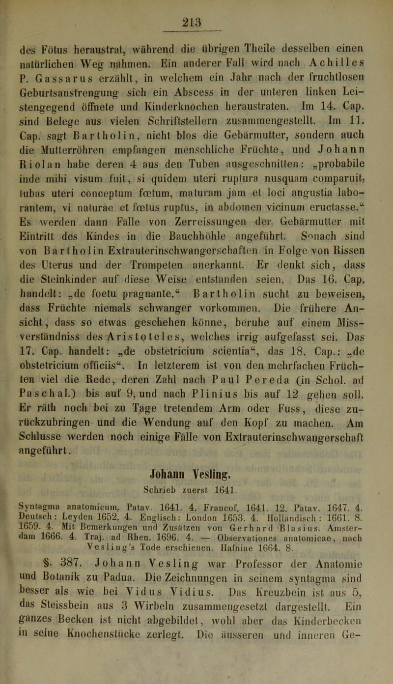 des Fötus heraustrat, während die übrigen Theile desselben einen natürlichen Weg nahmen. Ein anderer Fall wird nach Achilles P. Gassarus erzählt, in welchem ein Jahr nach der fruchtlosen Geburtsanstrengung sich ein Abscess in der unteren linken Lei- stengegend öffnete und Kinderknochen heraustraten. Im 14. Cap. sind Belege aus vielen Schriftstellern zusammengestellt. Im 11. Cap. sagt Bartholin, nicht blos die Gebärmutter, sondern auch die Mutterröhren empfangen menschliche Früchte, und Johann Riol an habe deren 4 aus den Tuben ausgeschnitten: „probabile inde mihi visum fuit, si quidem uteri ruptura nusquam comparuit, tubas uteri conceptum foetum, maturam jam et loci angustia labo- rantem, vi nalurae et foetus ruptus, in abdomen vicinum eruclasse.“ Es werden dann Fälle von Zerreissungen der Gebärmutter mit Eintritt des Kindes in die Bauchhöhle angeführt. Smiach sind von Bartholin Extrauterinschwangerschaften in Folge von Rissen des Uterus und der Trompeten anerkannt. Er denkt sich, dass die Steinkinder auf diese Weise entstanden seien. Das 16. Cap. handelt: „de foelu prägnante.“ Bartholin sucht zu beweisen, dass Früchte niemals schwanger Vorkommen. Die frühere An- sicht, dass so etwas geschehen könne, beruhe auf einem Miss- verständniss des Aris to te 1 es, welches irrig aufgefasst sei. Das 17. Cap. handelt: „de obstetricium scientia“, das 18. Cap.: „de obstetricium officiis“. In letzterem ist von den mehrfachen Früch- ten viel die Rede, deren Zahl nach Paul Pereda (in Schol. ad Pa schal.) bis auf 9, und nach Plinius bis auf 12 gehen soll. Er räth noch bei zu Tage tretendem Arm oder Fuss, diese zu- rückzubringen und die Wendung auf den Kopf zu machen. Am Schlüsse werden noch einige Fälle von Extrauterinschwangerschaft angeführt. Johann Vcsling. Schrieb zuerst 1641. Syntagma anatomicum, Patav. 1641. 4. Francof. 1641. 12. Palav. 1647. 4. Deutsch: Leyden 1652. 4. Englisch: London 1653. 4. Holländisch: 1661. 8. 1659. 4. Mit Bemerkungen und Zusätzen von Gerhard Blasius. Amster- dam 1666. 4. Traj. ad Rhen. 1696. 4. — Observationes anatomicae, nach Vesling’s Tode erschienen. Hafniae 1664. 8. §. 387. Johann Vesling war Professor der Anatomie und Botanik zu Padua. Die Zeichnungen in seinem syntagina sind besser als wie bei Yidus Vidius. Das Kreuzbein ist aus 5, das Steissbein aus 3 Wirbeln zusammengesetzt dargestellt. Ein ganzes Becken ist nicht abgebildet , wohl aber das Kinderbecken in seine Knochenstücke zerlegt. Die äusseren und inneren Ge-