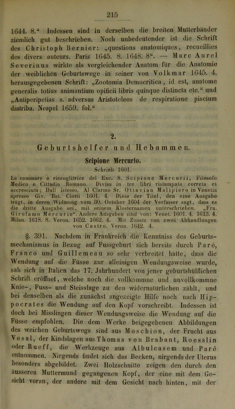 1644. 8.“ Indessen sind in derselben die breiten Multerbündor ziemlich gut beschrieben. Noch unbedeutender ist die Schrift des Christoph Beruier: „questions anatomiques, recueillies des divers auteurs. Paris 1645. 8. 1648. 8“. — Marc Aurel Severin us wirkte als vergleichender Anatom für die Anatomie der weiblichen Geburtswege in seiner von Volkmar 1645. 4. herausgegebenen Schrift: „Zootomia Democritica , id est, anatome generalis totius animantium opilicii libris quinque distincta etc.“ und „Anliperipetias s. adversus Aristoteleos de respiralione pisciuin diatriba. Neapel 1659. fol.“ 2. Geburtshelfer und Hebam m e n. Scipione Mercurlo. Schrieb 1601. La conunare o riccoglilriee del Exc. S. Scipione Mercurii, Filosofo Medico e Cittadin Komano. Divisa in Ire libri ristampala correta el accresciuta; Dali istesso. Al Clarino Sr. Ottavian Malipiero in Venetia apresso Giv. Bat. Ciotti 1601. 4. Diess der Titel, den eine Ausgabe trägt, in deren Widmung vom 30. October 1604 der Verfasser sagt, dass es die dritte Ausgabe sei, mit seinem Klosternamen unterschrieben. „Fra. Girolamo Mercurio“. Andere Ausgaben sind von: Venet. 1601. 4. 1G13. 4. Milan. 1618. 8. Veron. 1652. 1662. 4. Mit Zusatz von zwei Abhandlungen von Castro. Veron. 1642. 4. §. 391. Nachdem in Frankreich die Kenntniss des Geburts- mechanismus in Bezug auf Fussgeburt sich bereits durch Pare, Franco und Guillemeau so sehr verbreitet hatte, dass die Wendung auf die Füsse zur alleinigen Wendungsweise wurde, sah sich in Italien das 17. Jahrhundert von jener geburtshilflichen Schrift eröffnet, welche noch die vollkommne und unvollkommne Knie-, Fuss- und Steisslage zu den widernatürlichen zahlt, und bei denselben als die zunächst angezeigle Hilfe noch nach II i p— pocrates die Wendung auf den Kopf vorschreibt. Indessen ist doch bei Misslingen dieser Wendungsweise die Wendung auf die Füsse empfohlen. Die dem Werke beigegebenen Abbildungen des weichen Geburtswegs sind aus Moschion, der Frucht aus Vesal, der Kindslagen aus Thomas von Brabant, Roesslin oder Rueff, die Werkzeuge aus Albulcasein und Pard entnommen. Nirgends findet sich das Becken, nirgends der Uterus besonders abgebildet. Zwei Holzschnitte zeigen den durch den äusseren Muttermund gegangenen Kopf, der eine mit dem Ge- sicht voran, der andere mit dem Gesicht nach hinten, mit der