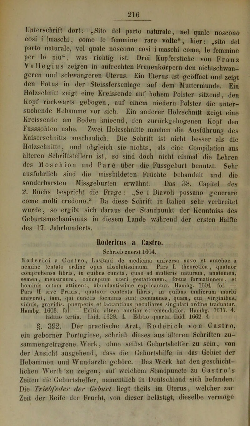 Unteischrift dort: „Sito del parto naturale, nel quäle noscono cosi i imaschi, come le feminine rare volte“, hier: „sito del parto naturale, vel quäle noscono cosi i maschi come, le femmine per lo piu“, was richtig ist. Drei Kupferstiche von Franz Val legi us zeigen in aufrechten Frauenkörpern den nichtschwan- geren und schwangeren Uterus. Ein Uterus ist geötTnet und zeigt den Fötus in der Steissfersenlage auf dem Muttermunde. Ein Holzschnitt zeigt eine Kreissende auf hohem Polster sitzend, den Kopf rückwärts gebogen, auf einem niedern Polster die unter- suchende Hebamme vor sich. Ein anderer Holzschnitt zeigt eine Kreissende am Boden knieend, den zuriickgebogenen Kopf den Fusssohlen nahe. Zwei Holzschnitte machen die Ausführung des Kaiserschnitts anschaulich. Die Schrift ist nicht besser als die Holzschnitte, und obgleich sie nichts, als eine Compilation aus älteren Schriftstellern ist, so sind doch nicht einmal die Lehren des Mose liion und Pa re über die Fussgeburt benutzt. Sein- ausführlich sind die missbildeten Früchte behandelt und die sonderbarsten Missgeburten erwähnt. Das 38. Capitel des 2. Buchs bespricht die Frage: „Se i Diavoli possano generare come molti credono.“ Da diese Schrift in Italien sehr verbreitet wurde, so ergibt sich daraus der Standpunkt der Kenntniss des Geburtsmechanismus in diesem Lande während der ersten Hälfte des 17. Jahrhunderts. Kodcricns a Castro. Schrieb zuerst 1604. Roderici a Castro, Lusitani de medicina universa novo et antehac a nemine tenlato ordine opus absolulissimuni. Pars I. theoretica, quatuor compreliensa libris, in quibus cuncta, quae ad mulieris naturam, anatomen, seinen, inenstruum, couceptum uteri gestationem, faHus formationein, et hominis orlutn attinent, abundantissime explicantur. Hambg. 1604. fol. — Pars II sive Praxis, quatuor contenta libris, in quibus mulierum inorbi universi, tarn, <(ui cunctis foeminis sunt coinmunes, quain, qui virginibus, viduis, gravidis, puerperis et laclantibus peculiares singulari ordine traduntur. Hambg. 1603. fol. — Editio altera auctior et emendatior. Hambg. 1617. 4. Editio terlia. Ibid. 1628. 4. Editio quarta. Ibid. 1662. 4. §. 392. Der practische Arzt, Rodorich von Castro, ein geborner Portugiese, schrieb dieses aus älteren Schriften zu- sammengetragene Werk, ohne selbst Geburtshelfer zu sein, von der Ansicht ausgehend, dass die Geburtshilfe in das Gebiet der Hebammen und Wundärzte gehöre. Das Werk hat den geschicht- lichen Werth zu zeigen, auf welchem Standpuncte zu Castro’s Zeiten die Geburtshelfer, namentlich in Deutschland sich befanden. Die Triebfeder der Geburt liegt theils im Uterus, welcher zur Zeit der Reife der Frucht, von dieser belästigt, dieselbe vermöge