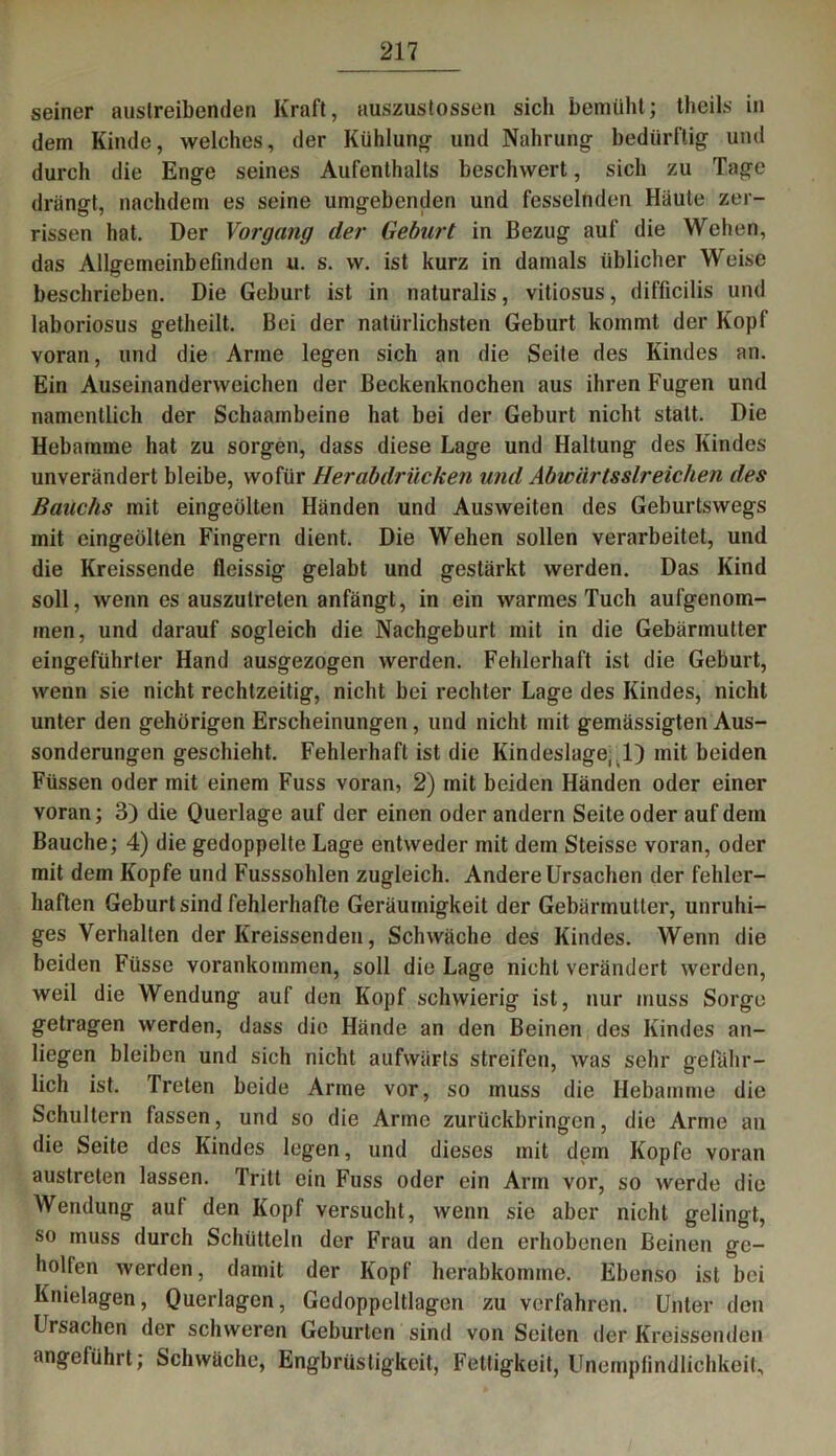 seiner austreibenden Kraft, auszustossen sich bemüht; theils in dem Kinde, welches, der Kühlung und Nahrung bedürftig und durch die Enge seines Aufenthalts beschwert, sich zu Tage drängt, nachdem es seine umgebenden und fesselnden Häute zer- rissen hat. Der Vorgang der Geburt in Bezug auf die Wehen, das Allgemeinbefinden u. s. w. ist kurz in damals üblicher Weise beschrieben. Die Geburt ist in naturalis, vitiosus, difficilis und laboriosus getheilt. Bei der natürlichsten Geburt kommt der Kopf voran, und die Arme legen sich an die Seite des Kindes an. Ein Auseinanderweichen der Beckenknochen aus ihren Fugen und namentlich der Schaambeine hat bei der Geburt nicht statt. Die Hebamme hat zu sorgen, dass diese Lage und Haltung des Kindes unverändert bleibe, wofür Herabdrücken und Abwärts streichen des Bauchs mit eingeölten Händen und Ausweiten des Geburtswegs mit eingeölten Fingern dient. Die Wehen sollen verarbeitet, und die Kreissende fleissig gelabt und gestärkt werden. Das Kind soll, wenn es auszutreten anfängt, in ein warmes Tuch aufgenom- men, und darauf sogleich die Nachgeburt mit in die Gebärmutter eingeführter Hand ausgezogen werden. Fehlerhaft ist die Geburt, wenn sie nicht rechtzeitig, nicht bei rechter Lage des Kindes, nicht unter den gehörigen Erscheinungen, und nicht mit gemässigten Aus- sonderungen geschieht. Fehlerhaft ist die Kindeslage, 1) mit beiden Füssen oder mit einem Fuss voran, 2) mit beiden Händen oder einer voran; 3) die Querlage auf der einen oder andern Seite oder auf dem Bauche; 4) die gedoppelte Lage entweder mit dem Steisse voran, oder mit dem Kopfe und Fusssohlen zugleich. Andere Ursachen der fehler- haften Geburt sind fehlerhafte Geräumigkeit der Gebärmutter, unruhi- ges Verhalten der Kreissenden, Schwäche des Kindes. Wenn die beiden Füsse vorankommen, soll die Lage nicht verändert werden, weil die Wendung auf den Kopf schwierig ist, nur muss Sorge getragen werden, dass die Hände an den Beinen des Kindes an- liegen bleiben und sich nicht aufwärts streifen, was sehr gefähr- lich ist. Treten beide Arme vor, so muss die Hebamme die Schultern fassen, und so die Arme zurückbringen, die Arme an die Seite des Kindes legen, und dieses mit dem Kopfe voran austreten lassen. Tritt ein Fuss oder ein Arm vor, so werde die Wendung auf den Kopf versucht, wenn sie aber nicht gelingt, so muss durch Schütteln der Frau an den erhobenen Beinen ge- holfen werden, damit der Kopf herabkomme. Ebenso ist bei Knielagen, Querlagen, Gedoppeltlagen zu verfahren. Unter den Ursachen der schweren Geburten sind von Seiten der Kreissenden angeführt; Schwäche, Engbrüstigkeit, Fettigkeit, Unempfindlichkeit,