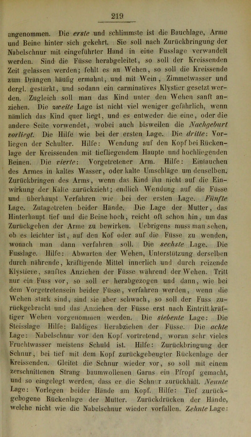 angenommen. Die erste und schlimmste ist die Bauchlage, Arme und Beine hinter sich gekehrt. Sie soll nach Zurückbringung der Nabelschnur mit eingeführter Hand in eine Fusslage verwandelt werden. Sind die Fiisse herabgeleitet, so soll der Kreissenden Zeit gelassen werden; fehlt es an Wehen, so soll die Kreissende zum Drängen häufig ermahnt, und mit Wein, Zimmetwasser und dergl. gestärkt , und sodann ein carminatives Klystier gesetzt wer- den. Zugleich soll man das Kind unter den Wehen sanft an- ziehen. Die zweite Lage ist nicht viel weniger gefährlich, wenn nämlich das Kind quer liegt, und es entweder die eine, oder die andere Seite vorwendet, wobei auch bisweilen die Nachgeburt vorliegt. Die Hilfe wie bei der ersten Lage. Die dritte: Vor- liegen der Schulter. Hilfe: Wendung auf den Kopf hei Rücken- lage der Kreisseuden mit tiefliegendem Haupte und hochliegenden Beinen. Die vierte: Vorgelretener Arm. Hilfe: Eintauchen des Armes in kaltes Wasser, oder kalte Umschläge um denselben. Zurückbrino-en des Arms, wenn das Kind ihn nicht auf die Ein- Wirkung der Kälte zurückzieht; endlich Wendung auf die Fiisse und überhaupt Verfahren wie hei der ersten Lage. Fünfte Lage. Zutagdreien beider Hände. Die Lage der Mutter, das Hinterhaupt tief und die Beine hoch, reicht oft schon hin, um das Zurückgehen der Arme zu bewirken. Uebrigens muss man sehen, ob es leichter ist, auf den Kof oder auf die Fiisse zu wenden, wonach man dann verfahren soll. Die sechste Lage. Die Fusslage. Hilfe: Abwarten der Wehen, Unterstützung derselben durch nährende, kräftigende Mittel innerlich und durch reizende Klysliere, sanftes Anziehen der Füsse während der Wehen. Tritt nur ein Fass vor, so soll er herabgezogen und dann, wie bei dein Vorgelretenscin beider Füsse, verfahren werden, wenn die Wehen stark sind, sind sie aber schwach, so soll der Fuss zu- rückgebracht und das Anziehen der Füsse erst nach Eintritt kräf- tiger Wehen vorgenommen weiden. Die siebente Lage: Die Sleisslage Hilfe: Baldiges Herabziehen der Füsse. Die achte Lage: Nabelschnur vor den Kopf vortretend, woran sehr vieles Fruchtwasser meistens Schuld ist. Hilfe: Zurückbringung der Schnur, bei tief mit dem Kopf zurückgebeugter Rückenlage der Kreissenden. Gleitet die Schnur wieder vor, so soll mit einem zerschnittenen Strang baumwollenen Garns ein Pfropf gemacht, und so eingelegt werden, dass er die Schn'r zurückhält. Neunte Lage: Vorlegen beider Hände am Kopf. Hilfe: Tief zurück- gebogene Rückenlage der Mutter. Zurückdrücken der Hände, welche nicht wie die Nabelschnur wieder vorfallen. Zehnte Lage: