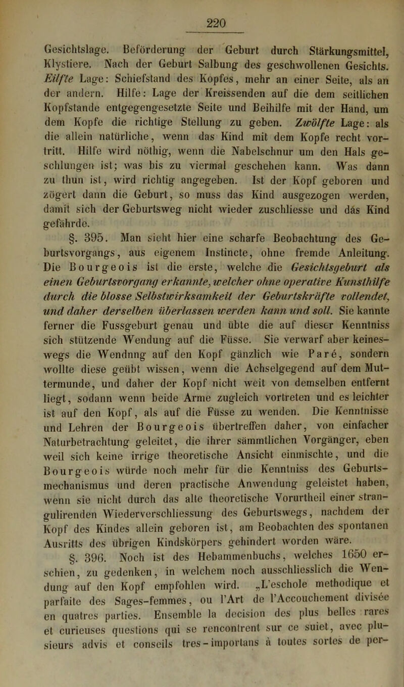 Gesichtslage. Beförderung der Geburt durch Stärkungsmittel, Klystiere. Nach der Geburt Salbung des geschwollenen Gesichts. Eilfte Lage: Schiefstand des Kopfes, mehr an einer Seite, als an der andern. Hilfe: Lage der Kreissenden auf die dem seitlichen Kopfstande entgegengesetzte Seite und Beihilfe mit der Hand, um dem Kopfe die richtige Stellung zu geben. Zwölfte Lage: als die allein natürliche, wenn das Kind mit dem Kopfe recht vor- tritt. Hilfe wird nöthig, wenn die Nabelschnur um den Hals ge- schlungen ist; was bis zu viermal geschehen kann. Was dann zu thun ist, wird richtig angegeben. Ist der Kopf geboren und zögert dann die Geburt, so muss das Kind ausgezogen werden, damit sich der Geburtsweg nicht wieder zuschliesse und däs Kind gefährde. §. 395. Man sieht hier eine scharfe Beobachtung des Ge- burtsvorgangs, aus eigenem Instincte, ohne fremde Anleitung. Die Bourgeois ist die erste, welche die Gesichts gebürt als einen Geburtsvorgang er kannte, welcher ohne operative Kunsthilfe durch die blosse Selbstwirksamkeit der Geburtskräfte vollendet, und daher derselben überlassen werden kann und soll. Sie kannte ferner die Fussgeburt genau und übte die auf dieser Kenntniss sich stützende Wendung auf die Füsse. Sie verwarf aber keines- wegs die Wendnng auf den Kopf gänzlich wie Pa re, sondern wollte diese geübt wissen, wenn die Achselgegend auf dem Mut- termunde, und daher der Kopf nicht weit von demselben entfernt liegt, sodann wenn beide Arme zugleich vortreten und es leichter ist auf den Kopf, als auf die Füsse zu wenden. Die Kenntnisse und Lehren der Bourgeois übertreffen daher, von einfacher Naturbetrachtung geleitet, die ihrer sämmtlichen Vorgänger, eben weil sich keine irrige theoretische Ansicht einmischte, und die Bourgeois würde noch mehr für die Kenntniss des Geburts- mechanismus und deren practische Anwendung geleistet haben, wenn sie nicht durch das alte theoretische Vorurtheil einer stran- gulirenden WiederVerschliessung des Geburlswegs, nachdem der Kopf des Kindes allein geboren ist, am Beobachten des spontanen Ausritts des übrigen Kindskörpers gehindert worden wäre. §. 390. Noch ist des Hebammenbuchs, welches 1650 er- schien, zu gedenken, in welchem noch ausschliesslich die Wen- dung auf den Kopf empfohlen wird. „L'eschole methodique et parfaite des Sages-femmes, ou l’Art de PAccouchement divisee en quatres parties. Ensemble la decision des plus belles raies et curieuses questions qui se renconlrent sur ce suiet, avec plu- sieurs advis et conseils tres - itnportans ä toutes sortes de per-