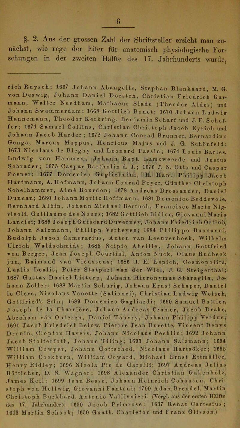 §. 2. Aus der grossen Zahl der Shriftsteller ersieht man 7ai- nächst, wie rege der Eifer für anatomisch physiologische For- schungen in der zweiten Hälfte des 17. Jahrhunderts wurde, richRuysch; 1667 Johann Abangelis, Stephan Blankaard, M. G. von Deswig, Johann Daniel Dorsten, Christian Friedrich Gar- mann, Walter Needham, Mathaeus Slade (Theodor Aldes) und Johann Swammerdam ; 1668 Gottlieb Bonet; 1670 Johann Ludwig Hannemann, Theodor Kerkring, Benjamin Scharf und J. F. S clief- fer; 1671 Samuel Collins, Christian Christoph Jacob Eyricli und Johann Jacob Harder 5 16*2 Johann Conrad Brunner, Bernardino Genga, Marcus Mappus, Henricus Majus und J. G. Schönfeld; 1673 Nicolaus de Blegriy und Leonard Tassin; 1674 Louis Barles, Ludwig von Hammen, Johann Bapt. Larazwecrde und Justus Schräder; 1675 Caspar Bartholin d. J.; 1676 J. N. Otto und Caspar Posner; 1677 Domenico Guglielmini, H. Han, Philipp Jacob Hartmann, A. Hofmann, Johann Conrad Peyer, Günther Christoph Schelhammer, Aime Bourdon; 1678 Andreas Drossander, Daniel Duncan; 1680 Johann Moritz Hoffmann; 1681 D 0menico Beddevole, Bernhard Albin, Johann Michael Bertuch, Francisco Maria Nig- risoli, Guillaume des Noues; 1682 Gottlieb Bidloo, Giovanni Maria Lancisi; 1683 JosephGuiscard Du verne y, JohannFriedrichOrtlob, Johann Salzmann, Philipp Verheven; 1684 Philippo Buonanni, Rudolph Jacob Camerarius, Anton van Leeuvenhoek, Wilhelm Ulrich Waldschmidt; 1685 Scipio Abeille, Johann Gottfried von Berger, Jean Joseph Courtial, Anton Nuck, Olaus Rudbeck • jun., Raimund van Vieussens; 1686 J. E. Espich, Cosmopolita, Lealis Lealis, Peter Statpart van der Wiel, J. G. Steigerthal; 1687 Gustav Daniel Listorp, Johann Hieronymus Sbaraglia, Jo- hann Zeller; 1688 Martin Schurig, Johann Ernst Schaper, Daniel le Clerc, Nicolaus Yenette (Salionci), Christian Ludwig Welsch, Gottfried’s Sohn; 1689 Domenico Gagliardi; 1690 Samuel Battier, Joseph de la Charriere, Johann Andreas Cramer, Jocob Drake, Abraham van Outeren, Daniel Tauvry, Johann Philipp Verduc; 1691 Jacob Friedrich Below, Pierrre Jean Bürette, Vincent Denys Drouin, Clopton Hävers, Johann Nicolaus Pechlin; 1692 Johann Jacob Stolterfoth, Johann Tiling; 1693 Johann Salzmann; 1694 William Cowper, Johann Gottsched, Nicolaus Hartsöker; 1695 William Cockburn, William Co ward, Michael Ernst Ettmüller, Henry Ridley; 1696 Nicola Pie de Garelli; 1697 Andreas Julius Bötticher, D. S. Wagner; 1698 Alexander Christian Gakenbolz, James Keil; 1699 Jean Besse, Johann Heinrich Cohausen, Chri- stoph von Hellwig, Giovanni Fan10ni; 1700 AdamBrendel, Martin Christoph Burkhard, Antonio Yallisnieri. (Vergl. aus der ersten Hälfte des 17. Jahrhunderts 1630 Jacob Primrose; 1637 Renat Cartesius; 1643 Martin Schook; 1650 Guath. Charleton und Franz Glisson.)