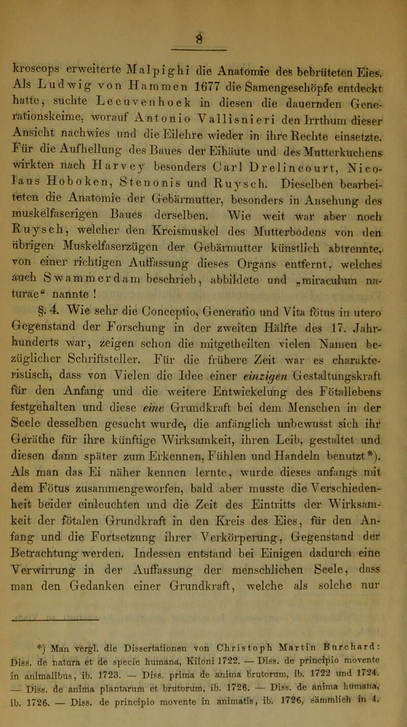 kioscops erweiterte Malpighi die Anatomie des bebrüteten Eies. Als Ludwig von Hammen 1677 die Samengeschöpfe entdeckt hatte, suchte Leeuvenhoek in diesen die dauernden Gene- rationskeime, worauf Antonio Yallisnieri den Irrthum dieser Ansicht nachwies und die Eilehre wieder in ihre Rechte einsetzte. Für die Aufhellung des Baues der Eihäute und des Mutterkuchens wirkten nach IIarvey besonders Carl Drelincourt, Nico- laus Hoboken, Stenonis und Ruysch. Dieselben bearbei- teten die Anatomie der Gebärmutter, besonders in Ansehung des muskelfaserigen Baues derselben. Wie weit war aber noch Ruysch, welcher den Kreismuskel des Mutterbodens von den übrigen Muskelfaserzügen der Gebärmutter künstlich ablrcnnte, von einer richtigen Auffassung dieses Organs entfernt, welches auch Swammerdam beschrieb, abbildete und „miraculum na- turae“ nannte ! §. 4. Wie sehr die Oonceptio, Generatio und Vita fotus in utero Gegenstand der Forschung in der zweiten Hälfte des 17. Jahr- hunderts war, zeigen schon die mitgetheilten vielen Namen be- züglicher Schriftsteller. Für die frühere Zeit war es charakte- ristisch, dass von Vielen die Idee einer einzigen Gestaltungskraft für den Anfang und die weitere Entwickelung des Fötallebens festgehalten und diese eine Grundkraft bei dem Menschen in der Seele desselben gesucht wurde, die anfänglich unbewusst sich ihr Gerätlie für ihre künftige Wirksamkeit, ihren Leib, gestaltet und diesen dann später zum Erkennen, Fühlen und Handeln benutzt*). Als man das Ei näher kennen lernte, wurde dieses anfangs mit dem Fötus zusammengeworfen, bald aber musste die Verschieden- heit beider einleuchten und die Zeit des Eintritts der Wirksam- keit der fötalen Grundkraft in den Kreis des Eies, für den An- fang und die Fortsetzung ihrer Verkörperung, Gegenstand der Betrachtung werden. Indessen entstand bei Einigen dadurch eine Verwirrung in der Auffassung der menschlichen Seele, dass man den Gedanken einer Grundkraft, welche als solche nur *) Man vergl. die Dissertationen von Christoph Martin Burchard: Diss. de natura et de specie humana, Kiloni 17*22. — Diss. de principio movente in animalibUs, ib. 1723. — Diss. prima de anima Krutorum, ib. 1722 und 1724. — Diss. de aninia plantarum et brutorum, ib. 1726. — Diss. de anima humana,