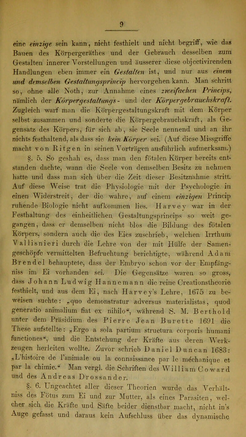 eine einzige sein kann, nicht festhielt und nicht begriff, wie das Bauen des Körpergeräthes und der Gebrauch desselben zum Gestalten innerer Vorstellungen und äusserer diese objcctivirenden Handlungen eben immer ein Gestalten ist, und nur aus einem und demselben Gestaltungsprincip hervorgehen kann. Man schritt so, ohne alle Noth, zur Annahme eines zweifachen Princips, nämlich der Kör per gestalt mg s- und der Körpergebrauchskraft. Zugleich warf man die Körpergestaltungskraft mit dem Körper selbst zusammen und sonderte die Körpergebrauchskraft, als Ge- gensatz des Körpers, für sich ab, sie Seele nennend und an ihr nichts festhaltend, als dass sie kein Körper sei. (Auf diese Missgriffe macht von Ri tgen in seinen Vorträgen ausführlich aufmerksam.) §. 5. So geshah es, dass man den fötalen Körper bereits ent- standen dachte, wann die Seele von demselben Besitz zu nehmen hatte und dass man sich über die Zeit dieser Besitznahme stritt. Auf diese Weise trat die Physiologie mit der Psychologie in einen Widerstreit, der die wahre, auf einem einzigen Prineip ruhende Biologie nicht aufkommen lies. Harvev war in der Festhaltung des einheitlichen. Gestaltungsprincips so weit ge- gangen, dass er demselben nicht blos die Bildung des fötalen Körpers, sondern auch die des Eies zuschrieb, welchen Irrthum Vallisnieri durch die Lehre von der mit Hülfe der Samen- geschöpfe vermittelten Befruchtung berichtigte, während Adam Brendel behauptete, dass der Embryo schon vor der Empfang- niss im Ei vorhanden sei. Die Gegensätze waren so gross, dass Johann Ludwig Hannemann die reine Creationstheorie festhielt, und aus dem Ei, nach Harvey’s Lehre, 1675 zu be- weisen suchte: „quo demonstratur adversus materialistas, quod generatio animalium fiat ex nihilo“, während S. M. Bert hold unter dem Präsidium des Pierre Jean Bürette 1691 die These aufstellte: »Ergo a sola partium structura corporis humani functiones“, und die Entstehung der Kräfte aus deren Werk- zeugen herleiten wollte. Zuvor schrieb Daniel Duncun 1683: »L histoire de l’animale ou la connaissanee par le mdchanique et par la chimie. “ Man vergl. die Schriften des W i 11 i a m C o w a r d und des Andreas Drossander. §. 6. Ungeachtet aller dieser Theorien wurde das Vcrhält- niss des Fötus zum Ei und zur Mutter, als eines Parasiten, wel- cher sich die Kräfte und Säfte beider dienstbar macht, nicht in’s Auge gefasst und daraus kein Aufschluss über das dynamische