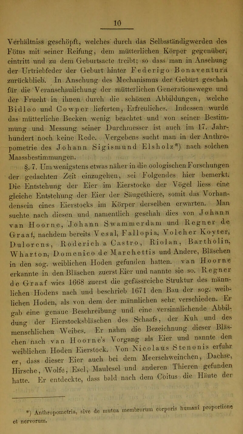 Verhältnis geschöpft, welches durch das Selbsständigwerden des Fötus mit seiner Reifung, dem mütterlichen Körper gegenüber, eintritt und zu dem Geburtsacte treibt; so dass man in Ansehung der Urtriebfeder der Geburt hinter Federigo Bonaventura zurückblieb. In Ansehung des Mechanismus der Geburt geschah für die Veranschaulichung der mütterlichen Generationswege und der Frucht in ihnen durch die schönen Abbildungen, welche Bi dl oo und Cowper lieferten, Erfreuliches. Indessen wurde das mütterliche Becken wenig beachtet und von seiner Bestim- mung und Messung seiner Durchmesser ist auch im 17. Jahr- hundert noch keine Rede. Vergebens sucht man in der Anthro- pometrie des Johann Sigismund Eisholz*) nach solchen Maassbestimmungen. §. 7. Um wenigstens etwas näher in die oologischen Forschungen der gedachten Zeit einzugehen, sei Folgendes hier bemerkt. Die Entstehung der Eier im Eierstocke der Vögel Hess eine gleiche Entstehung der Eier der Säugethiere, somit das V orhan- densein eines Eierstocks im Körper derselben erwarten. Man suchte nach diesen und namentlich geschah dies von Johann van Hoorne, Johann Swammerdam und Regner de Graaf, nachdem bereits V esa 1, Fallopia, Vo 1 cher Koy ter, Dulorens, Roderich a Castro, Riol an, Bartholin, Wharton, Domcnico de Marchettis und Andere, Bläschen in den sog. weiblichen Hoden gefunden hatten, van Hoorne erkannte in den Bläschen zuerst Eier und nannte sie so. Regner de Graaf wies 1668 zuerst die gefässreichc Struktur des männ- lichen Hodens nach und beschrieb 1671 den Bau der sog. weib- lichen Hoden, als von dem der männlichen sehr verschieden. Er gab eine genaue Beschreibung und eine versinnlichende Abla- dung der Eierstocksbläschen des Schaafe, der Kuh und des menschlichen Weibes. Er nahm die Bezeichnung dieser Bläs- chen nach van Hoorn es Vorgang als Eier und nannte den weiblichen Hoden Eierstock. Von Nicolaüs Steno ms erfuhr er, dass dieser Eier auch bei dem Meerschweinchen, Dachse, Hirsche, Wolfe, Esel, Maulesel und anderen Thiercn gefunden hatte. Er entdeckte, dass bald nach dem Coitus die Haute der *) Anthfopometria, sive de mutua membrorum corporis humani proportione et nervorum.