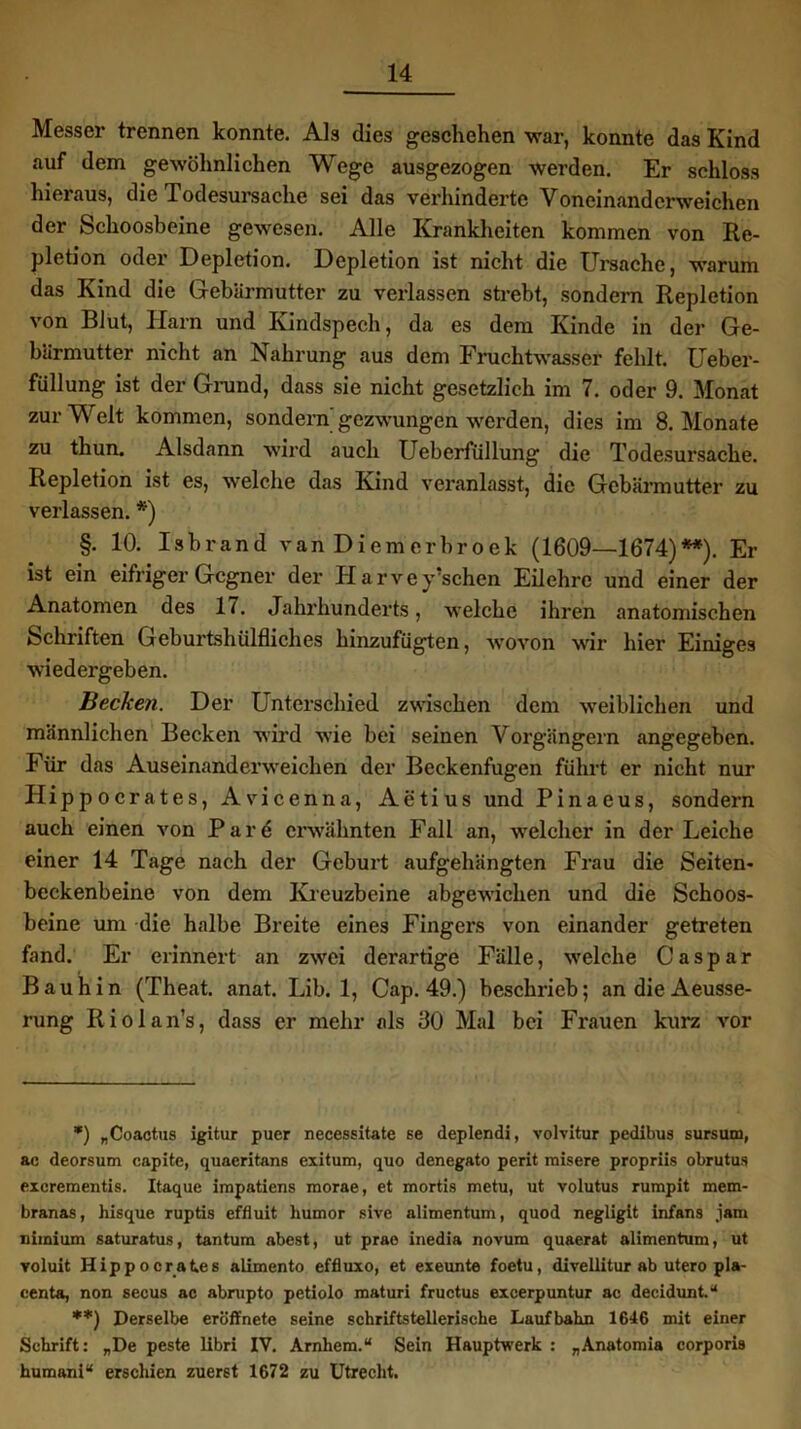 Messer trennen konnte. Als dies geschehen war, konnte das Kind auf dem gewöhnlichen Wege ausgezogen werden. Er schloss hieraus, die Todesursache sei das verhinderte Voneinanderweichen der Schoosbeine gewesen. Alle Krankheiten kommen von Re- pletion oder Depletion. Depletion ist nicht die Ursache, warum das Kind die Gebärmutter zu verlassen strebt, sondern Repletion von Blut, Harn und Kindspech, da es dem Kinde in der Ge- bärmutter nicht an Nahrung aus dem Fruchtwasser fehlt. Ueber- füllung ist der Grund, dass sie nicht gesetzlich im 7. oder 9. Monat zur Weit kommen, sondern'gezwungen werden, dies im 8. Monate zu thun. Alsdann wird auch IJeberfüllung die Todesursache. Repletion ist es, welche das Kind veranlasst, die Gebärmutter zu verlassen. *) §. 10. Isbrand van Diemerbroek (1609—1674)**). Er ist ein eifriger Gegner der Harvey’schen Eilehre und einer der Anatomen des 17. Jahrhunderts, welche ihren anatomischen Schriften Geburtshülfliches hinzufügten, wovon wir hier Einiges wiedergeben. Becken. Der Unterschied zwischen dem weiblichen und männlichen Becken wird wie bei seinen Vorgängern angegeben. Für das Auseinanderweichen der Beckenfugen führt er nicht nur Ilippocrates, Avicenna, Aetius und Pinaeus, sondern auch einen von Pare erwähnten Fall an, welcher in der Leiche einer 14 Tage nach der Geburt aufgehängten Frau die Seiten- beckenbeine von dem Kreuzbeine abgewichen und die Schoos- beine um die halbe Breite eines Fingei’s von einander getreten fand. Er erinnert an zwei derartige Fälle, welche Caspar Bauhin (Theat. anat. Lib. 1, Cap. 49.) beschrieb; an die Aeusse- rung Riolan’s, dass er mehr als 80 Mal bei Frauen kurz vor *) „Coactus igitur puer necessitate se deplendi, volvitur pedibus sursum, ac deorsum capite, quaeritans exitum, quo denegato perit misere propriis obrutus exerementis. Itaque impatiens raorae, et mortis metu, ut volutus rumpit mem- branas, hisque ruptis effluit humor sive alimentum, quod negligit infans jam nimium saturatus, tantum abest, ut prae inedia novum quaerat alimentum, ut voluit Hippocrates alimento effluxo, et exeunte foetu, divellitur ab utero pla- centa, non secus ac abrupto petiolo maturi fructus excerpuntur ac decidunt.“ **) Derselbe eröffnete seine schriftstellerische Laufbahn 1646 mit einer Schrift: „De peste libri IV. Arnhem.“ Sein Hauptwerk : „Anatomia corporis humani“ erschien zuerst 1672 zu Utrecht.