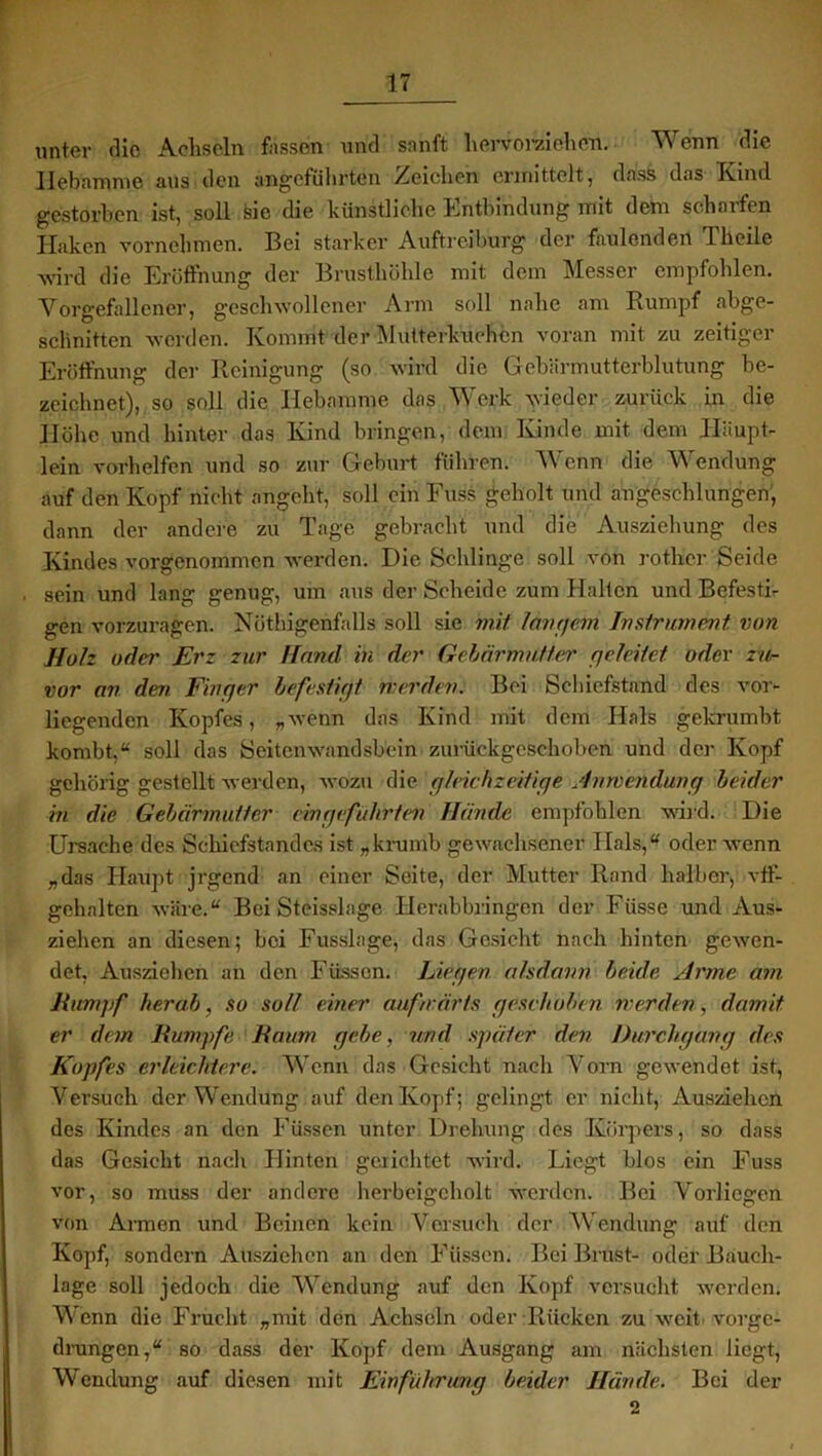 unter die Achseln fassen und sanft hervorziehen. Wenn die Hebamme aus den angeführten Reichen ermittelt, dass das Kind gestorben ist, soll sie die künstliche Entbindung mit dem scharfen Haken vornehmen. Bei starker Auftreiburg der faulenden Tlieile wird die Eröffnung der Brusthöhle mit dem Messer empfohlen. Vorgefallener, geschwollener Arm soll nahe am Rumpf abge- schnitten werden. Kommt der Mutterkuchen voran mit zu zeitiger Eröffnung der Reinigung (so wird die Gebärmutterblutung be- zeichnet), so soll die Hebamme das Werk wieder zurück in die Höhe und hinter das Kind bringen, dem Kinde mit dem Haupt- lein vorhelfen und so zur Geburt führen. Wenn die Wendung auf den Kopf nicht angeht, soll ein Euss geholt und angesehlungen, dann der andere zu Tage gebracht und die Ausziehung des Kindes vorgenommen werden. Die Schlinge soll von rotlier Seide sein und lang genug, um aus der Scheide zum Halten und Befesti- gen vorzuragen. Nötigenfalls soll sie mit langem Instrument von Holz oder Erz zur Hand in der Gebärmutter geleitet oder zu- vor an dm Finger befestigt werden. Bei Schiefstand des vor- liegenden Kopfes, „wenn das Kind mit dem Hals gekrumbt kombt,“ soll das Seitenwandsbein zurückgeschoben und der Kopf gehörig gestellt werden, wozu die gleichzeitige Anwendung beider in die Gebärmutter ein geführten Hände empfohlen wird. Die Ursache des Schiefstandes ist „krumb gewachsener Hals,“ oder wenn „das Haupt jrgend an einer Seite, der Mutter Rand halber, vff- gehalten wäre.“ Bei Steisslage Herabbringen der Küsse und Aus- ziehen an diesen; bei Fusslage, das Gesicht nach hinten gewen- det, Ausziehen an den Füssen. Liegen, alsdann beide Arme am Rumpf herab, so soll einer aufwärts geschoben werden, damit er dem Rumpfe Raum gebe, und später den Durchgang des Kopfes erleichtere. Wenn das Gesicht nach Vorn gewendet ist, Versuch der Wendung auf den Kopf; gelingt er nicht, Ausziehen des Kindes an den Füssen unter Drehung des Körpers, so dass das Gesicht nach Hinten gerichtet wird. Liegt blos ein Kuss vor, so muss der andere herbfeigeholt werden. Bei Vorliegen von Armen und Beinen kein Versuch der Wendung auf den Kopf, sondern Ausziehen an den Füssen. Bei Brust- oder Bauch- lage soll jedoch die Wendung auf den Kopf versucht werden. Wenn die Frucht „mit den Achseln oder Rücken zu weit vorge- drungen,“ so dass der Kopf dem Ausgang am nächsten liegt, Wendung auf diesen mit Einführung beider Hände. Bei der 2